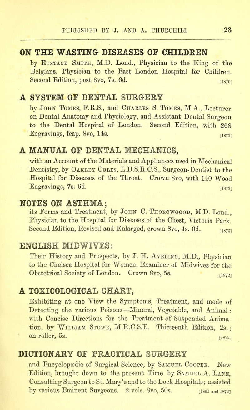 ON THE WASTING DISEASES OF CHILDREN by Efstace Smith, M.D. Lond., Physician to the King of the Belgians, Physician to the East London Hospital for Children. Second Edition, post 8vo, 7s. 6d. [i870] A SYSTEM OF DENTAL SURGERY by John Tomes, F.R.S,, and Charles S. Tomes, M.A., Lecturer on Dental Anatomy and Physiology, and Assistant Dental Surgeon to the Dental Hospital of London. Second Edition, with 268 Engravings, fcap. 8vo, 14s. [-1873] A MANUAL OF DENTAL MECHANICS, with an Account of the Materials and Appliances used in Mechanical Dentistry, by Oaklet Coles, L.D.S.E.C.S., Surgeon-Dentist to the Hospital for Diseases of the Throat. Crown 8vo, with 140 Wood Engravings, 7s. 6d. [-1873] NOTES ON ASTHMA; its Eorms and Treatment, by John C. Thoeowgood, M.D. Lond., Physician to the Hospital for Diseases of the Chest, Victoria Park. Second Edition, Eevised and Enlarged, crown 8vo, 4s. 6d. [1873] ENGLISH MIDWIVES: Their History and Prospects, by J. H. Ayeling, M.D,, Physician to the Chelsea Hospital for Women, Examiner of Midwives for the Obstetrical Society of London. Crown 8vo, 5s. ^13703 A TOXICOLOGICAL CHART, Exhibiting at one View the Symptoms, Treatment, and mode of Detecting the various Poisons—Mineral, Vegetable, and Animal: with Concise Directions for the Treatment of Suspended Anima- tiou, by William Stowe, M.E.C.S.E. Thirteenth Edition, 2s.; on roller, 5s. [187ot DICTIONARY OF PRACTICAL SURGERY and Encyclopasdia of Surgical Science, by Samuel Coopee. 'New Edition, brought down to the present Time by Samuel A. Lake, Consulting Surgeon to St. Mary's and to the Lock Hospitals; assisted by various Eminent Surgeons. 2 vols. 8vo, 50s. [is6i and 1872]