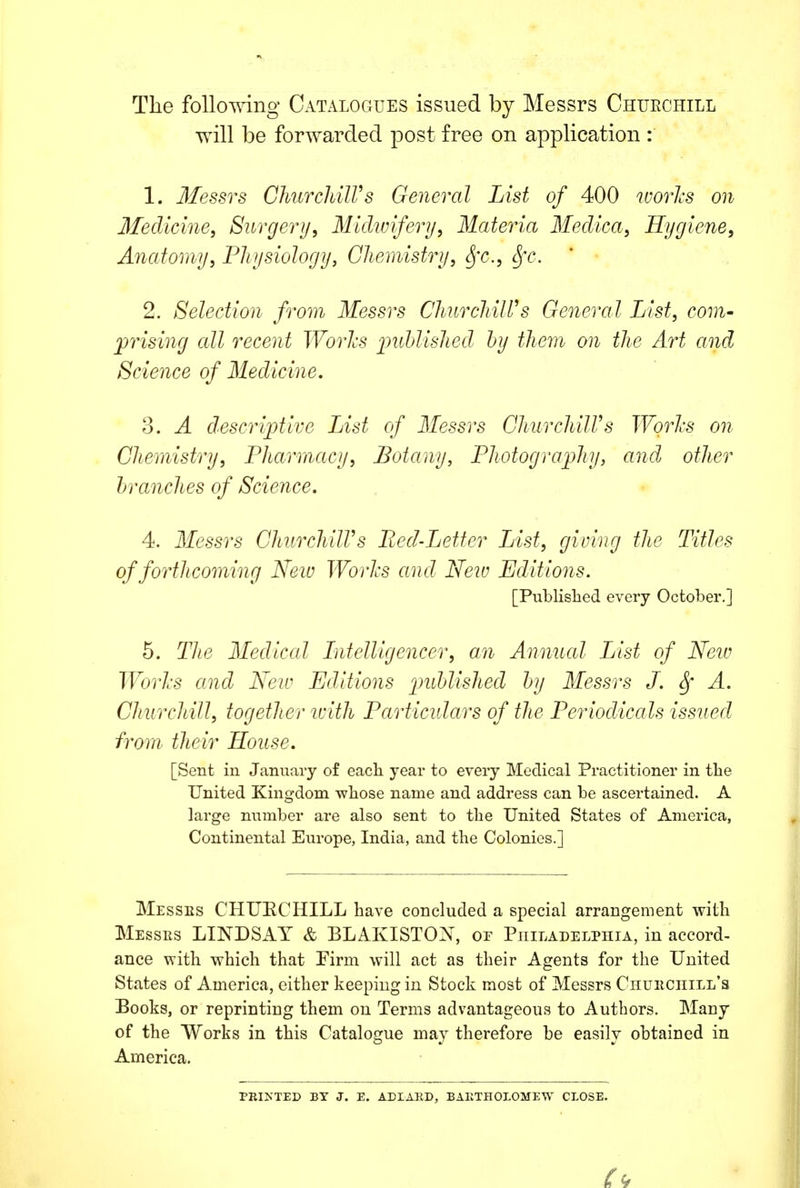 The following Catalogues issued by Messrs Chuechill will be forwarded post free on application : 1. 3Iessrs ChurchilVs General List of 400 worlcs on Medicine, Surgerij, Mickviferij, Materia Medica, Hygiene, Anatomy, Physiology, Chemistry, Sfc., Sfc. 2. Selection from Messrs ChurchilVs General List, com- prising all recent Worlcs imhlished hy them on the Art and Science of Medicine, 3. A descriptive List of Messrs ChurchilVs Worhs on Chemistry, Pharmacy, Botany, Photografhy, and other tranches of Science, 4. Messrs ChurchilVs Bed-Letter List, giving the Titles of forthcoming Neiv Worhs and Neiv Editions. [Published every October.] 5. Tlie Medical Litelligencer, an Annual List of Neiv Worhs and Neiv Editions imhlished hy Messrs J. ^ A. ChurcJtill, together ivith Particidars of the Periodicals issued from' their House, [Sent in January of eacli year to every Medical Practitioner in tbe United Kingdom wliose name and address can be ascertained. A large number are also sent to the United States of America, Continental Europe, India, and the Colonies.] IMesses chuechill have concluded a special arrangement with Messrs LINDSAY & BLAKISTON, or Philadelphia, in accord- ance with which that Pirm will act as their Agents for the United States of America, either keeping in Stock most of Messrs Chuhciiill's Books, or reprinting them on Terms advantageous to Authors. Many of the Works in this Catalogue may therefore be easily obtained in America. PRINTED BY J. E. ADIARD, BAETHOLOMEW CLOSE.