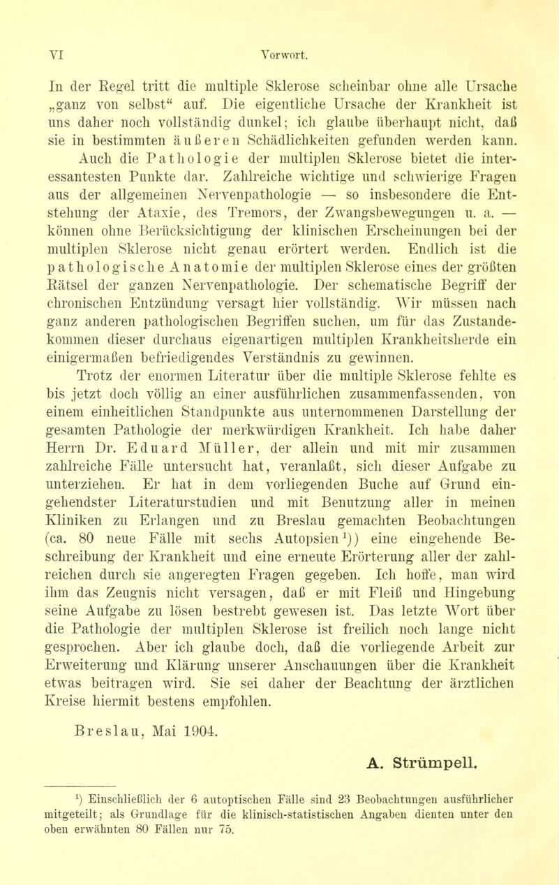 In der Regel tritt die multiple Sklerose sclieinbar ohne alle Ursache „ganz von selbst auf. Die eigentliche Ursache der Krankheit ist uns daher noch vollstandig dunkel; ich glaube iiberhaupt nicht, dafi sie in bestimmten aufieren Schadlichkeiten gefunden werden kann. Auch die Pat ho log ie der multiplen Sklerose bietet die inter- essantesten Punkte dar. Zahlreiche wichtige unci schwierige Fragen aus der allgemeinen Nervenpathologie — so insbesondere die Ent- stehung der Ataxie, des Tremors, der Zwangsbewegungen u. a. — konnen ohne Beriicksichtigung der klinischen Erscheinungen bei der multiplen Sklerose nieht genau erortert werden. Endlich ist die pathologische Anatomie der multiplen Sklerose eines der groflten Eatsel der ganzen Nervenpathologie. Der schematische Begriff der chronischen Entziindung versagt hier vollstandig. Wir miissen nach ganz anderen pathologischen BegrifFen suchen, um fiir das Zustande- kommen dieser durchaus eigenartigen multiplen Krankheitshercle ein einigermafien befriedigendes Verstandnis zu gewinnen. Trotz der enormen Literatur iiber die multiple Sklerose fehlte es bis jetzt doch vollig an einer ausfiihrlichen zusammenfassenden, von einem einheitlichen Standpunkte aus unternommenen Darstellung der gesamten Pathologie der merkwiirdigen Krankheit. Ich habe daher Herrn Dr. Eduard Miiller, der allein und mit mir zusammen zahlreiche Falle untersucht hat, veranlaBt, sich dieser Aufgabe zu unterziehen. Er hat in dem voiiiegenden Buche auf Grund ein- gehendster Literaturstudien und mit Benutzung aller in meinen Kliniken zu Erlangen und zu Breslau gemachten Beobachtungen (ca. 80 neue Falle mit sechs Autopsien1)) eine eingehende Be- schreibung der Krankheit und eine erneute Erorterung aller der zahl- reichen durch sie angeregten Fragen gegeben. Ich hoffe, man wird ihm das Zeugnis nicht versagen, daB er mit Fleifi und Hingebung seine Aufgabe zu losen bestrebt gewesen ist. Das letzte Wort iiber die Pathologie der multiplen Sklerose ist freilich noch lange nicht gesprochen. Aber ich glaube doch, dafi die vorliegende Arbeit zur Erweiterung und Klaruug unserer Anschauuugen iiber die Krankheit etwas beitragen wird. Sie sei daher der Beachtung der arztlichen Kreise hiermit bestens empfohlen. Breslau, Mai 1904. A. Strumpell. l) EinschlieClich der 6 autoptischen Falle sind 23 Beobachtungen ausfiihrlicher mitgeteilt; als Grundlage fiir die klinisch-statistischen Angaben dienten unter den oben erwahnten 80 Fallen nur 75.
