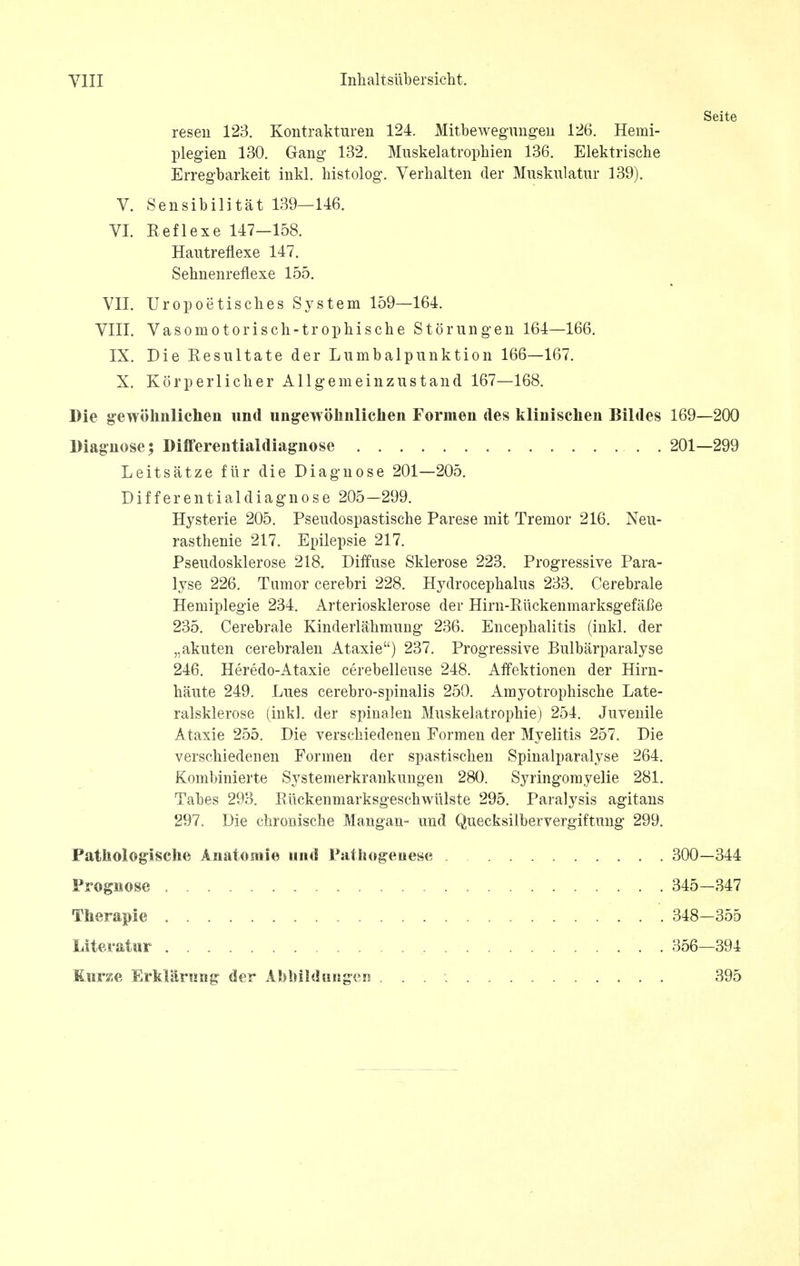 Seite reseu 123. Kontrakturen 124. Mitbewegungen 126. Hemi- plegien 130. Gang 132. Muskelatrophien 136. Elektrische Erregbarkeit inkl. histolog. Verhalten der Muskulatur 139). V. Sensibilitat 139—146. VI. Beflexe 147-158. Hautreflexe 147. Sehnenreflexe 155. VII. Uropoetisches System 159—164. VIII. Vasomotorisch-trophische Storungen 164—166. IX. Die Eesultate der Lumbalpunktion 166—167. X. Korperlicher Allgemeinzustand 167—168. Die gewohnlichen und ungewolinlichen Formen des klinischen Bildes 169—200 Diagnose; Differentialdiagnose . 201—299 Leitsatze flir die Diagnose 201—205. Differentialdiagnose 205—299. Hysterie 205. Pseudospastische Parese mit Tremor 216. Neu- rasthenie 217. Epilepsie 217. Pseudosklerose 218. Diffuse Sklerose 223. Progressive Para- lyse 226. Tumor cerebri 228. Hydrocephalus 233. Cerebrale Hemiplegie 234. Arteriosklerose der Hirn-EuckenmarksgefaBe 235. Cerebrale Kinderlaiimung 236. Encephalitis (inkl. der „akuten cerebralen Ataxie) 237. Progressive Bulbarparalyse 246. Heredo-Ataxie cerebelleuse 248. Affektionen der Hirn- haute 249. Lues cerebro-spinalis 250. Amyotrophische Late- ralsklerose (inkl. der spinalen Muskelatrophie) 254. Juvenile Ataxie 255. Die verschiedenen Formen der Myelitis 257. Die verschiedenen Formen der spastischen Spinalparalyse 264. Kombinierte Systemerkrankungen 280. Syringomyelic 281. Tabes 293. Eiickenmarksgeschwulste 295. Paralysis agitans 297. Die chroiiische Mangan- und Quecksilbervergiftung 299. Patnologische Anatomic und Patliogeiiesc 300-344 Prognose Therapie Literatur 345-347 348—355 356—394 Kunsc, Erklaruag der Abbildungen 395