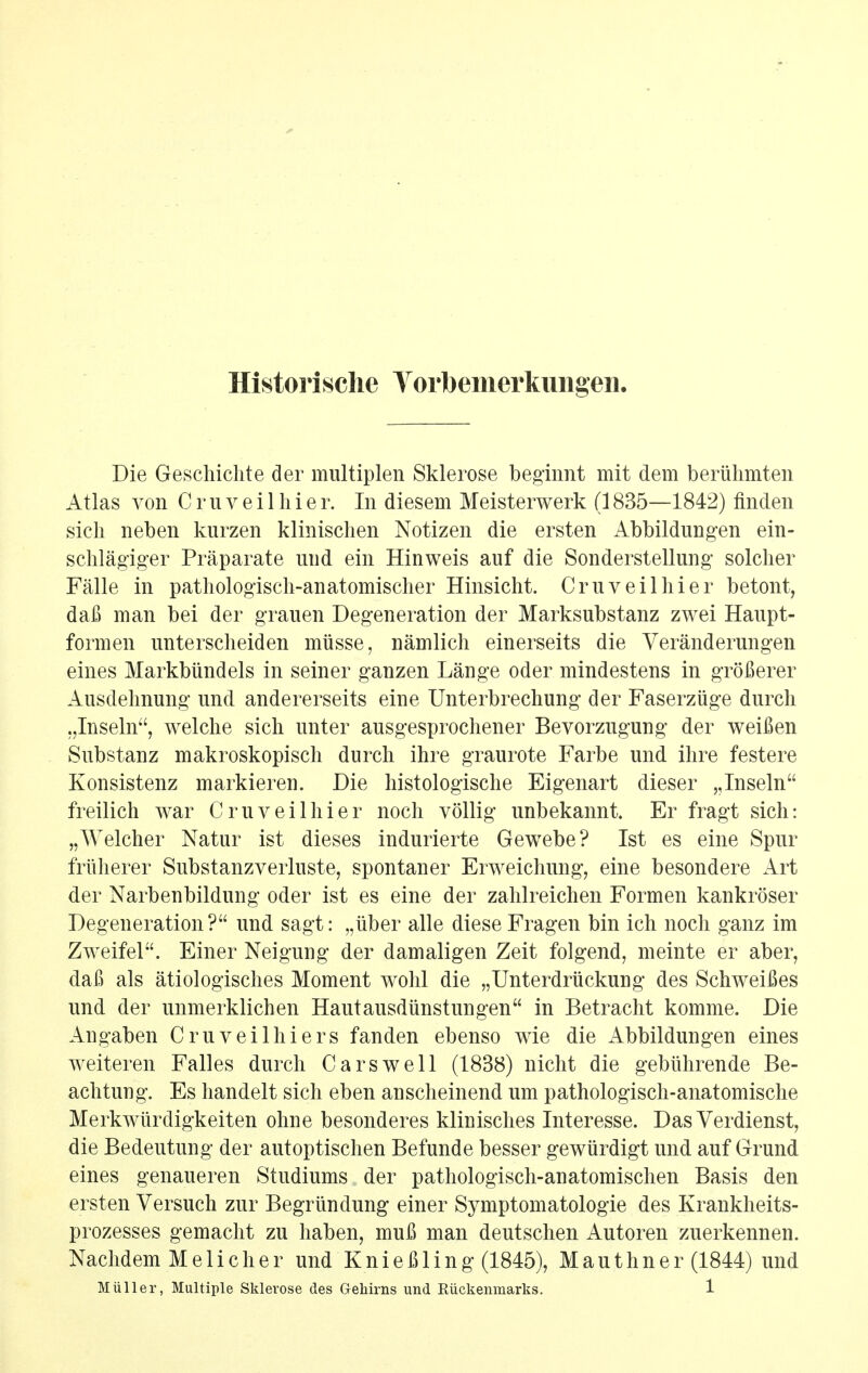 Historisclie Yorbemerkimgen. Die Gescliichte der multiplen Sklerose beginnt mit dem bertikmten Atlas von Cruveilhier. In diesem Meisterwerk (1835—1842) finden sich neben kurzen klinischen Notizen die ersten Abbildungen ein- schlagiger Praparate und ein Hinweis auf die Sonderstellung soldier Falle in pathologisch-anatomischer Hinsicht. Cruveilhier betont, dala man bei der grauen Degeneration der Marksubstanz zwei Hanpt- formen nnterscheiden miisse, namlich einerseits die Veranderungen eines Markbiindels in seiner ganzen Lange oder mindestens in grofierer Ausdelmung und andererseits eine Unterbrechung der Faserziige durch „Inseln, welche sich unter ausgesprochener Bevorzugung der weiBen Substanz makroskopisch durch ihre graurote Farbe und ihre festere Konsistenz markieren. Die histologische Eigenart dieser ,,Inseln freilich war Cruveilhier noch vollig unbekannt Er fragt sich: „Welcher Natur ist dieses indurierte Gewebe? 1st es eine Spur friiherer Substanzverluste, spontaner Erweichung, eine besondere Art der Narbenbildung oder ist es eine der zahlreichen Formen kankroser Degeneration? und sagt: „iiber alle diese Fragen bin ich noch ganz im Zweifel. Einer Neigung der damaligen Zeit folgend, meinte er aber, dafi als atiologisches Moment wohl die „Unterdriickung des Schwei^es und der unmerklichen Hautausdunstungen in Betracht komme. Die Angaben Cruveilhiers fanden ebenso wie die Abbildungen eines weiteren Falles durch Cars well (1838) nicht die gebiihrende Be- achtuug. Es handelt sich eben anscheinend um pathologisch-anatomische Merkwiirdigkeiten ohne besonderes klinisches Interesse. Das Verdienst, die Bedeutung der autoptischen Befunde besser gewiirdigt und auf Grund eines genaueren Studiums der pathologisch-anatomischen Basis den ersten Versuch zur Begrlindung einer Symptomatologie des Krankheits- prozesses gemacht zu haben, mufi man deutschen Autoren zuerkennen. Nachdem Melicher und KnieBling (1845), Mauthner (1844) und