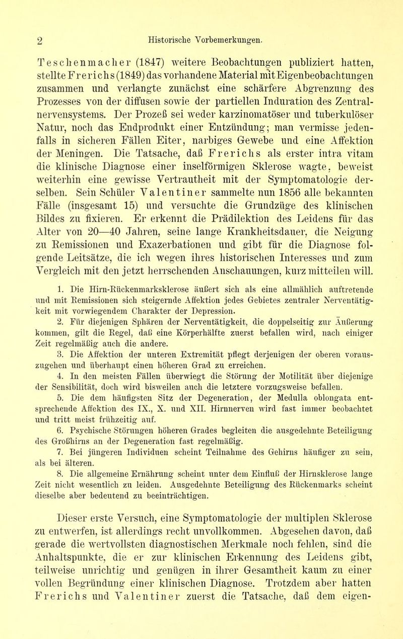Teschenmacher (1847) weitere Beobachtungen publiziert hatten, stellte Frerichs (1849) das vorhandene Material mitEigenbeobachtungen zusammen und verlangte zunachst eine scharfere Abgrenzung des Prozesses von der diffusen sowie der partiellen Induration des Zentral- nervensystems. Der Prozefl sei weder karzinomatoser und tuberkuloser Natur, noch das Endprodukt einer Entziindung; man vermisse jeden- falls in sicheren Fallen Eiter, narbiges Gewebe und eine Affektion der Meningen. Die Tatsache, dafi Frerichs als erster intra vitam die klinische Diagnose einer inselformigen Sklerose wagte. beweist weiterhin eine gewisse Vertrautheit mit der Symptomatologie der- selben. Sein Schiller Valentiner sammelte nun 1856 alle bekannten Falle (insgesamt 15) und versuchte die Grundziige des klinischen Bildes zu fixieren. Er erkennt die Pradilektion des Leidens fiir das Alter von 20—40 Jahren, seine lange Krankheitsdauer, die Neigung zu Eemissionen und Exazerbationen und gibt fiir die Diagnose fol- gende Leitsatze, die ich wegen ihres historischen Interesses und zum Vergleich mit den jetzt herrschenden Anschauungen, kurz mitteilen will. 1. Die Hirn-Kiickenmarksklerose auflert sich als eine allmahlich auftretende und mit Remissionen sich steigernde Affektion jedes Gebietes zentraler Nerventatig- keit mit vorwiegendem Charakter der Depression. 2. Fiir diejenigen Spharen der Nerventatigkeit, die doppelseitig zur Aufierung kommen, gilt die Kegel, dafi eine Korperhalfte zuerst befallen wird, nach einiger Zeit regelmaCig auch die andere. 3. Die Affektion der unteren Extremitat pflegt derjenigen der oberen voraus- zugehen und iiberhaupt einen hoheren Grad zu erreichen. 4. In den meisten Fallen iiberwiegt die Storung der Motilitat iiber diejenige der Sensibilitat, doch wird bisweilen audi die letztere vorzugsweise befallen. 5. Die dem haufigsten Sitz der Degeneration, der Medulla oblongata ent- sprecliende Affektion des IX., X. und XII. Hirnnerven wird fast immer beobachtet und tritt meist fruhzeitig auf. 6. Psychische Storungen hoheren Grades begleiten die ausgedehnte Beteiligung des GroChirns an der Degeneration fast regelmaCig. 7. Bei jiingeren Individuen scheint Teilnahme des Gehirns haufiger zu sein, als bei alteren. 8. Die allgemeine Ernahrung scheint unter dem Einflul) der Hirnsklerose lange Zeit nicht wesentlich zu leiden. Ausgedehnte Beteiligung des Riickenmarks scheint dieselbe aber bedeutend zu beeintrachtigen. Dieser erste Versuch, eine Symptomatologie der multiplen Sklerose zu entwerfen, ist allerdings recht unvollkommen. Abgesehen da von, da£ gerade die wertvollsten diagnostischen Merkmale noch fehlen, sind die Anhaltspunkte, die er zur klinischen Erkennung des Leidens gibt, teilweise unrichtig und geniigen in ihrer Gesamtheit kaum zu einer vollen Begriindung einer klinischen Diagnose. Trotzdem aber hatten Frerichs und Valentiner zuerst die Tatsache, daf) dem eigen-