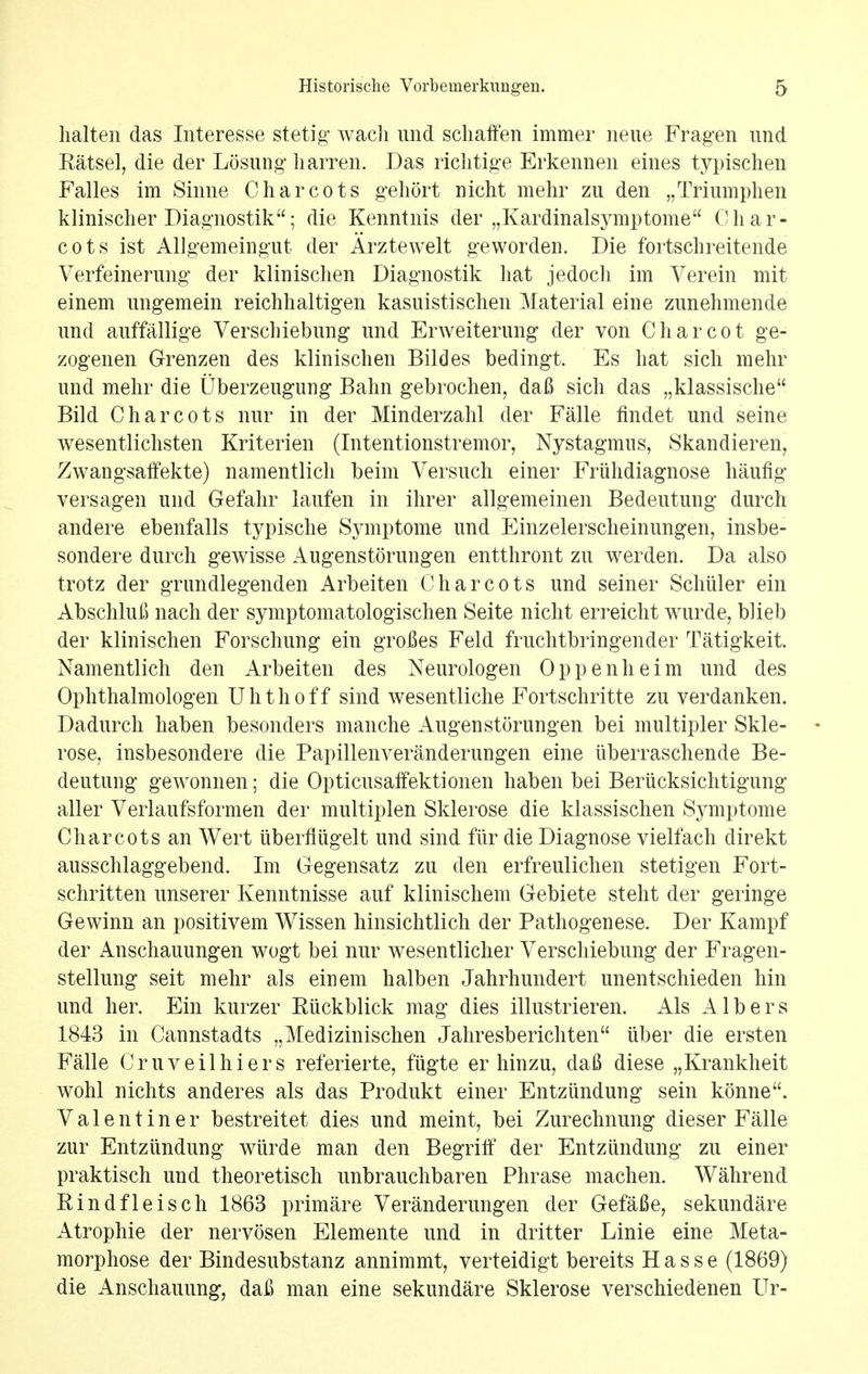 halt en das Interesse stetig wach und scliaffen immer neue Fragen und Ratsel, die der Losung liarren. Das richtige Erkennen eines typischen Falles im Sinne Charcots gehort nicht mehr zu den „Triumphen klinischer Diagnostik; die Kenntnis der ,,Kardinalsymptome Char- cots ist AUgemeingut der Arztewelt geworden. Die fortschreitende Verfeinerung der klinischen Diagnostik hat jedoch im Verein mit einem nngemein reichhaltigen kasnistischen Material eine zimehmende und auffallige Verschiebung und Erweiterung der von Charcot ge- zogenen Grenzen des klinischen Bildes bedingt. Es hat sich mehr und mehr die Uberzeugung Bahn gebrochen, dafi sich das „klassische Bild Charcots nur in der Minderzahl der Falle findet und seine wesentlichsten Kriterien (Intentionstremor, Nystagmus, Skandieren, Zwangsaffekte) namentlich beim Versuch einer Friihdiagnose haufig versagen und Gefahr laufen in ihrer allgemeinen Bedeutung durch and ere ebenfalls typische Symptome und Einzelerscheinungen, insbe- sondere durch gewisse Augenstorungen entthront zu werden. Da also trotz der grundlegenden Arbeiten Charcots und seiner Schiller ein AbschluB nach der symptomatologischen Seite nicht erreicht wurde, blieb der klinischen Forschung ein grofles Feld fruchtbringender Tatigkeit. Namentlich den Arbeiten des Neurologen Oppenheim und des Ophthalmologen Uhthoff sind wesentliche Fortschritte zu verdanken. Dadurch haben besonders manche Augenstorungen bei multipler Skle- - rose, insbesondere die Papillenveranderungen eine iiberraschende Be- deutung gewonnen; die Opticusaffektionen haben bei Berucksichtigung aller Verlaufsformen der multiplen Sklerose die klassischen S^miptome Charcots an Wert uberfliigelt und sind fiir die Diagnose vielfach direkt ausschlaggebend. Im Gegensatz zu den erfreulichen stetigen Fort- schritten unserer Kenntnisse auf klinischem Gebiete steht der geringe Gewinn an positivem AVissen hinsichtlich der Pathogenese. Der Kampf der Anschauungen wogt bei nur wesentlicher Verschiebung der Fragen- stellung seit mehr als ein em halben Jahrhundert unentschieden hin und her. Ein kurzer Kiickblick mag dies illustrieren. Als Albers 1843 in Cannstadts „Medizinischen Jahresberichten iiber die ersten Falle Cruveilhiers referierte, fiigte er hinzu, daft diese „Krankheit wohl nichts anderes als das Produkt einer Entziindung sein konne. Valentiner bestreitet dies und meint, bei Zurechnung dieser Falle zur Entziindung wiirde man den Begriff der Entziindung zu einer praktisch und theoretisch unbrauchbaren Phrase machen. Wahrend Rindfleisch 1863 primare Veranderungen der GefaBe, sekundare Atrophie der nervosen Elemente und in dritter Linie eine Meta- morphose der Bindesubstanz annimmt, verteidigt bereits H a s s e (1869) die Anschauung, daG man eine sekundare Sklerose verschiedenen Ur-