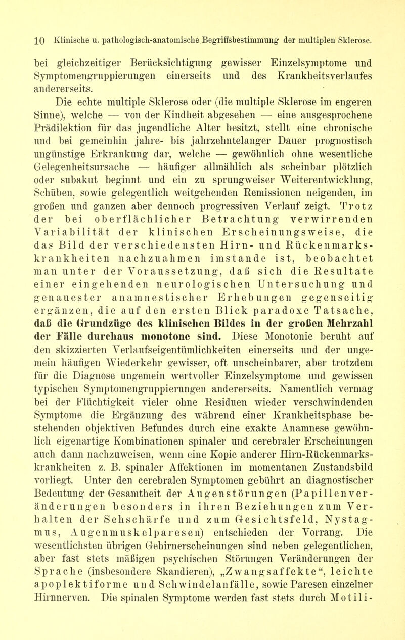 bei gleichzeitiger Beriicksichtigung gewisser Einzelsymptome und Symptom engruppierungen einerseits und des Krankheitsverlaufes andererseits. Die echte multiple Sklerose oder (die multiple Sklerose im engeren Sinne), welche — von der Kindheit abgesehen — eine ausgesprochene Pradilektion fiir das jugendliche Alter besitzt, stellt eine chronische und bei gemeinhin jalire- bis jahrzelmtelanger Dauer prognostisch ungiinstige Erkrankung dar, welche — gewohnlich ohne wesentliche Gelegenheitsursache — haufiger allmahlich als scheinbar plotzlich oder subakut beginnt und ein zu sprungweiser Weiterentwicklung, Schiiben, sowie gelegentlich weitgehenden Remissionen neigenden, im grofien und ganzen aber dennocli progressiven Verlauf zeigt. Trotz der bei oberflachlicher Betrachtung verwirrenden Variabilitat der klinischen Erscheinungsweise, die das Bild der versehiedensten Him- und Riickenmarks- krankheiten nachzuahmen imstande i s t, beobaclitet man unter der Voraussetzung, daft sich dieResultate einer e in g eh end en n euro logis c hen Unter s uchung und gen a u ester anamnestischer Erhebungen gegenseitig erganzen, die auf den ersten Blick paradoxe Tatsache, daB die Grundzuge des klinischen Bildes in der grofien Mehrzahl der Ealle durchaus monotone sind. Diese Monotonie beruht auf den skizzierten Verlaufseigentumlichkeiten einerseits und der unge- mein haufigen Wiederkehr gewisser, oft unscheinbarer, aber trotzdem fiir die Diagnose ungemein wertvoller Einzelsymptome und gewissen typischen Symptomengruppierungen andererseits. Namentlich vermag bei der Fliichtigkeit vieler ohne Residuen wieder verschwindenden Symptome die Erganzung des wahrend einer Krankheitsphase be- stehenden objektiven Befundes durch eine exakte Anamnese gewohn- lich eigenartige Kombinationen spinaler und cerebraler Erscheinungen auch dann naclizuweisen, wenn eine Kopie anderer Hirn-Riickenmarks- krankheiten z. B. spinaler Alfektionen im momentanen Zustandsbild vorliegt. Unter den cerebralen Symptomen gebiihrt an diagnostischer Bedeutung der Gesamtheit der Augenstorungen (Papillen ver- anderungen besonders in ihren Beziehungen zum Ver- halten der Sehscharfe und zum Gesi chtsf eld, Nystag- mus, Augenmuskelparesen) entschieden der Vorrang. Die wesentlichsten iibrigen Gehirnerscheinungen sind neben gelegentlichen, aber fast stets mafiigen psychischen Storungen Veranderungen der Sprache (insbesondere Skandieren), „Zwangsaffekteleichte apoplek tiforme und ScliAvindelanfalle, sowie Paresen einzelner Hirnnerven. Die spinalen Symptome werden fast stets durch Motili-