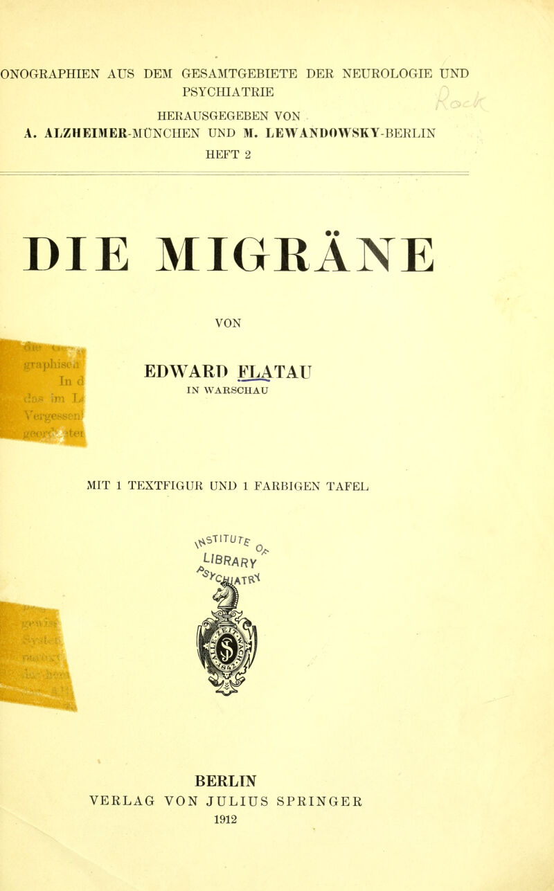 ONO GR APHIE N AUS DEM GESAMTGEBIETE DER NEUROLOGIE UND PSYCHIATRIE HERAUSGEGEBEN VON A. ALZHEIMER-MÜNCHEN UND M. LEWANDOWSKY-BERLIN HEFT 2 DIE MIGRÄNE VON EDWARD FLATAII IN WARSCHAU MIT 1 TEXTFIGUR UND 1 FARBIGEN TAFEL J-IBRARY / VERLAG BERLIN VON JULIUS 1912 SPRINGER