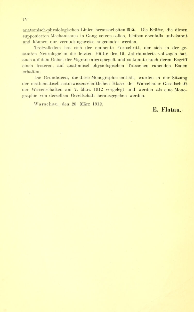 anatomisch-physiologischen Linien herausarbeiten läßt. Die Kräfte, die diesen supponierten Mechanismus in Gang setzen sollen, bleiben ebenfalls unbekannt und können nur vermutungsweise angedeutet werden. Trotzalledem hat sich der eminente Fortschritt, der sich in der ge- samten Neurologie in der letzten Hälfte des 19. Jahrhunderts vollzogen hat, auch auf dem Gebiet der Migräne abgespiegelt und so konnte auch deren Begriff einen festeren, auf anatomisch-physiologischen Tatsachen ruhenden Boden erhalten. Die Grundideen, die diese Monographie enthält, wurden in der Sitzung der mathematisch-naturwissenschaftlichen Klasse der Warschauer Gesellschaft der Wissenschaften am 7. März 1912 vorgelegt und werden als eine Mono- graphie von derselben Gesellschaft herausgegeben werden. Warschau, den 20. März 1912. E. Flatau.