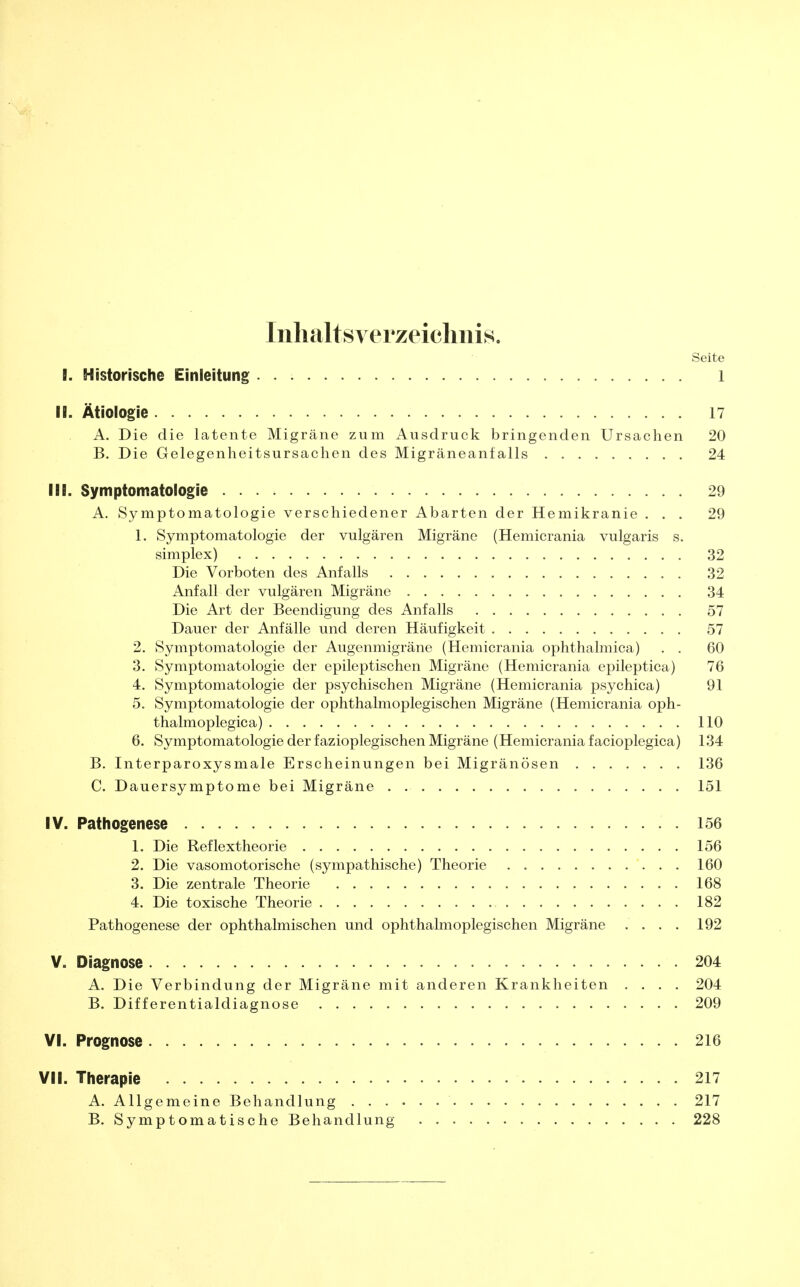 Inhaltsverzeichnis. Seite B. Historische Einleitung 1 II. Ätiologie 17 A. Die die latente Migräne zum Ausdruck bringenden Ursachen 20 B. Die Gelegenheitsursachen des Migräneanfalls 24 III. Symptomatologie 29 A. Symptomatologie verschiedener Abarten der Hemikranie ... 29 1. Symptomatologie der vulgären Migräne (Hemicrania vulgaris s. simplex) 32 Die Vorboten des Anfalls 32 Anfall der vulgären Migräne 34 Die Art der Beendigung des Anfalls 57 Dauer der Anfälle und deren Häufigkeit 57 2. Symptomatologie der Augenmigräne (Hemicrania ophthalmica) . . 60 3. Symptomatologie der epileptischen Migräne (Hemicrania epileptica) 76 4. Symptomatologie der psychischen Migräne (Hemicrania psychica) 91 5. Symptomatologie der ophthalmoplegischen Migräne (Hemicrania oph- thalmoplegica) 110 6. Symptomatologie der fazioplegischen Migräne (Hemicrania facioplegica) 134 B. Interparoxysmale Erscheinungen bei Migränösen 136 C. Dauersymptome bei Migräne 151 IV. Pathogenese 156 1. Die Reflextheorie 156 2. Die vasomotorische (sympathische) Theorie 160 3. Die zentrale Theorie 168 4. Die toxische Theorie 182 Pathogenese der ophthalmischen und ophthalmoplegischen Migräne .... 192 V. Diagnose 204 A. Die Verbindung der Migräne mit anderen Krankheiten .... 204 B. Differentialdiagnose 209 VI. Prognose 216 VII. Therapie 217 A. Allgemeine Behandlung 217 B. Symptomatische Behandlung 228