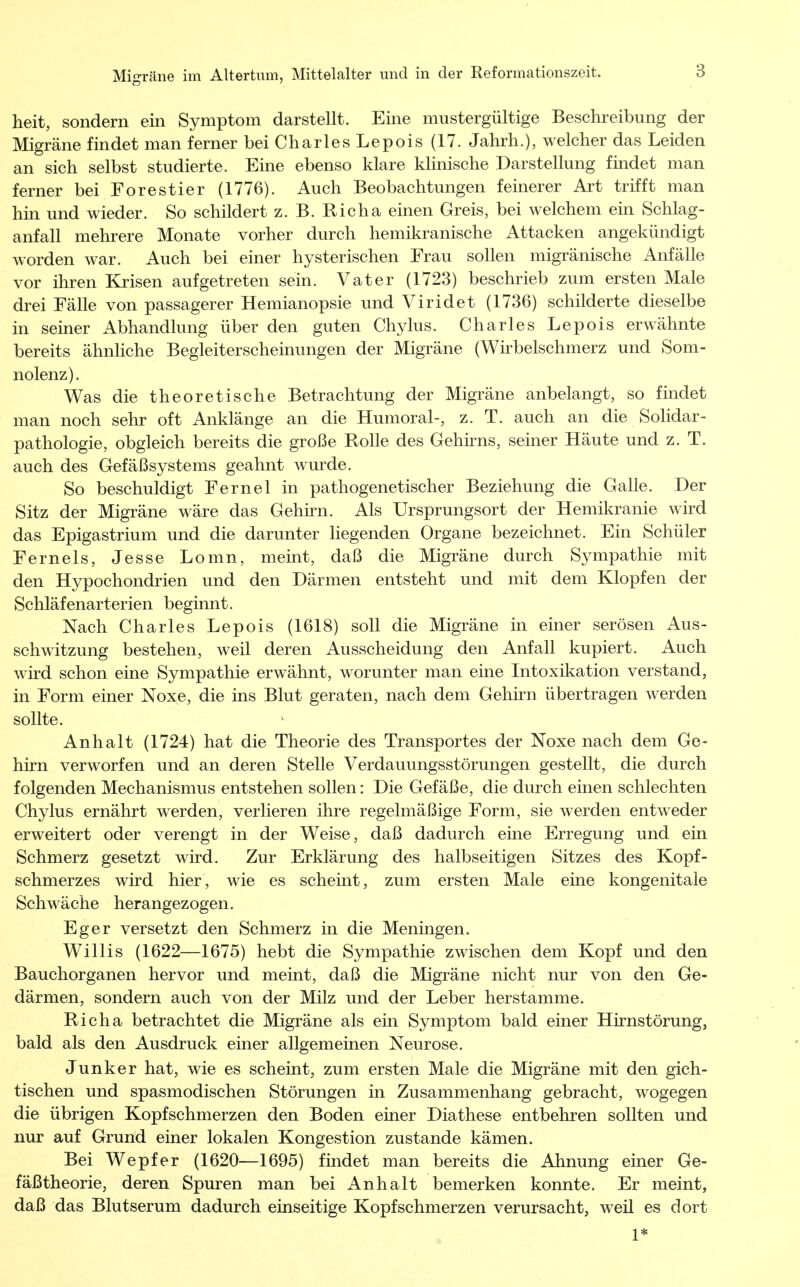 heit, sondern ein Symptom darstellt. Eine mustergültige Beschreibung der Migräne findet man ferner bei Charles Lepois (17. Jahrh.), welcher das Leiden an sich selbst studierte. Eine ebenso klare klinische Darstellung findet man ferner bei Forestier (1776). Auch Beobachtungen feinerer Art trifft man hin und wieder. So schildert z. B. Richa einen Greis, bei welchem ein Schlag- anfall mehrere Monate vorher durch hemikranische Attacken angekündigt worden war. Auch bei einer hysterischen Frau sollen migränische Anfälle vor ihren Krisen aufgetreten sein. Vater (1723) beschrieb zum ersten Male drei Fälle von passagerer Hemianopsie und Viridet (1736) schilderte dieselbe in seiner Abhandlung über den guten Chylus. Charles Lepois erwähnte bereits ähnliche Begleiterscheinungen der Migräne (Wirbelschmerz und Som- nolenz). Was die theoretische Betrachtung der Migräne anbelangt, so findet man noch sehr oft Anklänge an die Humoral-, z. T. auch an die Solidar- pathologie, obgleich bereits die große Rolle des Gehirns, seiner Häute und z. T. auch des Gefäßsystems geahnt wurde. So beschuldigt Fernel in pathogenetischer Beziehung die Galle. Der Sitz der Migräne wäre das Gehirn. Als Ursprungsort der Hemikranie wird das Epigastrium und die darunter liegenden Organe bezeichnet. Ein Schüler Ferneis, Jesse Lomn, meint, daß die Migräne durch Sympathie mit den Hypochondrien und den Därmen entsteht und mit dem Klopfen der Schläfenarterien beginnt. Nach Charles Lepois (1618) soll die Migräne in einer serösen Aus- schwitzung bestehen, weil deren Ausscheidung den Anfall kupiert. Auch wird schon eine Sympathie erwähnt, worunter man eine Intoxikation verstand, in Form einer Noxe, die ins Blut geraten, nach dem Gehirn übertragen werden sollte. Anhalt (1724) hat die Theorie des Transportes der Noxe nach dem Ge- hirn verworfen und an deren Stelle Verdauungsstörungen gestellt, die durch folgenden Mechanismus entstehen sollen: Die Gefäße, die durch einen schlechten Chylus ernährt werden, verlieren ihre regelmäßige Form, sie werden entweder erweitert oder verengt in der Weise, daß dadurch eine Erregung und ein Schmerz gesetzt wird. Zur Erklärung des halbseitigen Sitzes des Kopf- schmerzes wird hier, wie es scheint, zum ersten Male eine kongenitale Schwäche herangezogen. Eger versetzt den Schmerz in die Meningen. Willis (1622—1675) hebt die Sympathie zwischen dem Kopf und den Bauchorganen hervor und meint, daß die Migräne nicht nur von den Ge- därmen, sondern auch von der Milz und der Leber herstamme. Richa betrachtet die Migräne als ein Symptom bald einer Hirnstörung, bald als den Ausdruck einer allgemeinen Neurose. Junker hat, wie es scheint, zum ersten Male die Migräne mit den gich- tischen und spasmodischen Störungen in Zusammenhang gebracht, wogegen die übrigen Kopfschmerzen den Boden einer Diathese entbehren sollten und nur auf Grund einer lokalen Kongestion zustande kämen. Bei Wepfer (1620—1695) findet man bereits die Ahnung einer Ge- fäßtheorie, deren Spuren man bei Anhalt bemerken konnte. Er meint, daß das Blutserum dadurch einseitige Kopfschmerzen verursacht, weil es dort 1*