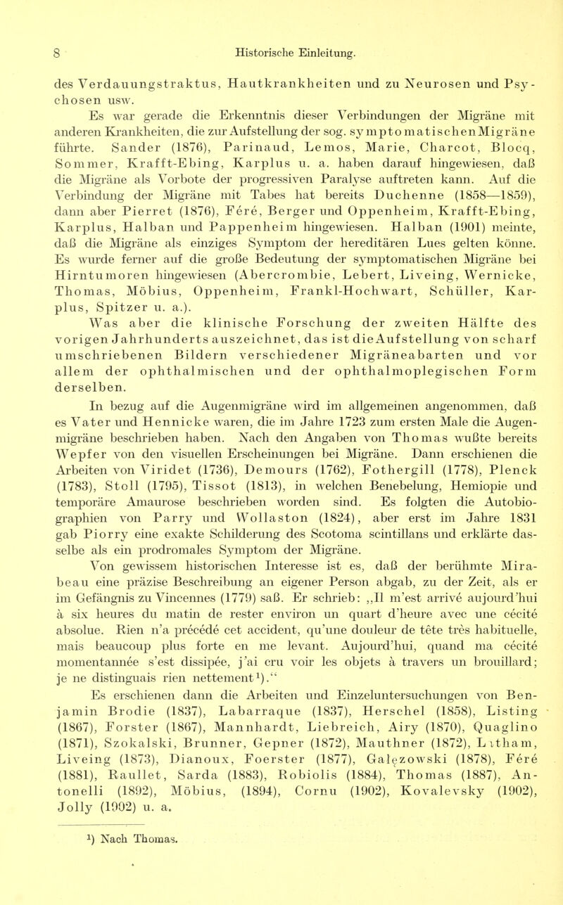 des Verdauungstraktus, Hautkrankheiten und zu Neurosen und Psy- chosen usw. Es war gerade die Erkenntnis dieser Verbindungen der Migräne mit anderen Krankheiten, die zur Auf Stellung der sog. symptomatischenMigräne führte. Sander (1876), Parinaud, Lemos, Marie, Charcot, Blocq, Sommer, Krafft-Ebing, Karplus u. a. haben darauf hingewiesen, daß die Migräne als Vorbote der progressiven Paralyse auftreten kann. Auf die Verbindung der Migräne mit Tabes hat bereits Duchenne (1858—1859), dann aber Pierret (1876), Fere, Berger und Oppenheim, Kraf ft-Ebing, Karplus, Halban und Pappenheim hingewiesen. Halban (1901) meinte, daß die Migräne als einziges Symptom der hereditären Lues gelten könne. Es wurde ferner auf die große Bedeutung der symptomatischen Migräne bei Hirntumoren hingewiesen (Abercrombie, Lebert, Liveing, Wernicke, Thomas, Möbius, Oppenheim, Frankl-Hochwart, Schüller, Kar- plus, Spitzer u. a.). Was aber die klinische Forschung der zweiten Hälfte des vorigen Jahrhunderts auszeichnet, das ist die Auf Stellung von scharf umschriebenen Bildern verschiedener Migräneabarten und vor allem der ophthalmischen und der ophthalmoplegischen Form derselben. In bezug auf die Augenmigräne wird im allgemeinen angenommen, daß es Vater und Hennicke waren, die im Jahre 1723 zum ersten Male die Augen- migräne beschrieben haben. Nach den Angaben von Thomas wußte bereits Wepfer von den visuellen Erscheinungen bei Migräne. Dann erschienen die Arbeiten von Viridet (1736), Demours (1762), Fothergill (1778), Plenck (1783), Stoll (1795), Tissot (1813), in welchen Benebelung, Hemiopie und temporäre Amaurose beschrieben worden sind. Es folgten die Autobio- graphien von Parry und Wollaston (1824), aber erst im Jahre 1831 gab Piorry eine exakte Schilderung des Scotoma scintillans und erklärte das- selbe als ein prodromales Symptom der Migräne. Von gewissem historischen Interesse ist es, daß der berühmte Mira- beau eine präzise Beschreibung an eigener Person abgab, zu der Zeit, als er im Gefängnis zu Vincennes (1779) saß. Er schrieb: ,,11 m'est arrive aujourd'hui ä six heures du matin de rester environ un quart d'heure avec une cecite absolue. Rien n'a precede cet accident, qu'une douleur de tete tres habituelle, mais beaucoup plus forte en me levant. Aujourd'hui, quand ma cecite momentannee s'est dissipee, j'ai cru voir les objets ä travers un brouillard; je ne distinguais rien nettement *). Es erschienen dann die Arbeiten und Einzeluntersuchungen von Ben- jamin Brodie (1837), Labarraque (1837), Herschel (1858), Listing (1867), Forster (1867), Mannhardt, Liebreich, Airy (1870), Quaglino (1871), Szokalski, Brunner, Gepner (1872), Mauthner (1872), L itham, Liveing (1873), Dianoux, Foerster (1877), Galezowski (1878), Fere (1881), Raullet, Sarda (1883), Robiolis (1884), Thomas (1887), An- tonelli (1892), Möbius, (1894), Cornu (1902), Kovalevsky (1902), Jolly (1902) u. a. 2) Nach Thomas.