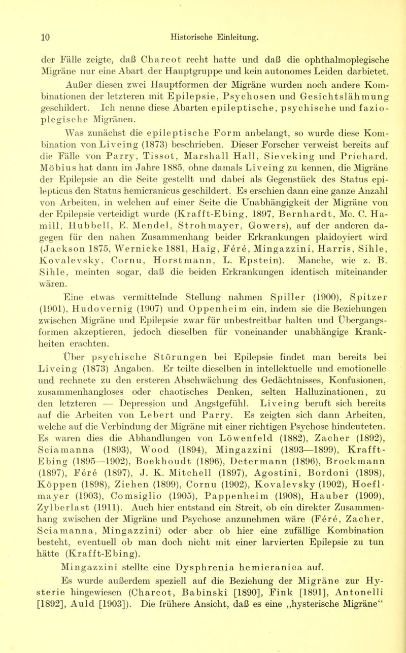 der Fälle zeigte, daß Charcot recht hatte und daß die ophthalmoplegische Migräne nur eine Abart der Hauptgruppe und kein autonomes Leiden darbietet. Außer diesen zwei Hauptformen der Migräne wurden noch andere Kom- binationen der letzteren mit Epilepsie, Psychosen und Gesichtslähmung geschildert. Ich nenne diese Abarten epileptische, psychische und fazio- plegische Migränen. Was zunächst die epileptische Form anbelangt, so wurde diese Kom- bination vonLiveing (1873) beschrieben. Dieser Forscher verweist bereits auf die Fälle von Parry, Tissot, Marshall Hall, Sieveking und Prichard. Möbius hat dann im Jahre 1885, ohne damals Liveing zu kennen, die Migräne der Epilepsie an die Seite gestellt und dabei als Gegenstück des Status epi- lepticus den Status hemicranicus geschildert. Es erschien dann eine ganze Anzahl von Arbeiten, in welchen auf einer Seite die Unabhängigkeit der Migräne von der Epilepsie verteidigt wurde (Krafft-Ebing, 1897, Bernhardt, Mc. C. Ha- mill, Hubbell, E. Mendel, Strohmayer, Gowers), auf der anderen da- gegen für den nahen Zusammenhang beider Erkrankungen plaidoyiert wird (Jackson 1875, Wernicke 1881, Haig, Fere, Mingazzini, Harris, Sihle, Kovalevsky, Cornu, Horstmann, L. Epstein). Manche, wie z. B. Sihle, meinten sogar, daß die beiden Erkrankungen identisch miteinander wären. Eine etwas vermittelnde Stellung nahmen Spiller (1900), Spitzer (1901), Hudovernig (1907) und Oppenheim ein, indem sie die Beziehungen zwischen Migräne und Epilepsie zwar für unbestreitbar halten und Übergangs- formen akzeptieren, jedoch dieselben für voneinander unabhängige Krank- heiten erachten. Über psychische Störungen bei Epilepsie findet man bereits bei Liveing (1873) Angaben. Er teilte dieselben in intellektuelle und emotionelle und rechnete zu den ersteren Abschwächung des Gedächtnisses, Konfusionen, zusammenhangloses oder chaotisches Denken, selten Halluzinationen, zu den letzteren — Depression und Angstgefühl. Liveing beruft sich bereits auf die Arbeiten von Lebert und Parry. Es zeigten sich dann Arbeiten, welche auf die Verbindung der Migräne mit einer richtigen Psychose hindeuteten. Es waren dies die Abhandlungen von Löwenfeld (1882), Zacher (1892), Sciamanna (1893), Wood (1894), Mingazzini (1893—1899), Krafft- Ebing (1895—1902), Boekhoudt (1896), Determann (1896), Brockmann (1897), Fere (1897), J. K. Mitchell (1897), Agostini, Bordoni (1898), Koppen (1898), Ziehen (1899), Cornu (1902), Kovalevsky (1902), Hoefl- mayer (1903), Comsiglio (1905), Pappenheim (1908), Hauber (1909), Zylberlast (1911). Auch hier entstand ein Streit, ob ein direkter Zusammen- hang zwischen der Migräne und Psychose anzunehmen wäre (Fere, Zacher, Sciamanna, Mingazzini) oder aber ob hier eine zufällige Kombination besteht, eventuell ob man doch nicht mit einer larvierten Epilepsie zu tun hätte (Krafft-Ebing). Mingazzini stellte eine Dysphrenia hemicranica auf. Es wurde außerdem speziell auf die Beziehung der Migräne zur Hy- sterie hingewiesen (Charcot, Babinski [1890], Fink [1891], Antonelli [1892], Auld [1903]). Die frühere Ansicht, daß es eine „hysterische Migräne4''