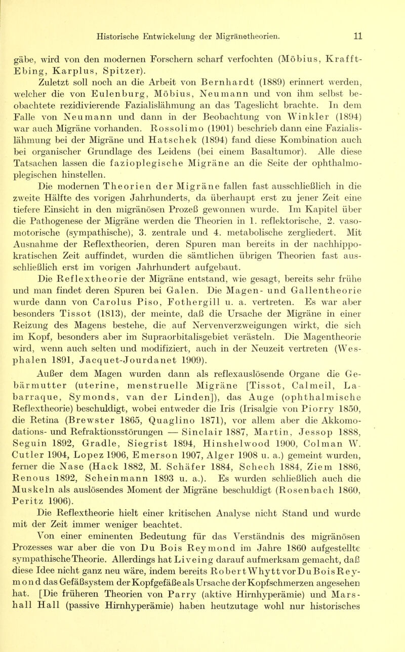 gäbe, wird von den modernen Forschern scharf verfochten (Möbius, Krafft- Ebing, Karplus, Spitzer). Zuletzt soll noch an die Arbeit von Bernhardt (1889) erinnert werden, welcher die von Eulenburg, Möbius, Neu mann und von ihm selbst be- obachtete rezidivierende Fazialislähmung an das Tageslicht brachte. In dem Falle von Neu mann und dann in der Beobachtung von Winkler (1894) war auch Migräne vorhanden. Rossolimo (1901) beschrieb dann eine Fazialis- lähmung bei der Migräne und Hatschek (1894) fand diese Kombination auch bei organischer Grundlage des Leidens (bei einem Basaltumor). Alle diese Tatsachen lassen die fazioplegische Migräne an die Seite der ophthalmo- plegischen hinstellen. Die modernen Theorien der Migräne fallen fast ausschließlich in die zweite Hälfte des vorigen Jahrhunderts, da überhaupt erst zu jener Zeit eine tiefere Einsicht in den migränösen Prozeß gewonnen wurde. Im Kapitel über die Pathogenese der Migräne werden die Theorien in 1. reflektorische, 2. vaso- motorische (sympathische), 3. zentrale und 4. metabolische zergliedert. Mit Ausnahme der Reflextheorien, deren Spuren man bereits in der nachhippo- kratischen Zeit auffindet, wurden die sämtlichen übrigen Theorien fast aus- schließlich erst im vorigen Jahrhundert aufgebaut. Die Reflextheorie der Migräne entstand, wie gesagt, bereits sehr frühe und man findet deren Spuren bei Galen. Die Magen- und Gallentheorie wurde dann von Carolus Piso, Fothergill u. a. vertreten. Es war aber besonders Tissot (1813), der meinte, daß die Ursache der Migräne in einer Reizung des Magens bestehe, die auf Nervenverzweigungen wirkt, die sich im Kopf, besonders aber im Supraorbitalisgebiet verästeln. Die Magentheorie wird, wenn auch selten und modifiziert, auch in der Neuzeit vertreten (Wes- phalen 1891, Jacquet-Jourdanet 1909). Außer dem Magen wurden dann als reflexauslösende Organe die Ge- bärmutter (uterine, menstruelle Migräne [Tissot, Calmeil, La barraque, Symonds, van der Linden]), das Auge (ophthalmische Reflextheorie) beschuldigt, wobei entweder die Iris (Irisalgie von Piorry 1850, die Retina (Brewster 1865, Quaglino 1871), vor allem aber die Akkomo- dations- und Refraktionsstörungen — Sinclair 1887, Martin, Jessop 1888, Seguin 1892, Gradle, Siegrist 1894, Hinshelwood 1900, Colman W. Cutler 1904, Lopez 1906, Emerson 1907, Alger 1908 u. a.) gemeint wurden, ferner die Nase (Hack 1882, M. Schäfer 1884, Schech 1884, Ziem 1886, Renous 1892, Schein mann 1893 u. a.). Es wurden schließlich auch die Muskeln als auslösendes Moment der Migräne beschuldigt (Rosenbach 1860, Peritz 1906). Die Reflextheorie hielt einer kritischen Analyse nicht Stand und wurde mit der Zeit immer weniger beachtet. Von einer eminenten Bedeutung für das Verständnis des migränösen Prozesses war aber die von Du Bois Reymond im Jahre 1860 aufgestellte sympathische Theorie. Allerdings hat Li veing darauf aufmerksam gemacht, daß diese Idee nicht ganz neu wäre, indem bereits Robert Whytt vor Du Bois Rey- mond das Gefäßsystem der Kopf gef äße als Ursache der Kopf schmerzen angesehen hat. [Die früheren Theorien von Parry (aktive Hirnhyperämie) und Mars- hall Hall (passive Hirnhyperämie) haben heutzutage wohl nur historisches