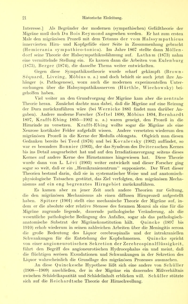 Interesse.] Als Begründer der modernen (sympathischen) Gefäßtheorie der Migräne muß doch Du Bois Reymond angesehen werden. Er hat zum ersten Male den migränösen Prozeß mit dem Tetanus der vom Halssympathicus innervierten Hirn- und Kopfgefäße einer Seite in Zusammenhang gebracht (Hemicrania sympathico-tonica). Im Jahre 1867 stellte dann Möllen- dorf seine Theorie der Halssympathikuslähmung auf. Latham (1873) nahm eine vermittelnde Stellung ein. Es kamen dann die Arbeiten von Eulenburg (1873), Berger (1874), die dasselbe Thema weiter entwickelten. Gegen diese Sympathikustheorie wurde scharf gekämpft (Brown- Sequard, Liveing, Möbius u. a.) und doch behielt sie auch jetzt ihre An- hänger (s. Pathogenese), wozu auch die modernen experimentellen Unter- suchungen über die Halssympathikusnerven (Hürthle, Wiechowsky) bei- geholfen haben. Viel weiter an den Grundvorgang der Migräne kam aber die zentrale Theorie heran. Zunächst dachte man dabei, daß die Migräne auf eine Reizung der Dura zurückzuführen wäre (bei Wernicke 1881 findet man darüber An- gaben). Andere moderne Forscher (Neftel 1890, Möbius 1894, Bernhardt 1897, Krafft-Ebing 1895—1902 u. a.) waren geneigt, den Prozeß in die Hirnrinde zu versetzen. Krafft-Ebing wollte sogar die Migräne als eine Neurose kortikaler Felder aufgefaßt wissen. Andere versetzten wiederum den migränösen Prozeß in die Kerne der Medulla oblongata. Obgleich man diesen Gedanken bereits bei Teed (1876) und bei Kovalevsky (1902) auffindet, so war es besonders Bonnier (1903), der das Syndrom des Deitersschen Kernes bis ins Detail ausgearbeitet hat und auf den Irradiationsvorgang seitens dieses Kernes auf andere Kerne des Hirnstammes hingewiesen hat. Diese Theorie wurde dann von L. Levi (1905) weiter entwickelt und dieser Forscher ging sogar so weit, daß er ein ,,Hemikraniezentrum supponierte. Der Wert dieser Theorien bestand darin, daß sie in systematischer Weise und auf anatomisch- physiologische Tatsachen gestützt, das Ziel verfolgten, den migränösen Mecha- nismus auf ein eng begrenztes Hirngebiet zurückzuführen. Es kamen aber zu jener Zeit auch andere Theorien zur Geltung, die den migränösen Mechanismus als einen diffusen Hirnprozeß aufgestellt haben. Spitzer (1901) stellt eine mechanische Theorie der Migräne auf, in- dem er die absolute oder relative Stenose des foramen Monroi als eine für die Migräne zugrunde liegende, dauernde pathologische Veränderung, als die wesentliche pathologische Bedingung des Anfalles, sogar als das pathologisch- anatomische Substrat der Migränekonstitution hält. Quincke (1897 bis 1910) erhob wiederum in seinen zahlreichen Arbeiten über die Meningitis serosa die große Bedeutung des Liquor cerebrospinalis und der intrakraniellen Schwankungen für die Entstehung der Kopfschmerzen. Quincke spricht von einer angioneurotischen Sekretion der Zerebrospinalflüssigkeit, führt den Begriff des angioneurotischen Hydrocephalus ein und meint, daß die flüchtigen serösen Exsudationen und Schwankungen in der Sekretion des Liquor wahrscheinlich die Grundlage des migränösen Prozesses ausmachen. An diese Quincke sehe Hypothese läßt sich eine andere von Schüller (1908—1909) anschließen, der in der Migräne ein dauerndes Mißverhältnis zwischen Schädelkapazität und Schädelinhalt erblicken will. Schüller stützte sich auf die Reichardtsche Theorie der Hirnschwellung.