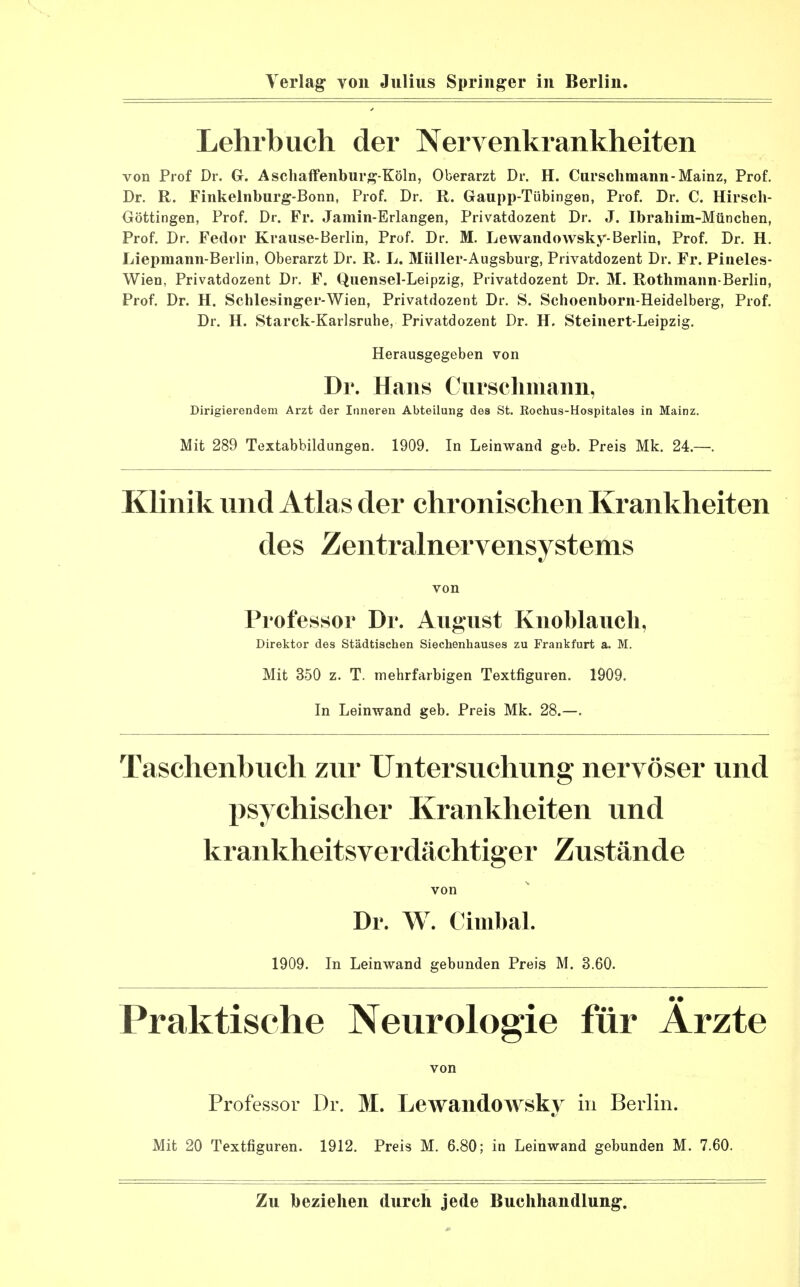 Lehrbuch der Nervenkrankheiten von Prof Dr. G. Aschaffenburg-Köln, Oberarzt Dr. H. Curschmann-Mainz, Prof. Dr. R. Finkelnburg-Bonn, Prof. Dr. R. Gaupp-Tübingen, Prof. Dr. C. Hirsch- Göttingen, Prof. Dr. Fr. Jamin-Erlangen, Privatdozent Dr. J. Ibrahim-München, Prof. Dr. Fedor Krause-Berlin, Prof. Dr. M. Lewandowsky-Berlin, Prof. Dr. H. Liepmann-Berlin, Oberarzt Dr. R. L. Müller-Augsburg, Privatdozent Dr. Fr. Pineles- Wien, Privatdozent Dr. F. Quensel-Leipzig, Privatdozent Dr. M. Rothmann-Berlin, Prof. Dr. H. Schlesinger-Wien, Privatdozent Dr. S. Schoenborn-Heidelberg, Prof. Dr. H. Starck-Karlsruhe, Privatdozent Dr. H. Steinert-Leipzig. Herausgegeben von Dr. Hans Curschmann, Dirigierendem Arzt der Inneren Abteilung des St. Kochus-Hospitales in Mainz. Mit 289 Textabbildungen. 1909. In Leinwand geb. Preis Mk. 24.—. Klinik und Atlas der chronischen Krankheiten des Zentralnervensystems von Professor Dr. August Knoblauch, Direktor des Städtischen Siechenhauses zu Frankfurt a. M. Mit 350 z. T. mehrfarbigen Textfiguren. 1909. In Leinwand geb. Preis Mk. 28.—. Taschenbuch zur Untersuchung nervöser und psychischer Krankheiten und krankheitsverdächtiger Zustände von Dr. W. Cimbal. 1909. In Leinwand gebunden Preis M. 3.60. Praktische Neurologie für Arzte von Professor Dr. M. LewandOAVsky in Berlin. Mit 20 Textfiguren. 1912. Preis M. 6.80; in Leinwand gebunden M. 7.60.