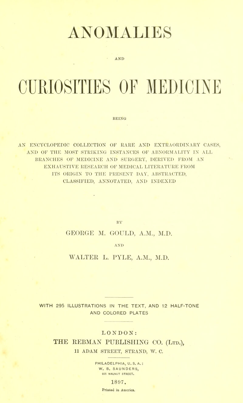 ANOMALIES AND CURIOSITIES OF MEDICINE BEING AN ENCYCLOPEDIC COLLECTION OF RARE AND EXTRAORDINARY CASES, AND OF THE MOST STRIKING INSTANCES OF ABNORMALITY IN ALL BRANCHES OF MEDICINE AND SURGERY, DERIVED FROM AN EXHAUSTIVE RESEARCH OF MEDICAL LITERATURE FROM ITS ORIGIN TO THE PRESENT DAY, ABSTRACTED, CLASSIFIED, ANNOTATED, AND INDEXED GEORGE M. GOULD, A.M., M.D. AND WALTER L. PYLE, A.M., M.D. WITH 295 ILLUSTRATIONS IN THE TEXT, AND 12 HALF-TONE AND COLORED PLATES LONDON: THE REBMAN PUBLISHING CO. (Ltd.), 11 ADAM STREET, STRAND, W. C. PHILADELPHIA, U. S. A.: W. B. SAUNDERS, 825 WALNUT STREET. 1897. Printed in America.