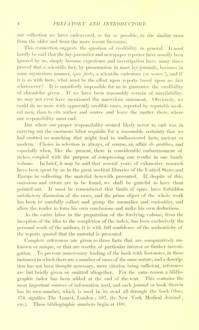 our collection wc have endeavored, so far as possible, to cite similar cases from the older and from the more recent literature. This connection suggests the question of ci-edihility in general. It need hardly lie said that the lay-journalist and newspaper reporter have usually been ignored by us, simply because experience and investigation have many times proved that a scientific fact, by pi'esentation in most lay-journals, becomes in some mysterious manner, ipw facto, a scientific caricature (or worse !), and if it is so with facts, what must be the eflPect upon re})orts based upon no fact whatsoever? It is manifestly impossible for us to guarantee the credibility of chronicles given. If we have been reasonably certain of unreliabilitv, we may not even have mentioned the marvelous statement. Obviously, we could do no more with apparently credible cases, reported by reputabh' medi- cal men, than to cite author and source and leave the matter there, where our I'esponsibility must end. But where our proper responsibility seemed likely never to end was in carrying out the enormous labor re(iuisite for a reasonable cei-tainty that we had omitted no searching th;it might lead to undiscovered facts, ancient or modern. Clioice in selection is always, of course, an aftair de gustibus, and esi)ecial]y when, like the present, there is considerable embarrassment of riches, coupled Avith the purpose of compressing our results in one handy volume. In brief, it may be said that several yeai's of exhaustive research have been spent by us in the great medical lil>raries of the United States and Europe in collecting the material herewith presented. If, despite of this, omissions and errors are to be found, we shall be grateful to have them pointed out. It nuist be rememl)ered that limits of space have foi'bidden satisfactory discussion of the cases, and the prime object of the whole work has been to carefully collect and group the anomalies and curiosities, and allow the reader to form his own conclusions and make his own deductions. As the entire labor in the preparation of the forelying volume, from the inception of the idea to the completion of the index, has been exclusively tlie personal work of the authors, it is with full confidence of the authenticity of the reports quoted that the material is presented. Complete references are given to those facts that are comparatively un- known or unique, or that are worthy of particular interest or further investi- gation. To prevent unnecessary loading of the book with foot-notes, in those instances in which there are a number of cases of the same nature, and a descrip- tion has not been thought necessary, mere citation being sufficient, references are l)ut briefly given or omitted altogether. For the same reason a l:)iblio- graphic index has been added at the end of the text. This contains the most important sources of information used, and each journal or bc^ok therein has its own number, which is used in its stead all through tlie book (thus, 476 signifies The Lancet, London ; 697, the New York Medical Journal; etc.). These bibliographic numbers begin at 100.