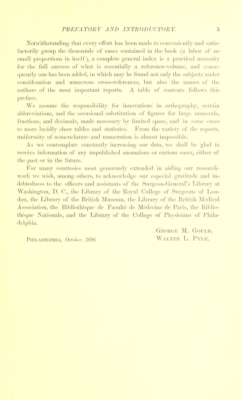 Notwithstanding that every eiFort has been made to conveniently and satis- i'actorily group the thousands of cases contained in the book (a labor of no small proportions in itself), a complete general index is a practical necessity for the full success of what is essentially a reference-volume, and conse- quently one has been added, in which may be found not only the subjects under consideration and numerous croSvS-references, but also the names of the authors of the most important repoi'ts. A table of contents follows this preface. We assume the responsibility for innovations in orthography, certain abbreviations, and the occasional substitution of figures for large numerals, fractions, and decimals, made necessary by limited space, and in some cases to more lucidly show tables and statistics. From the variety of the reports, uniformity of nomenclature and numei'ation is almost impossible. As we contemplate constantly increasing our data, we shall ])e glad to receive information of any unpublished anomalous or curious cases, either of the past or in the future. For many courtesies most generously extended in aiding our researeli- work we wish, among others, to acknowledge our especial gratitude and in- debtedness to the officers and assistants of the Surgeon-General's Library at Washington, D. C, the Library of the Royal College of Surgeons of Lon- don, the Library of the British Museum, the Library of the British Medical Association, the Bibliotheque de Faculte de Medecine de Paris, the Biblio- theque Nationale, and the Library of the College of Physicians of Phila- delphia. George M. Goui.d. Philadelphia, Odohcr. 1896. Walter L. Pyle.