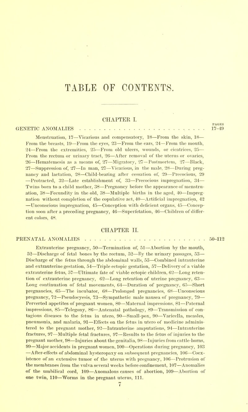 TABLE OF CONTENTS. CHAPTER I GENETIC ANOMALIES Menstruation, 17—Vicarious and compensatory, 18—From the skin, 18— From the breasts, 19—From the eyes, 23—From the ears, 24—From the mouth, 24—From the extremities, 25—From old ulcers, wounds, or cicatrices, 25— From the rectum or urinary tract, 26—After removal of the uterus or ovaries, 26— Hematemesis as a means of, 27—Migratory, 27—Postmortem, 27—Black, 27— Suppression of, 27—In man, 27—Vicarious, in the male, 28—During preg- nancy and lactation, 28—Child-bearing after cessation of, 29—Precocious, 29 —Protracted, 32—Late establishment of, 33—Precocious impregnation, 34— Twins born to a child mother, 38—Pregnancy before the appearance of menstru- ation, 38—Fecundity in the old, 38—Multiple births in the aged, 40—Impreg- nation without completion of the copulative act, 40—Artificial impregnation, 42 —Unconscious impregnation, 45—Conception with deficient organs, 45—Concep- tion soon after a preceding pregnancy, 46—Superfetation, 46—Children of differ- ent colors, 48. CHAPTER II. PEENATAL ANOMALIES 50-112 Extrauterine pregnancy, 50—Termination of, 51—Abortion by the mouth, 52—Discharge of fetal bones by the rectum, 52—By the urinary passages, 53— Discharge of the fetus through the abdominal walls, 53—Combined intrauterine and extrauterine gestation, 54—Triple ectopic gestation, 57—Deli very of a viable extrauterine fetus, 57—Ultimate fate of viable ectopic children, 62—Long reten- tion of extrauterine pregnancy, 62—Long retention of uterine pregnancy, 63— Long continuation of fetal movements, 64—Duration of pregnancy, 65—Short pregnancies, 65—Tlie incubator, 68—Prolonged pregnancies, 68—Unconscious pregnancy, 72—Pseudocyesis, 73—Sympathetic male nausea of pregnancy, 79— Perverted appetites of pregnant women, 80—Maternal impressions, 81—Paternal impressions, 85—Telegony, 86—Antenatal pathology, 89—Transmission of con- tagious diseases to the fetus in utero, 90—Small-pox, 90—Varicella, measles, pneumonia, and malaria, 91—Effects on the fetus in utero of medicine adminis- tered to the pregnant mother, 92—Intrauterine amputations, 94—Intrauterine fractures, 97—Multiple fetal fractures, 97—Results to the fetus of injuries to the pregnant mother, 98—Injuries about the genitalia, 98—Injuries from cattle-horns, 99—Major accidents in pregnant women, 100—Operations during pregnancy, 103 —After-effects of abdominal hysteropaxy on subsequent pregnancies, 106—Coex- istence of an extensive tumor of the uterus with pregnancy, 106—Protrusion of the membranes from the vulva several weeks before confinement, 107—Anomalies of the umbilical cord, 109—Anomalous causes of abortion, 109—Abortion of one twin, 110—Worms in the pregnant uterus, 111. 7 PAGES 17-49