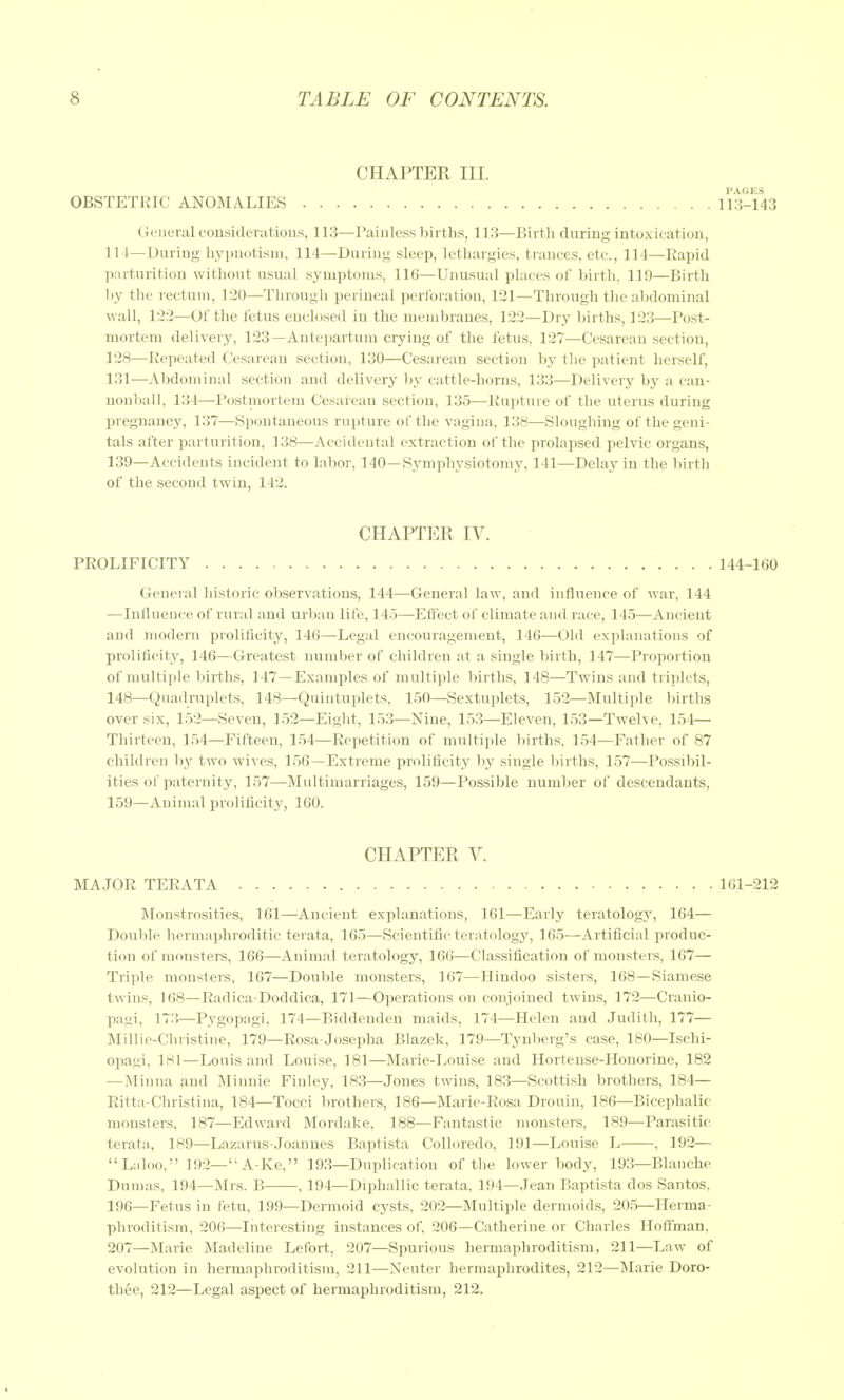 CHAPTER III. PAGES OBSTETRIC ANOMALIES 113-143 General considerations, 113—I'aiuless births, 113—Birth during intoxication, 114—During hypnotism, 114—During sleep, lethargies, trances, etc., 114—Rapid parturition without usual symptoms, 116—Unusual places of birth, 119—Birth by the rectum, 120—Through perineal perforation, 121—Through the abdominal wall, 122—Of the fetu.s enclosed in the membranes, 122—Dry births, 123—Post- mortem delivery, 123—Antepartum crying of the fetus, 127—Cesarean section, 128—Repeated Cesarean section, 130—Cesarean section by the patient herself, 131—Abdominal section and delivery ))y cattle-horns, 133—Delivery by a can- nonball, 134—Postinortem Cesarean section, 135—Rupture of the uterus during Ijregnancy, 137—Spontaneous rupture of the vagina, 138—Sloughing of the geni- tals after parturitiou, 138—Accidental extraction of the prolapsed pelvic organs, 139—Accidents incident to labor, 140—Symphysiotomy, 141—Delay in the birth of the second twin, 142. CHAPTER IV. PROLIFICITY 144-160 General historic ob.servations, 144—General law, and influence of war, 144 —Influence of rural and urban life, 145—Effect of climate and race, 145—Ancient and modern proliflcity, 146—Legal encouragement, 146—Old explanations of prolificity, 146—Greatest number of children at a single birth, 147—Proportion of multiple births, 147—Examples of multiple births, 148—Twins and triplets, 148—Quadruplets, 148—Quintuplets, 150—Sextuplets, 152—Multiple births over six, 152—Seven, 152—Eight, 153—Nine, 153—Eleven, 153—Twelve, 154— Thirteen, 154—Fifteen, 154—Repetition of multiide births, 154—Father of 87 children by two wives, 156—Extreme proliflcity by single liirths, 157—Possibil- ities of paternity, 157—Multimarriages, 159—Possible number of descendants, 159—Animal prolificity, 160. CHAPTER V. MAJOR TERATA 161-212 Monstrosities, 161—Ancient explanations, 161—Early teratology, 164— Double hermaphroditic terata, 165—Scientific teratology, 165—Artificial produc- tion of monsters, 166—Animal teratology, 166—Classification of monstens, 167— Triple monsters, 167—Double monsters, 167—Hindoo sisters, 168—Siamese twins, 168—Radica-Doddica, 171—Operations on conjoined twins, 172—Cranio- pagi, 173—Pygopagi, 174—Biddeuden maids, 174—Helen and Judith, 177— Millie-Christine, 179—Rosa Josepha Blazek, 179—Tynl)erg's case, 180—Ischl- opagi, 181—Louis and Louise, 181—Marie-Louise and Hortense-Honorine, 182 —Minna and Minnie Finley, 183—Jones twins, 183—Scottish brothers, 184— Ritta-Christina, 184—Tocci brothers, 186—Marie-Rosa Drouin, 186—Bicepbalic monsters, 187—Edward Mordake, 188—Fantastic monsters, 189—Parasitic terata, 189—Lazarus-Joannes Baptista Colloredo, 191—Louise L , 192— Laloo, 192—A-Ke, 193—Duplication of the lower body, 193—Blanche Dumas, 194—Mrs. B , 194—Diphallic terata, 194—Jean Baptista dos Santos, 196—Fetus in fetu, 199—Dermoid cy.sts. 202—Multiple dermoids, 205—Herma- phroditism, 206—Interesting instances of, 206—Catherine or Charles Hoffman, 207—Marie Madeline Lefort, 207—Spurious hermaphroditism, 211—Law of evolution in hermaphroditism, 211—Neuter hermaphrodites, 212—Marie Doro- thee, 212—Legal aspect of hermaphroditism, 212.