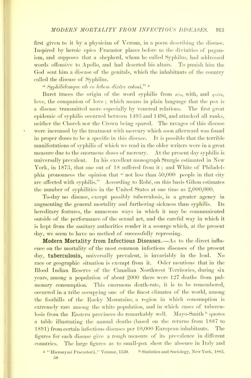 first given to it by a physician of Verona, in a poem tlescribing the disease. Inspired by heroic epics Fracastor places before us the divinities of pagan- ism, and supposes that a shepherd, whom he called Syphilus, had addressed words oifensive to Apollo, and had deserted his altars. To punish him the God sent him a disease of the genitals, which the inhabitants of the country called the disease of Syphilus.  Syphilidemque ab eo labcm dixire colo7ii. ^ Buret traces the origin of the word syphilis from trw, with, and <pdta, love, the companion of love ; which means in plain language that the pox is a disease transmitted more especially by venereal relations. The first great epidemic of syphilis occurred between 1493 and 1496, and attacked all ranks, neither the Churcli nor the Crown being spared. The ravages of this disease were increased by the treatment with mercury which soon afterward was found in proper doses to be a specific in this disease. It is possible that the terrible manifestations of syphilis of which we read in the older writers were in a great measure due to the enormous doses of mercury. At the present day syphilis is universally prevalent. In his excellent monograph Sturgis estimated in New York, in 1873, that one out of 18 suffered from it; and White of Philadel- phia pronounces the opinion that  not less than 50,000 people in that city are affected witli syphilis. According to Rohe, on this basis Gihon estimates the number of syphilitics in the United States at one time as 2,000,000. To-day no disease, except possibly tuberculosis, is a greater agency in augmenting the general mortality and furthering sickness than syphilis. Its hereditary features, the numerous ways in which it may be communicated outside of the performance of the sexual act, and the careful way in which it is kept from the sanitary authorities render it a scourge which, at the present day, we seem to have no method of successfully repressing. Modern Mortality from Infectious Diseases.—As to the direct influ- ence on the mortality of the most common infectious diseases of the present day, tuberculosis, universally prevalent, is invariably in the lead. No race or geographic situation is exempt from it. Osier mentions that in the Blood Indian Reserve of the Canadian Northwest Territories, during six years, among a population of about 2000 there were 127 deaths from pul- monary consumption. This enormous death-rate, it is to be remembered, occurred in a tribe occupying one of the finest climates of the world, among the foothills of the Rocky Mountains, a region in which consumption is extremely rare among the white population, and in which cases of tubercu- losis from the Eastern provinces do remarkably well. Mayo-Smith ^ quotes a table illustrating the annual deaths (based on the returns from 1887 to 1891) from certain infectious diseases per 10,000 European inhabitants. The figures for each disease give a rough measure of its prevalence in different countries. The large figures as to small-pox show the absence in Italy and a Hieronynii Fracastorii, Veronae, 1530. ^ Statistics and Sociology, New York, 1885. 58