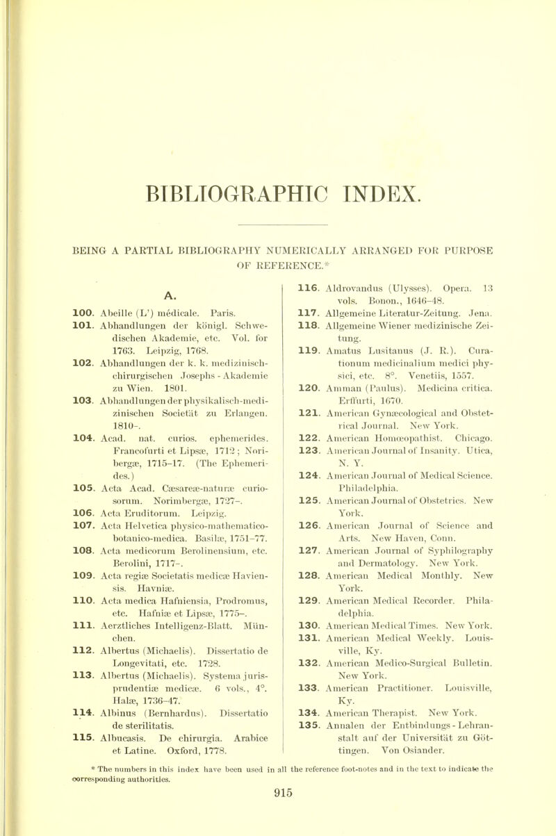 BIBLIOGRAPHIC INDEX. BEING A PARTIAL BIBLIOGRAPHY NUMERICALLY ARRANGED FOR PURPOSE OF REFERENCE.* A. 100. Abeille (L') medicale. Paris. 101. AbhandluDgeu der kbnigl. Scliwe- dischen Akademie, etc. Vol. for 1763. Leipzig, 1768. 102. Abhandluugen der k. k. mediziuisch- chirurgischeu Josephs - Akademie zu Wieu. 1801. 103. Abhaudlungen der pliysikalisch-medi- zinischen SocietHt zu Erlaugen. 1810-. 104. Acad. nat. curios, ephemerides. Francofurti et Lipsse, 1712; Nori- bergffi, 1715-17. (The Ephemeri- des.) 105. Acta Acad. Cfesareae-natura} curio- sorum. Norimbergse, 1727-. 106. Acta Eruditorum. Leipzig. 107. Acta Helvetica physico-niathematico- botaiiico-medica. Basihc, 1751-77. 108. Acta medicorum Berolineusium, etc. Beroliui, 1717-. 109. Acta regiaj Societatis medicae Havien- sis. Havuiffi. 110. Acta medica Hafniensia, Prodroraus, etc. Hafnife et Lipsa?, 1775-. 111. Aerztliches Intelligenz-Blatt. Miin- chen. 112. Albertus (Michaelis). Di-ssertatio de Longevitati, etc. 1728. 113. Albertus (Michaelis). Systema juris- prudeutiaj medicae. 6 vols., 4°. Halse, 1736-47. 114. Albinus (Bernhardus). Dissertatio de sterilitatis. 115. Albucasis. De chirurgia. Arabice et Latine. Oxford, 1778. 116. Aldrovandus (Ulysses). Opera. 13 vols. Bouon., 1646-48. 117. Allgemeine Literalur-Zeitung. Jena. 118. Allgemeine Wiener medizinische Zei- tung. 119. Amatus Lusitauus (J. R.). Cura- tionum medicinaliuni medici phy- sici, etc. 8°. Venetiis, 1557. 120. Amman (Paulus). Medicina critica. Erffurti, 1670. 121. American Gynaecological and Obstet- rical Journal. New York. 122. American Homoeopathist. Chicago. 123. American Journal of Insanity. Utica, N. Y. 124. American .Journal of Medical Science. Philadelphia. 125. American Journal of Obstetrics. New- York. 126. American .Journal of Science and Arts. New Haven, Conn. 127. American Journal of Sypliilography and Dermatology. New York. 128. American Medical Monthly. New York. 129. American Medical Recorder. Phila- delphia. 130. American Medical Times. New York. 131. American Medical Weekly. Louis- ville, Ky. 132. American Medico-Surgical Bulletin. New York. 133. American Practitioner. Louisville, Ky. 134. American Therapist. New York. 135. Annalen der Entbindungs - Lehran- stalt auf der Universitat zu Got- tingen. Von Osiander. * The numbers in this index have been used in all the reference foot-notes and in the text to indicate tlie oorrespondiug authorities.