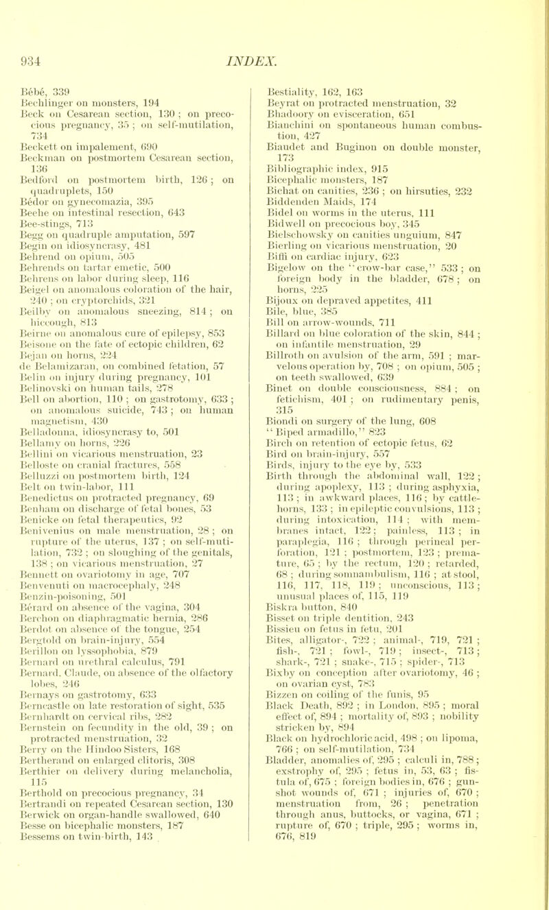 Bebe, 339 Jjeehlinger on mousters, 194 Beck oil Cesarean section, 130 ; on preco- cious pregnancy, 35 ; on selt'-mutilation, 734 Beckett on impalement, 690 Beckinaii on jiostmorteni Cesarean section, 136 Bedford on postmortem l)irtli, 126 ; on ijuadmplets, 150 Bedor on gynecomazia, 395 Beelie on intestinal resection, 643 Bee-stings, 713 Begg on quadruple amputation, 597 Begin on idiosyncrasy, 481 Behrend on opium, 505 Behrends on tartar emetic, 500 Belireiis on labor during sleep, 116 Beigel (m anomalous coloration of the hair, 240 ; on cryptorcliids, 321 Beilby on anomalous sneezing, 814 ; on hiccough, 813 Beirne on anomalous cure of epilepsy, 853 Beisoiie on the late of ectopic children, 62 Bejaii on horns, 224 de Belamizaran, on combined fetation, 57 Beliu on injury during pregnancy, 101 Belinovslci on human tails, 278 Bell on abortion, 110 ; on gastrotomy, 633 ; oil anomalous suicide, 743 ; on human magnetism, 430 Belladonna, idiosyncrasy to, 501 Bellamy on horns, 226 Bellini on vicarious menstruation, 23 Belloste f)ii cranial fractures, 558 Belluzzi on postmortem birth, 124 Belt on twin-lal)or. 111 Benedictus on protracted pregnancy, 69 Benhaiu on discharge of fetal bones, 53 Benicke on fetal therapeutics, 92 Benivenius on male menstruation, 28 ; on rupture of the uterus, 137 ; on sell-muti- lation, 732 ; on sloughing of the genitals, 138 ; on vicarious menstruation, 27 Bennett on ovariotomy in age, 707 Benvenuti on macrocephaly, 248 Benzin-poisoiiing, 501 Berard on absence of the vagina, 304 Berchon on diaphragmatic hernia, 286 Berdot on absence of the tongue, 254 Beigtold on biain-injury, 554 Berillon on lyssopholiia, 879 Bernard on urethral calculus, 791 Bernard. Claude, on absence of the olfactory lobes, 246 Beinays on gastrotomy, 633 Berncastle on late restoration of sight, 535 Bernhardt on cervical ribs, 282 Bernstein on fecundity in the old, 39 ; on protracted menstruation, 32 Berry on the Hindoo Sisters, 168 Bertherand on enlarged clitoris, 308 Berthier on delivery during melancholia, 115 Berthold on precocious pregnancy, 34 Bertrandi on repeated Cesarean section, 130 Berwick on organ-handle swallowed, 640 Besse on bicephalic monsters, 187 Bessems on twin-birth, 143 Bestiality, 162, 163 Beyrat on protracted menstruation, 32 Bliadoory ou evisceration, 651 Biauchini on spontaneous human combus- tion, 427 Biaudet and Bugiuon on doulile monster, 173 Bibliographic index, 915 Bicephalic monsters, 187 Bichat on canities, 236 ; on hirsuties, 232 Biddeiiden Maids, 174 Bidel on worms in the uterus, 111 Bidwell on precocious boy, 345 Bielschowsky ou canities unguium, 847 Bierling on vicarious menstruation, 20 Biffi on cardiac injury, 623 Bigelow on the 'crow-bar case, 533; on foreign liody in the bladder, 678; on horns, 225 Bijoux on depraved appetites, 411 Bile, blue, 385 Bill on arrow-wounds, 711 Billard on 1)lue coloration of the skin, 844 ; on infantile menstruation, 29 Billroth on avulsion of the arm, 591 ; mar- velous operation by, 708 ; on opium, 505 ; on teeth swallowed, 639 Binet on double consciousness, 884 ; on feticliism, 401 ; on rudimentary penis, 315 Biondi on surgery of the lung, 608 Biped armadilio, 823 Birch on retention of ectopic fetus, 62 Bird on braiu-injury, 557 Birds, injury to the eye by, 533 Birth through the abdominal wall, 122; during apoplexy, 113; during asphyxia, 113 ; in awkward places, 116; by cattle- horns, 133; in epileptic convulsions, 113 ; during intoxication, 114 ; with mem- branes intact, 122; painless, 113; in paraplegia, 116 ; through perineal per- foration, 121 ; postmortem, 123 ; prenia- tme, 65 ; liy the rectum, 120 ; retarded, 68; during soiiinainliulism, 116 ; at stool, 116, 117, 118, 119; unconscious, 113; unusual places of, 115, 119 Biskra button, 840 Bisset on triple dentition, 243 Bissieu on fetus in fetu, 201 Bites, alligator-, 722 ; animal-, 719, 721 ; fish-, 721 ; fowl-, 719 ; insect-, 713; shark-, 721 ; snake-, 715 ; sisider-, 713 Bixby on conception after ovariotomy, 46 ; on ovarian cyst, 783 Bizzen on coiling of the funis, 95 Black Death, 892 ; in London, 895 ; moral effect of, 894 ; mortality of, 893 ; nobility stricken by, 894 Black on hydrochloric acid, 498 ; on lipoma, 766 ; on self-mutilation, 734 Bladder, anomalies of, 295 ; calculi in, 788; exstrophy of, 295 ; fetus in, 53, 63 ; fis- tula of, 675 ; foreign bodies in, 676 ; gun- shot wounds of, 671 ; injuries of, 670 ; menstruation from, 26 ; penetration through anus, Inittocks, or vagina, 671 ; rupture of, 670 ; triple, 295 ; worms in, 676, 819