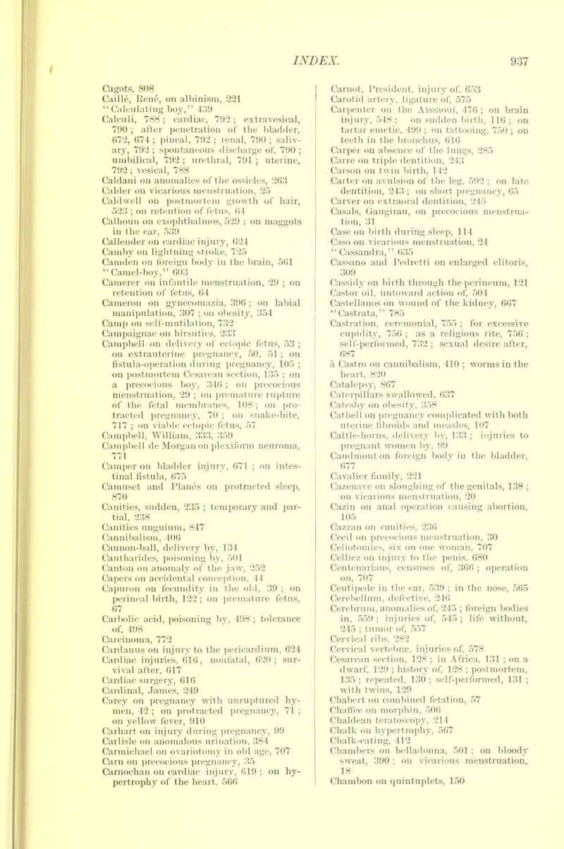 Cagots, 808 Caille, Eene, on albinism, 221 Calculating boy, 4^9 Calculi, 788; cardiac, 792; extravesical, 790 ; after penetration of the bladder, 672, 674 ; pineal, 792 ; renal, 790 ; saliv- ary, 792 ; spontaneous disctiarge of, 790 ; nmbilical, 792 ; urethral, 791 ; uterine, 792 ; vesical, 788 Caldani on anomalies of the ossicles, 263 Calder on vicarious menstruation, 25 Caldwell on postmortem growth of hair, 523 ; on retention of letus, 64 Calhoun on exophtlialmos, 529 ; on maggots in the ear, 539 Callender on cardiac injury, 624 Camby on liglitniug stroke, 725 Camden on foreign body in the brain, 561 Camel-boy, 603 Camerer on infantile menstruation, 29 ; on retention of fetus, 64 Cameron on gynecomazia, 396 ; on labial manipulation, 307 ; on obesity, 354 Camp on sell'-mntilation, 732 Campaignac on hirsnties, 233 Campbell on delivery of ectopic fetus, 53 ; on extrauterine pregnancy, 50, 51 ; on fistula-operation during pregnancy, 105 ; on postmortem Cesarean section, 135 ; on a precocious boy, 346 ; on precocious menstruation, 29 ; on premature rupture of the fetal membranes, 108 ; on pro- tracted pregnancy, 70 ; on snake-bite, 717 ; on viable ectopic fetus, 57 Campbell, William, 333, 359 Campljell de Morgan on plexiform neuroma, 771 Camper on bladder injury, 671 ; on intes- tinal fistula, 675 Camnset and Planes on protracted sleej^, 870 Canities, sudden, 235 ; temporary and par- tial, 238 Canities unguium, 847 Cannibalism, 406 Cannon-ball, delivery by, 134 Cantharides, poisoning by, 501 Canton on anomaly of the jaw, 252 Capers on accidental conception, 44 Capuron on fecundity in the old, 39 ; on perineal birth, 122 ; on premature fetus, 67 Carbolic acid, poisoning liy, 498 ; tolerance of, 498 Carcinoma, 772 Cardauus on injury to the pericardium, 624 Cardiac injuries, 616, nonfatal, 620; sur- vival after, 617 Cardiac surgery, 616 Cardinal, James, 249 Carey on pregnancy with unruptured hy- men, 42 ; on protracted pregnancy, 71 ; on yellow fever, 910 Carhart on injury during pregnancy, 99 Carlisle on anomalous urination, 384 Carmichael on ovariotomy in old age, 707 Cam on precocious pregnancy, 35 Carnochan on cardiac injury, 619 ; on hy- pertrophy of the heart, 566 Carnot, President, injury of, 653 Carotid artery, ligature of, 575 Carpenter on the Aissaoui, 476 ; on brain injury, 548 ; on sudden ))irtli, 116 ; ou tartar emetic, 499 ; on tattooing, 750 ; ou teeth in the bronchus, 616 Carper on absence of the 1 ungs, 285 Carre on triple dentition, 243 . Carson on twin birth, 142 Carter on avulsion of tlie leg, 592 ; on late dentition, 243 ; on short pregnancy, 65 Carver on extraoral dentition, 245 Casals, Gaugirau, on precocious menstrua- tion, 31 Case on l)irth during sleep, 114 Caso ou vicarious menstruation, 24  Cassandra, 635 Cassano and Pedretti on enlarged clitoris, 309 Cassidy on birth through the perineum, 121 Castor oil, untoward action of, 504 Castellanos on wound of the kidney, 667 Castrata, 785 Castration, ceremonial, 755 ; for excessive cupidity, 756 ; as a religious rite, 756 ; self-performed, 732 ; sexual desire after, 687 k Castro on cannibalism, 410 ; worms in the heart, 820 Catalepsy, 867 Caterpillars swallowed, 637 Catesl)y on obesity, 358 Cathell on pregnancy complicated with both uterine fibroids and measles, 107 Cattle-horns, delivery by, 133 ; injuries to i pregnant women l)y, 99 Caudmonton foreigu body in the bladder, 677 Cavalier family, 221 Cazenave on sloughing of the genitals, 138 ; on vicarious menstruation, 20 Caziu ou anal operation causing abortion, 105 Cazzan on canities, 236 Cecil on precocious menstruation, 30 Celiotomies, six on one woman, 707 Celliez on injury to the penis, 680 Centenarians, censuses of, 366 ; operation on, 707 Centipede in the ear, 539 ; in the nose, 565 Cerebellum, defective, 246 Cerebrum, anomalies of, 245 ; foreign bodies in, 559 ; injuries of, 545 ; life without, 245 ; tumor'of, 557 Cervical ri))s, 282 Cervical vertebrae, injuries of, 578 Cesarean section, 128 ; in Africa, 131 ; on a dwarf, 129 ; history of, 128 ; postmortem, 135 ; repeated, 130 ; self-performed, 131 ; with twins, 129 Chabert on combined fetation, 57 Chattee on morphin, 506 Chaldean teratoscopy, 214 Chalk on hvpertropliy, 567 Chalk-eating, 412 Chambers ou belladonna, 501 ; on bloody sweat, 390 ; on vicarious menstruation, 18 Chambon on quintuplets, 150