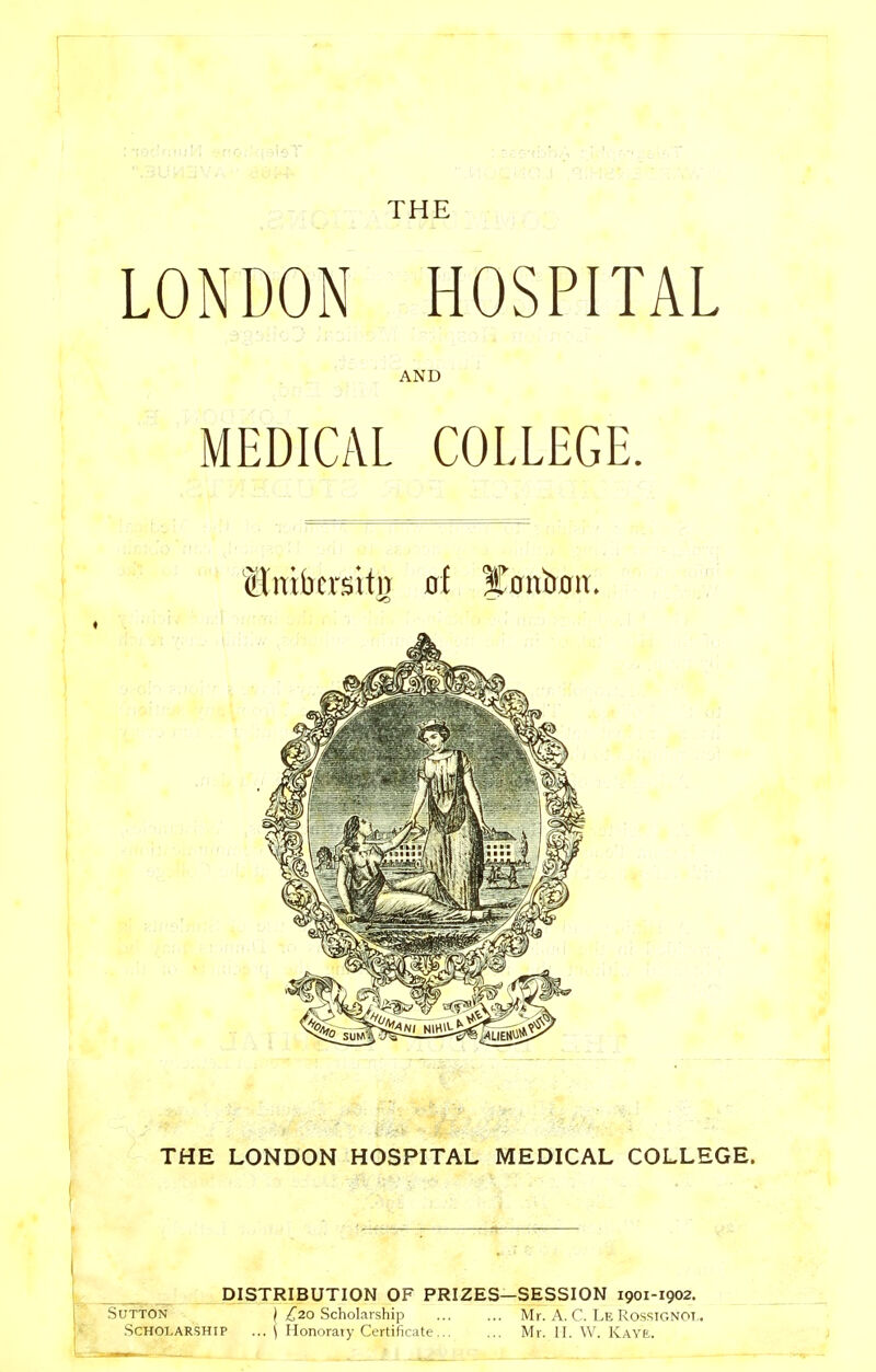 THE LONDON HOSPITAL AND MEDICAL COLLEGE. ^ —- THE LONDON HOSPITAL MEDICAL COLLEGE. DISTRIBUTION OF PRIZES—SESSION 1901-1902. Svrt6W~ } £20 Scholarship Mr. A. C. Le Rossignot,. Scholarship ... \ Ilonoraiy Certificate Mr. II. W. Ray£.