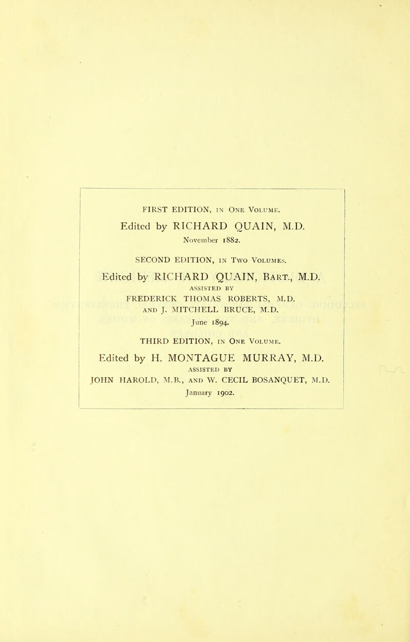 FIRST EDITION, in One Volume. Edited by RICHARD OUAIN, M.D. November 1882. SECOND EDITION, in Two Volumes. Edited by RICHARD QUAIN, Bart., M.D. ASSISTED BY FREDERICK THOMAS ROBERTS, U.D. AND J. MITCHELL BRUCE, M.D. June 1894. THIRD EDITION, in One Volume. Edited by H. MONTAGUE MURRAY, M.D. ASSISTED BY JOHN HAROLD, M.B., and W. CECIL BOSANQUET, M.D. January 1902.