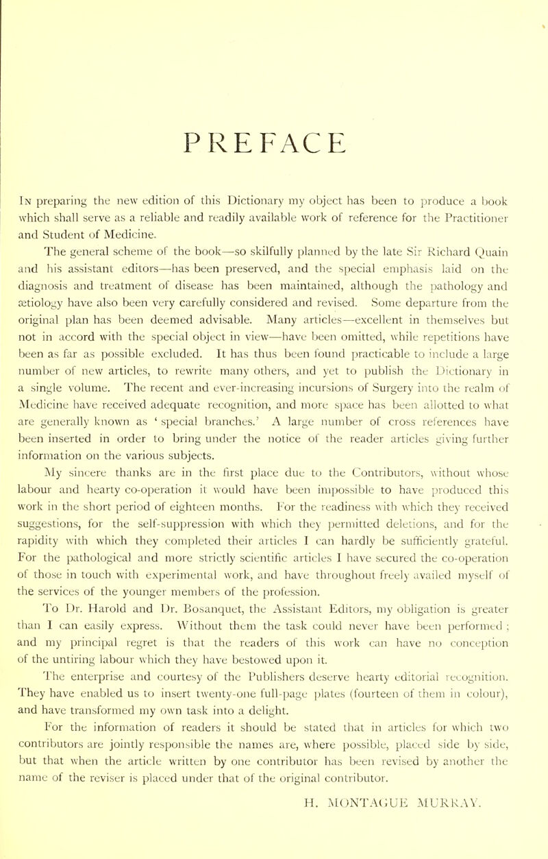 PREFACE In preparing the new edition of this Dictionary my object has been to produce a book which shall serve as a reliable and readily available work of reference for the Practitioner and Student of Medicine. The general scheme of the book—so skilfully planned by the late Sir Richard Quain and his assistant editors—has been preserved, and the special emphasis laid on the diagnosis and treatment of disease has been maintained, although the pathology and aetiology have also been very carefully considered and revised. Some departure from the original plan has been deemed advisable. Many articles—excellent in themselves but not in accord with the special object in view—have been omitted, while repetitions have been as far as possible excluded. It has thus been found practicable to include a large number of new articles, to rewrite many others, and yet to publish the Dictionary in a single volume. The recent and ever-increasing incursions of Surgery into the realm of Medicine have received adequate recognition, and more space has been allotted to what are generally known as ' special branches.' A large number of cross references have been inserted in order to bring under the notice of the reader articles giving further information on the various subjects. My sincere thanks are in the first place due to the Contributors, without whose labour and hearty co-operation it would have been impossible to have produced this work in the short period of eighteen months. For the l eadiness with which they received suggestions, for the self-suppression with which they permitted deletions, and for the rapidity with which they completed their articles I can hardly be sufticiently grateful. For the pathological and more strictly scientific articles I have secured the co-operation of those in touch with experimental work, and have throughout freely availed myself of the services of the younger members of the profession. To Dr. Harold and Dr. Bosanquet, the Assistant Editors, my obligation is greater than I can easily express. Without them the task could never have been performed ; and my principal regret is that the readers of this work can have no conception of the untiring labour which they have bestowed upon it. The enterprise and courtesy of the Publishers deserve hearty editorial recognition. They have enabled us to insert twenty-one full-page plates (fourteen of them in colour), and have transformed my own task into a delight. For the information of readers it should be stated that in articles for which two contributors are jointly responsible the names are, where possible, placed side by side, but that when the article written by one contributor has been revised by another the name of the reviser is placed under that of the original contributor. H. MONTAGUE MURRAY.