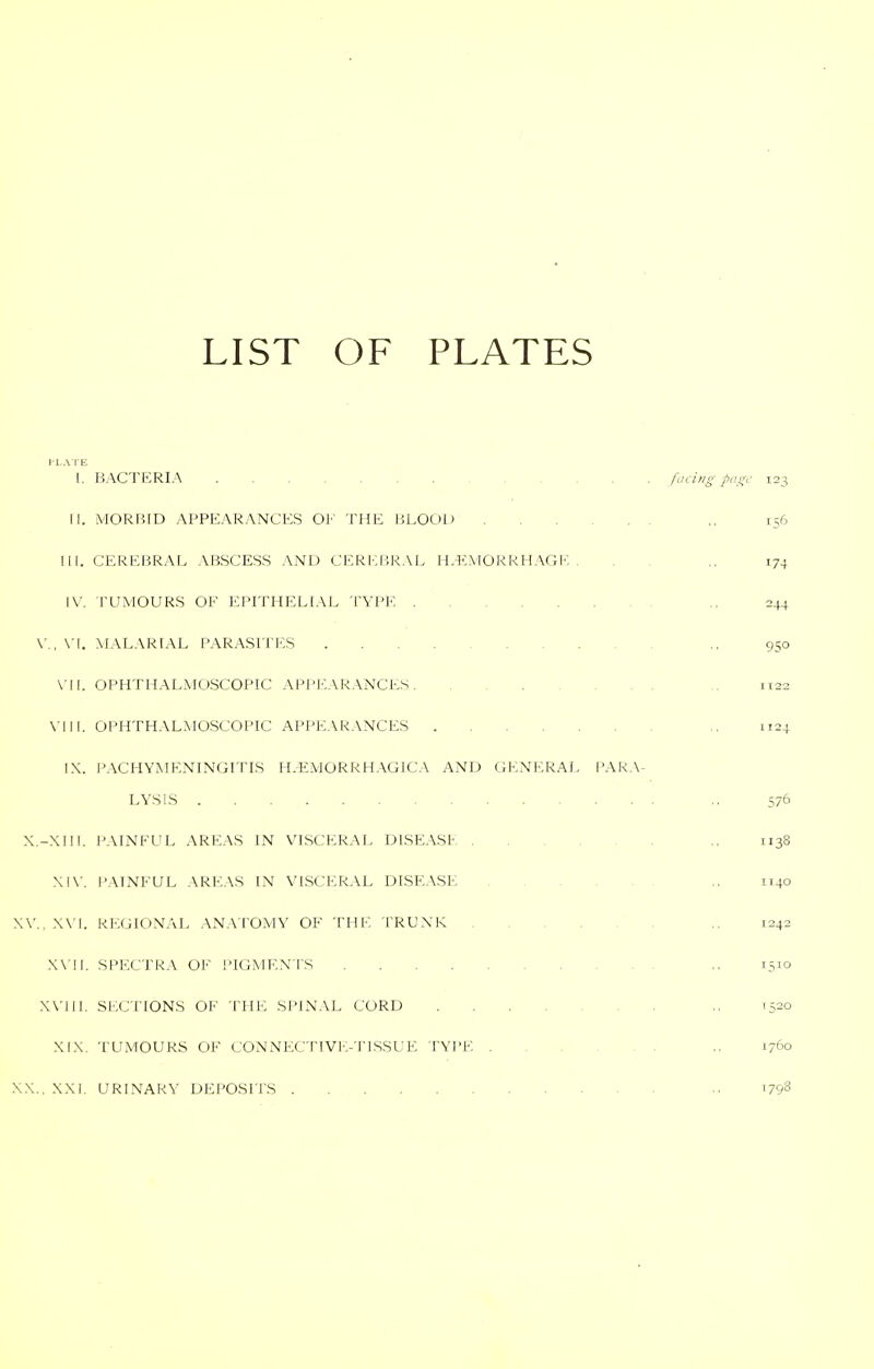 LIST OF PLATES }'L.VIE 1. BACTERIA fLicing piioy 123 [|. MORBID APPEARANCES OF THE BLOOD ,, 156 III. CEREI5RAL ABSCESS AND CEREBRAL HAEMORRHAGE. ., 174 IV. TUMOURS OF EPITHELIAL TYPE ., 244 \'., MALARIAL PARASITES ,. 950 \-|!. OPHTHALMOSCOPIC APPIO-VRANCES ,, 1122 \-|Il. OPHTHALMOSCOPIC APPEARANCES ,, 1124 IX. PACHYMENINGITIS H.EMORRHAGICA AND GENERAL PAR.\^ LYSIS .. 576 X.-XIII. P.MNEUL AREAS IN VISCERAL DISEASb ., 1138 Xl\'. PAINFUL AREAS IN VISCERAL DISE.\SE ,, 1140 X\'., X\'l. REGIONAL ANA TOMY OF THE TRUNK ,, 1242 X\'II. SPECTRA OF PIGMENTS ,, 1510 XVIII. SI'XJI'IONS OF THE SPINAL CORD ,. 1520 XIX. TUMOURS OF CONNECTIVE-TISSUE TYPE ,. 1760 XX., XXI. URINARY DEPOSITS ^798