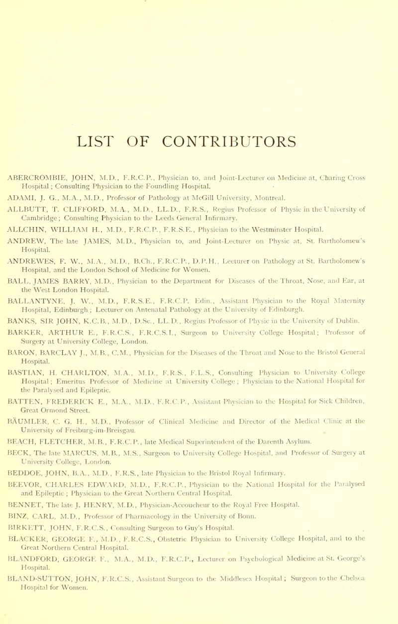 LIST OF CONTRIBUTORS ABERCROMBIE, JOHN, M.D., F.R.C.P., Physician to, and Joint-Lecturer on Medicine at, Charing Cross Hospital; Consulting Physician to the Foundling Hospital. ADAMl, J. G., M.A., M.D., Professor of Pathology at ?^IcGill University, Montreal. ALLBUTT, T. CLIFFORD, M.A., M.D., LL.D., F.R.S., Regius Professor of Physic in the University of Cambridge ; Consulting Physician to the Leeds General Lifirniary. ALLCHIN, WILLIAM H., M. D., F. R.C. P., F. R.S.E., Physician to the Westminster Hospital, ANDREW, The late JAMES, M.D., Physician to, and Joint-Lecturer on Physic at, St. Bartholomew's Hospital. .\NDREWES, F. W., M.A., M.D., B.Ch., F. R.C. P., D.P.H., Lecturer on Pathology at St. Hanholonievv's Hospital, and the London School of Medicine for Women. BALL, JAMES BARRY, jNI.D. , Physician to the Department for Diseases of the Throat, Nose, and Ear, at the West London Hospital. BALL.\NTYNE, J. W., M.D., F.R.S.E., F.R.C.P. Kdin., Assistant Physician to the Royal ?>Iaternity Hospital, Edinburgh ; Lecturer on ,'\ntenatal Pathology at the University of F.dinburgii. BANKS, SIR JOHN, K.C.B., M.D., D..Sc., LL.D., Regius Professor of Physic in the University of Dublin. BARKER, ARTHUR E., F.R.C.S., F.R.C.S.I., Surgeon to University College Hospital; Professor of -Surgery at University College, London. B-VRON, B.\RCLAY J., IM.B., CM., Physician for the Diseases of the Throat and Nose to the Bristol General Hospital. BASTIAN, H. CHARLTON, M.A., M.D., F.R.S., F.L.S., Consulting Physician to University College Hospital ; Emeritus Professor of Medicine at University Collegi' ; Physician to the National Hospital for the Paralysed and Epileptic. BATTEN, FREDERICK E., M.A., M.D., F.R.C.P., .\ssistant Physician to the Hospital for Siel; Children, Great Ormond Street. BAUMLER, C. G. H., M.D., Professor of Clinical Medicine and Director of the Medical Clinic at the University of Freiburg-im-Breisgau. BEACH, FLETCHER, M.B., F.R.C.P., late Medical Superintendent of the Darenth Asylum. BECK, The late MARCUS, M.B., M.S., Surgeon to University College Hospit.al, and Professor of Surgery at University College, London. BEDDOE, JOHN, B.A., M.D., F.R.S., late Physician to the Bristol Royal Infirmary. BEEVOR, CHARLES EDM^VRD, M.D., F.R.C.P., Physician to the National Hospital for the Paralysed and Epileptic ; Physician to the Great Northern Central Hospital. BENNET, The late J. HENRY, M.D., Physician-Aceoucheur to the Royal Free Hospital. BINZ, CARL, M.D., Professor of I'harmacology in the University of Bonn. BIRKETT, JOHN, F.R.C.S., Consulting Surgeon to Guy's Hospital. P.LACKER, GEORGE F., M.D., F.R.C.S., Obstetric Physician to University College Hospital, and to the Great Northern Central Hospital. BLANDFORD, GEORGE F., M.A., M.D., F.R.C.P., Lecturer on Psychological Medicine at St. (jcorge's Hospital. BLAND-SUTTON, JOHN, F.R.C.S., Assistant Sin-geon to the Middlesex Hospital ; Surgeon to the Chelsea Hospital for Women.