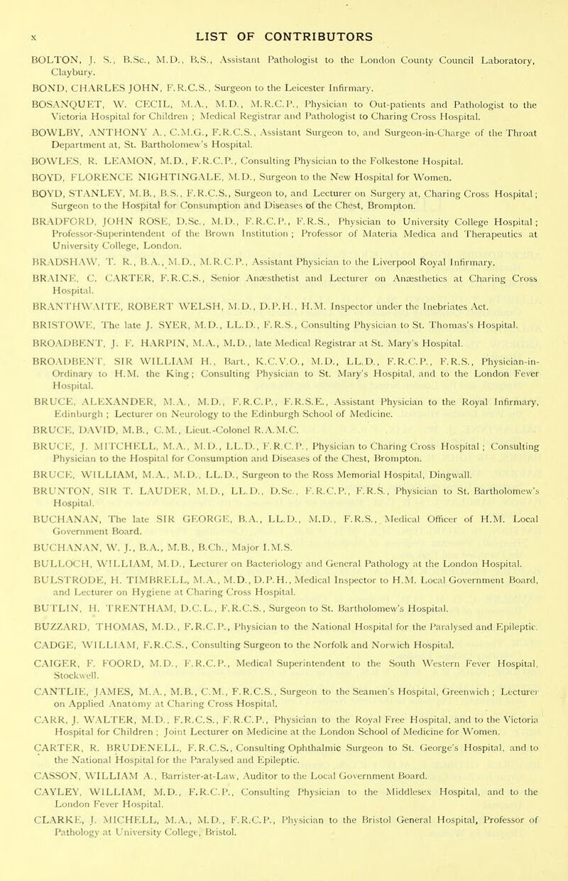 BOLTON, J. S,, B.Sc, M.D., B.S., Assistant Pathologist to the Loiidon County Council Laboratory, Claybury. BOND, CHARLES JOHN, F.R.C.S., Surgeon to the Leicester Infirmary. BOSANQUET, W. CECIL, M.A., M.D., M.R.C.P., Physician to Out-patients and Pathologist to the Victoria Hospital for Children ; Medical Registrar and Pathologist to Charing Cross Hospital. BOWLBY, ANTHONY A., C.M.G., F.R.C.S., .Assistant Surgeon to, and Surgeon-in-Charge of the Throat Department at, St. Bartholomew's Hospital. BOWLES, R. LEAMON, M.D., F.R.C.P., Consulting Physician to the Folkestone Hospital. BOYD, FLORENCE NIGHTINGALE, M.I)., Surgeon to the New Hospital for Women. BOYD, STANLEY, M.B., B.S., F.R.C.S., Surgeon to, and Lecturer on Surgery at. Charing Cross Hospital; .Surgeon to the Hospital for Consumption and Diseases of the Chest, Brompton. BRADFORD, JOHN ROSE, D.Sc, M.D., F.R.C.P., F.R.S., Physician to University College Hospital; Professor-Superintendent of the Brown Institution ; Professor of Materia Medica and Therapeutics at University College, London. BR.'\DSH.\\\', T. R., B.A,, W.D., M.R.C.P., Assistant Physician to the Liverpool Royal Infirmary. BR.\INE, C. CARTER, F. R.C.S., Senior Antesthetist and Lecturer on Anaesthetics at Charing Cross Hospital. BRAN rH\\\\rrE, Robert welsh, M.D., D.P.H., H.M. inspector under the Inebriates Act. BRISTOWE, The late J. SYER, M.D., LL.D., K.R.S., Consulting Physician to St. Thomas's Hospital. BROADBENT. J. F. HARPIN, .M..\., M.D., late Medical Registrar at St. Mary's Hospital. BRO.VDBENT, SIR WILLIAM H., Bart., K.C.V.O., M.D., LL.D., F.R.C.P., F.R.S., Physician-in- Ordinary to H.M. the King; Consulting Physician to St. Mary's Hospital, and to the London Fever Hospital. BRUCE, ALEXANDER, M.A., M.D., F.R.C.P., F.R.S.E., Assistant Physician to the Royal Infirmary, Edinburgh ; Lecturer on Neurology to the Edinburgh School of Medicine. BRUCE, DAVID, M.B., CM., Lieut.-Colonel R.A.M.C. BRUCE, J. MITCHELL, M.A., M.D., LL.D., F'.R.C.P., Physician to Charing Cross Hospital ; Consuhing Physician to the Hospital for Consumption and Diseases of the Chest, Brompton. BRUCE, WILLIAM, M.A., M.D., LL.D., Surgeon to the Ross Memorial Hospital, Dijigwall. BRUNTON, SIR T. LAUDER, M.D., LL.D., D.Sc, F.R.C.P., F.R.S,, Physician to St. Bartholomew's Hospital. BUCHANAN, The late SIR GKORGl':, B.A,, LL.D., M.D., F.R.S., Medical Officer of H.M. Local Government Board. BUCH.VNAN, W. J., B.A., M.B., B.Ch., Major I.M.S. BULLOCH, WILLI.AM, M.D., Lecturer on Bacteriology and General Pathology at the London Hospital. BULSTRODE, H. TIMBRELL, M.A., M.D., D.P.H., Medical Inspector to H.M. Local Government Board, and Lecturer on Hygiene at Charing Cross Hospital. BUTLIN, H. TRENTHAM, D.C.L., F.R.C.S., Surgeon to St. Bartholomew's Hospital. BUZZ..\RD, THOMAS, M.D., F.R.C.P., Physician to the National Hospital for the Paralysed and Epileptic. CADGE, WILLI.\M, F.R.C.S., Consulting Surgeon to the Norfolk and Norwich Hospital. C.AIGF.R, F. FOORD, M.D., F. R.C.P., Medical .Superintendent to the South Western Fever Hospital, Stockwell. CANTLIE, J.\MES, M.A., M.B., CM., F.R.C.S., Surgeon to the Seamen's Hospital, Greenwich; Lecturer on Applied .\natomy at Charing Cross Hospital. CARR, J. WALTER, M.D., F.R.C.S., F.R.C.P., Physician to the Royal Free Hospital, and to the Victoria Hospital for Children ; Joint Lecturer on Medicine at the London School of Medicine for Women. CARTER, R. BRUDENELL, F.R.C.S., Consulting Ophthalmic Surgeon to St. George's Hospital, and to the National Hospital for the Paralysed and Epileptic. CASSON, WILLIAM A., Barrister-at-Law, Auditor to the Local Government Board. CA.YLEY, WILLIAM, M.D., F.R.C.P., Consulting Physician to the Middlesex Hospital, and to the London Fever Hospital. CL.A.RKE, J. MICHELL, M..\., M.D., F.R.C.P., Physician to the Bristol General Hospital, Professor of Pathology at University Collegt, Bristol.