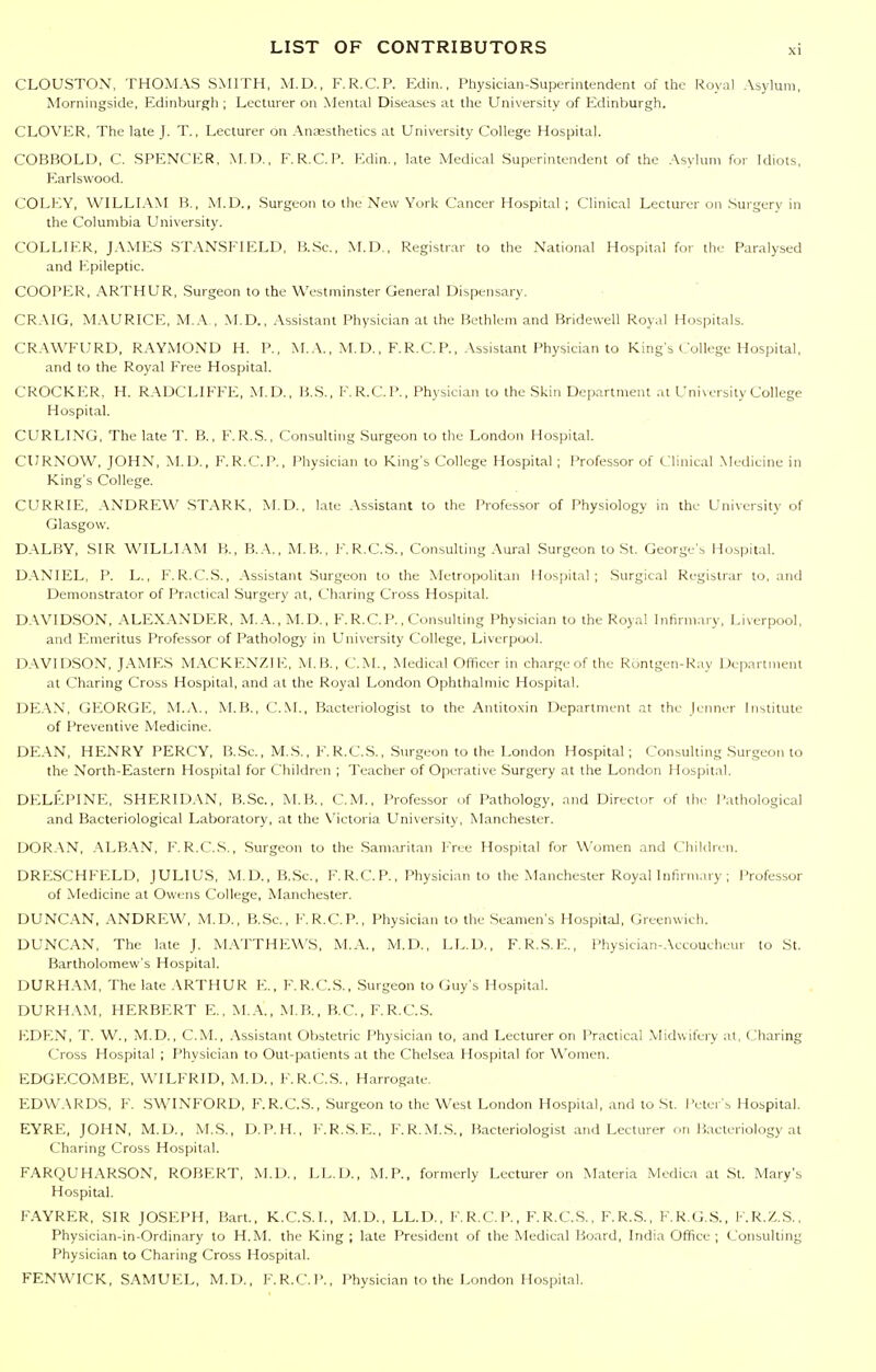 CLOUSTON, THOMAS SMITH, M.D., F.R.C.P. Kdin., Physician-Superintendent of the Royal Asylura, Morningside, Edinburgh ; Lecturer on Mental Diseases at the University of Edinburgh. CLOVER, The late J. T., Lecturer on Antesthetics at University College Hospital. COBBOLD, C. SPENCER, M.D., F.R.C.P. Edin., late Medical Superintendent of the Asylum for Idiots, Earlswood. COLEY, WILLLA-M B., M.D., Surgeon to the New York Cancer Hospital ; Clinical Lecturer on .Surgerv in the Columbia University. COLLIER, JAMES STANSFIELD, B.Sc, M.D., Registrar to the National Hospital for the Paralysed and Epileptic. COOPER, ARTHUR, Surgeon to the Westminster General Dispensary. CR-MG, M.\URICE, M..^,, .\I.D., .Assistant Physician at the Bethlem and Bridewell Royal Hospitals. CR.\WFURD, RAYMOND H. P., M..\., M.D., F.R.C.P., .Assistant Physician to King's College Hospital, and to the Royal Free Hospital. CROCKER, H. R.\DCLIFFE, M.D., B..S., F.R.C.P., Physician to the Skin Department at University College Hospital. CURLING, The late T. B., F.R.S., Consulting Surgeon to the London Hospital. CURNOW, JOHN, M.D., F.R.C.P., Physician to King's College Hospital ; Professor of Clinical .Medicine in King's College. CURRIE, .\NDREW STARK, M.D., late Assistant to the Professor of Physiology in the University of Glasgow. DALBY, SIR WILLIAM B., B.A., M.B., F.R.C.S., Consulting Aural Surgeon to St. George's Hospital. D.XNIEL, P. L., F.R.C.S., .\ssistant .Surgeon to the Metropolitan Hospital; Surgical Registrar to, and Demonstrator of Practical Surgery at. Charing Cross Hospital. D.WIDSON, ALEXANDER, M.A., M.D., F. R.C. P., Consulting Physician to the Royal infirmary, Liverpool, and Emeritus Professor of Pathology in University College, Liverpool. D.WIDSON, JAMES MACKENZIE, M.B., CM., Medical Officer in charge of the Rontgen-Ray Department at Charing Cross Hospital, and at the Royal London Ophthalmic Hospital. DEAN, GEORGE, M.A., M.B., CM., Bacteriologist to the Antitoxin Department at the Jenner Institute of Preventive Medicine. DE.\N, HENRY PERCY, B.Se., M.S., F.R.C.S., Surgeon to the London Hospital; Consulting Surgeon to the North-Eastern Hospital for Children ; Teacher of Operative Surgery at the London Hospital. DELEPINE, SHERID.VN, B.Sc., M.B., CM., Professor of Pathology, and Director of the Pathological and Bacteriological Laboratory, at the Victoria University, Manchester. DORAN, .ALB.AN, F.R.C.S., Surgeon to the .Samaritan Free Hospital for Women and Children. DRE.SCHFELD, JULIUS, M.D., B.Se., F. R.C. P., Physician to the Manchester Royal Infirmary ; I'rofessor of Medicine at Owens College, INIanchester. DUNCAN, ANDREW, M.D., B.Sc, F.R.C.P., Physician to the Seamen's Hospital, Greenwich. DUNCAN, The late J. M.VTTHEWS, M.A., M.D., LL.D., F.R.S.E., Physician-.\ccoucheur to St. Bartholomew's Hospital. DURHAM, The late .\RTHUR E., F.R.C.S., Surgeon to Guy's Hospital. DURH.VM, HERBERT E., M..\., M B., B.C., F.R.CS. EDEN, T. W., M.D., CM., Assistant Obstetric Physician to, and Lecturer on Practical Midwifery at, Charing Cross Hospital ; Physician to Out-patients at the Chelsea Hospital for Women. EDGECOMBE, WILFRID, M.D., F.R.C.S., Harrogate. EDWARDS, F. SWINFORD, F.R.CS., .Surgeon to the West London Ho.spilal, and to St. Peter's Hospital. EYRE, JOHN, M.D., M.S., D.P.H., F.R.S.E., F.R.M.S., Bacteriologist and Lecturer on Bacteriology at Charing Cross Hospital. FARQUHARSON, ROBERT, M.D., LL.D., M.P., formerly Lecturer on Materia Medica at St. Mary's Hospital. FAYRER, SIR JOSEPH, Bart., K.C.S.I., M.D., LL.D., F.R.C.P., F.R.C.S., F.R.S., F.R.G.S., F.R.Z.S., Physician-in-Ordinary to H.M. the King; late President of the Medical Board, India Office ; Consulting Physician to Charing Cross Hospital. FENWICK, SAMUEL, M.D., F.R.C.l'., Physician to the London Hospital.
