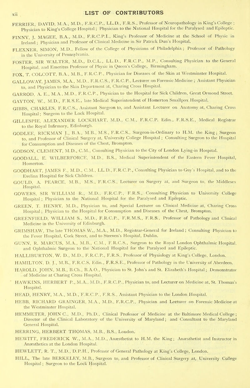 FERRIER, DAVID, M.A., M.D., F.R.C.P., LL.D., F.R.S., Professor of Neuropathology in King's College ; Physician to King's College Hospital; Physician to the National Hospital for the Paralysed and Epileptic. FINNY, J. MAGEE, B.A., M.D., F.R.C.P.I., King's Professor of Medicine at the School of Physic in Ireland ; Physician and Professor of Clinical Medicine in Sir Patrick Dun's Hospital. FLEXNER, SIMON, M.D., Fellow of the College of Physicians of Philadelphia; Professor of Pathology in the University of Pennsylvania. FOSTER, SIR WALTER, M.D., D.C.L., LL.D., F.R.C.P., M.P., Consulting Physician to the General Hospital, and Emeritus Professor of Physic in Queen's College, Birmingham. FOX T. COLCOTT, B.A., M.B., F. R.C. P., Physician for Diseases of the Skin at Westminster Hospital. GALLOWAY, JAMES, M.A., M.D., F.R.C.S., F.R.C.P., Lecturer on Forensic Medicine ; Assistant Physician to, and Physician to the Skin Department at. Charing Cross Hospital. GARROD, A. E., M.A., M.D., F. R.C.P., Physician to the Hospital for Sick Children, Great Ormond Street. GAYTON, W., M.D., F.R.S.E., late Medical Superintendent of Homerton Smallpox Hospital GIBBS, CHARLES, F.R.C.S., Assistant Surgeon to, and .\ssistant Lecturer on Anatomy at, Charing Cross Hospital; Surgeon to the Lock Hospital. GILLESPIE, ALEXANDER LOCKH.\.RT, M.D., CM., F.R.C.P. Edin., F.R.S.E., Medical Registrar to the Royal Infirmary, Edinburgh. GODLEE, RICKM.\N J., B.A., M.B., M.S., F.R.C.S., Surgeon-in-Ordinary to H.M. the King; Surgeon to, and Professor of Clinical Surgery at. University College Hospital ; Consulting Surgeon to the Hospital for Consumption and Diseases of the Chest, Brompton. GODSON, CLEMENT, M.D., CM., Consulting Physician to the City of London Lying-in Hospital. GOOD.XLL, E. WILBERFORCE, M.D., B.S., Medical Superintendent of tlie Eastern Fever Hospital, Homerton. GOODHART, JAMES F., M.D., CM., LL.D., F.R.C.P., Consulting Physician to Guy's Hospital, and to the Evelina Hospital for Sick Children. GOULD, .\. PE.\RCE, MB., M.S., F. R.C.S., Lecturer on Surgery at, and Surgeon to, the Middlese.x Hospital. GOWERS, SIR WILLI.\M R., M.D., F.R.C.P., F.R.S., Consulting Physician to University College Hospital ; Physician to the National Hospital for the Paralysed and Epileptic. GREEN, T. HENRY, M.D., Physician to, and Special Lecturer on Clinical Medicine at. Charing Cross Hospital; Physician to the Hospital for Consumption and Diseases of the Chest, Brompton. GREENFIELD, WILLIAM S., M.D., F.R.C.P., F.R.M.S., F.R.S., Professor of Pathology and Clinical Medicine in the University of ICdinburgh. GRIMSH.AW, The late THO.VIAS W., M.A., M.D., Registrar-General for Ireland; Consuhing Pliysician to the Fever Hospital, Cork Street, and to Steeven's Hospital, Dublin. GUNN, R. M.\RCUS, M..A, M.B., CM, F.R.C.S., .Surgeon to the Royal London Ophthalmic Hospital, and Ophthalmic Surgeon to the National Hospital for the Paralysed and Epileptic. HALLIBURTON, W. D., M.D., F.R.C.P., F.R.S., Professor of Physiology at King's College, London. HAMILTON, D. J., M.B., F.R.C.S. Edin., F.R.S.E., Professor of Pathology in the University of Aberdeen. H.VROLD, JOHN, M.B., B.Ch., B.A.O., Physician to St. John's and St. Elizabeth's Hospital; Demonstrator of Medicine at Charing Cross Hospital. H.\WKINS, HERBERT P., M.A., M.D., F.R.C.P., Physician to, and Lecturer on Medicine at, St. Tliomas's Hospital. HEAD, HENRY. M..A.., M.D., F.R.C.P., F.R.S., Assistant Physician to the London Hospital. HEBB, RICH.\RD GRAINGER, M.A., M.D., F.R.C.P., Physician and Lecturer on Forensic Medicine at the Westminster Hospital. HEMMETER, JOHN C, M.D., Ph.D., Clinical Professor of Medicine at the Baltimore Medical College ; Director of the Clinical Laboratory of the University of Maryland; and Consultant to the Maryland General Hospital. HERRING, HERBERT THOMAS, M.B., B.S., London. HEWITT, FREDERICK W., M.A., M.D., Anjesthetist to H.M. the King; Anaesthetist and Instructor in Anaesthetics at the London Hospital. HEWLETT, R. T., M.D., D.P.H., Professor of General Pathology at King's College, London. HILL, The late BERKELEY, M.B., Surgeon to, and Professor of Clinical Surgery at, University College Hospital; Surgeon to the Lock Hospital.