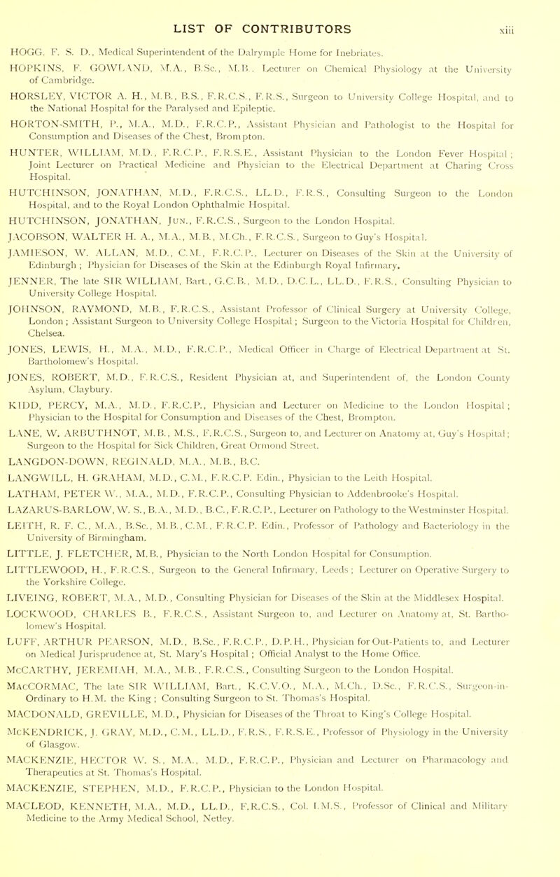 HOGG. F. S. D., Medical Superintendent of the Ualryniplc Home for Inebriates. HOPKIN.S, V. GOWL\ND, MA., R.Sc., M.ll. Lecturer on Chemical Physiology at the University of Cambridge. HORSLEY, VICTOR A. H., M.B., B.S., F.R.C.S., F.K.S., Surgeon to University College Hospital, and to the National Hospital for the Paralysed and Fpileptic. HORTON-SMITH, i'., M.A.. M.D., F.R.C.P., Assistant Physician and Pathologist to the Hospital for Consumption and Diseases of the Chest, Brompton. HUNTER, WILLIAM, M.D., F.R.C\P., F.R.S.E., Assistant Physician to the London Fever Hospital; Joint Lecturer on Practical Medicine and Physician to the Electrical Department at Charing Cross Hospital. HUTCHINSON, JON.VrH.\N, M.D., F.R.C.S., LL.U., F.R.S., Consulting Surgeon to the London Hospital, and to the Royal London Ophthalmic Hospital. HUTCHINSON, JONATHAN, Jun., F.R.C.S., Surgeon to the London Hospital. JACOBSON, WALTER H. A., M.A., M.B., M.Ch., F.R.C.S., Surgeon to Guy's Hospital. TA.\4IESON, W. ALLAN, M.D., CM., F.R.C.P., Lecturer on Diseases of tire Skin at the University of Edinburgh ; I'hysician for Diseases of the Skin at the Edinburgh Royal Infirmary. JENNER, The late SIR WILLIAM, Bart., G.C.R., M.D., D.C.L., LL.D., F.R.S., Consulting Physician to University College Hospital. JOHNSON. R.WMOND, M.B., F.R.C.S., Assistant Professor of Clinical Surgery at University College, London ; .\ssistant Surgeon to University College Hospital; Surgeon to the Victoria Hospital for Children, Chelsea. JONES, LEWIS, H., M.A., M.D., F.R.C.P., Medical Officer in Charge of Electrical Department at St. Bartholomew's Hospital. JONES, ROBERT, M.D., F. R.C.S., Resident Physician at, and Superintendent of, the London County .\sylum. Clay bury. KIDD, PERCY, M.A., M.D., F.R.C.P., Physician and Lecturer on Medicine to the London Hospital; Physician to the Hospital for Consumption and Diseases of the Chest, Brompton. L.\NE, W. ARBUTHNOT, M.B., M.S., F.R.C.S., Surgeon to, and Lecturer on Anatomy at. Guy's Hos|>ital; Surgeon to the Hospital for Sick Children, Great Ormond Street. LANGDON-DOWN, REGINALD, M.A., M.B., B.C. LANGWILL, H. GR.\HAM, M.D., CM., F.R.C.P. Edin., Physician to tlie Leith Hospital. LATHAM, PETER \V., M.A., M.D., F'.R.C.P., Consulting Physician to .Vddenbrooke's Hospital. LAZARUS-BARLOW, W. S., B..\., M. D., B.C., F. R.C. P., Lecturer on Patliology to the Westminster Hospital. LEITH, R. F. C, M.A., B.Sc, M.B.,C.i\I.. F.R.C.P. Edin., Professor of Pathology and Bacteriology in the University of Biriiiinghani. LITTLE, J. FLETCHER, M.B., Physician to the North London Hospital for Consumption. LITTLEWOOD, H., F.R.C.S., Surgeon to the General Infirmary, Leeds; Lecturer on Operative Surgery to the Yorkshire College. LIVEING, ROBERT, M.A., M.D., Consulting Physician for Diseases of the Skin at the Middlesex Hospital. LOCKWOOD, CH.VRLES B., F.R.C.S., Assistant Surgeon to. and Lecturer on .\natomy at, St. Bartho- lomew's Hospital. LUFF, ARTHUR PEARSON, M.D., B..Sc., F. R.C. P., D. P. H., Physician for Out-Patients to, and Lecturer on Medical Jurisprudence at, St. Mary's Hospital; Official Analyst to the Home Office. McCarthy, JEREMIAH, M..\., M.B., F.R.C.S., Consulting Surgeon to the London Hospital. MacCORMAC, The late SIR WILLL\M, Bart., K.C.V.O., M..\., M.Ch., D.Sc, F.R.C.S., .Surgeon-in- Ordinary to H.M. the King ; Consulting Surgeon to St. Thomas's Hospital. M.A.CDONALD, GREVILLE, M.D., Physician for Diseases of the Throat to King's College Hospital. McKENDRICK, J. GRAY, M.D., CM., LL.D., F.R.S., F.R.S.E., Professor of Physiology in the University of Glasgow . MACKENZIE, HECTOR W. S., M.A., M.D., F.R.C.P., Physician and Lecturer on Pharmacology and Therapeutics at .St. Thomas's Hospital. MACKENZIE, STEPHEN, M.D., F. R.C.P., Physician to the London Ho.spital. MACLEOD, KENNETH, M.A., M.D., LL.D., F.R.C.S., Col. [.M.S., I'rofessor of Clinical and Military Medicine to the Army Medical School, Netley.