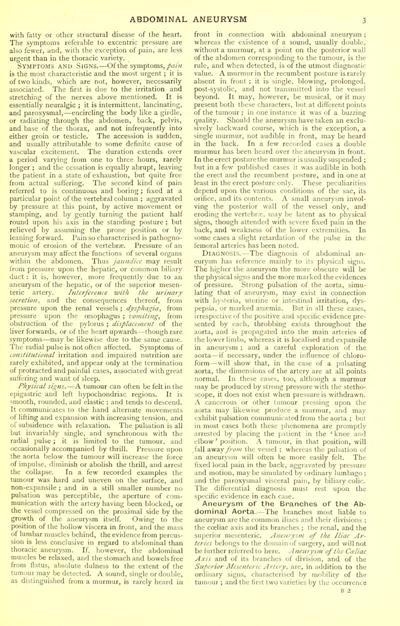 with fatty or other structural disease of the heart. The symptoms referable to excentric pressure are also fewer, and, with the exception of pain, are less urgent than in the thoracic variety. Symptoms and Sig.ns.—Of the symptoms, is the most characteristic and the most urgent ; it is of two kinds, which are not, however, necessarily associated. The first is due to the irritation and stretching of the nerves above mentioned. It is essentially neuralgic ; it is intermittent, lancinating, and paroxysmal,—encircling the body like a girdle, or radiating through the abdomen, back, pelvis, and base of the thorax, and not infrequently into either groin or testicle. The accession is sudden, and usually attributable to some definite cause of vascular excitement. The duration extends over a period varying from one to three hours, rarely longer ; and the cessation is equally abrupt, leaving the patient in a state of exhaustion, but quite free from actual suffering. The second kind of pain referred to is continuous and boring ; fixed at a particular point of the vertebral column ; aggravated by pressure at this point, by active movement or stamping, and by gently turning the patient half round upon his axis in the standing posture ; but relieved by assuming the prone position or by leaning forward. Pain so characterised is pathogno- monic of erosion of the vertebrse. Pressure of an aneurysm may affect the functions of several organs within the abdomen. Thus jaundice may result from pressure upon the hepatic, or common biliary duct : it is, however, more frequently due to an aneurysm of the hepatic, or of the superior mesen- teric artery. Inlerjerence with the urinary secretion, and the consequences thereof, from pressure upon the renal vessels ; dysphagia, from pressure upon the oesophagus ; vomiting, from obstruction of the pylorus ; displacement of the liver forwards, or of the heart upwards—though rare symptoms—may be likewise due to the same cause. The radial pulse is not often affected. Symptoms of constitutional irritation and impaired nutrition are rarely exhibited, and appear only at the termination of protracted and painful cases, associated with great suffering and want of sleep. Physical signs.—A tumour can often be felt in the epigastric and left hypochondriac regions. It is smooth, rounded, and elastic ; and tends to descend. It communicates to the hand alternate movements of lifting and expansion with increasing tension, and of subsidence with relaxation. The pulsation is all but invariably single, and synchronous with the radial pulse ; it is limited to the tumour, and occasionally accompanied by thrill. Pressure upon the aorta below the tumour will increase the force of impulse, diminish or abolish the thrill, and arrest the collapse. In a few recorded examples the tumour was hard and uneven on the surface, and non-expansile ; and in a still smaller number no pulsation was perceptible, the aperture of com- munication with the artery having been blocked, or the vessel compressed on the proximal side by the growth of the aneurysm itself. Owing to the position of the hollow viscera in front, and the mass of lumbar muscles behind, the evidence from percus- sion is less conclusive in regard to abdominal than thoracic aneurysm. If, however, the abdominal muscles be relaxed, and the stomach and bowels free from flatus, absolute dulness to the extent of the tumour may be detected. A sound, single or double, as distinguished from a murmur, is rarely heard in front in connection with abdominal aneurysm ; whereas the existence of a sound, usually double, without a murmur, at a point on the posterior wall of the abdomen corresponding to the tumour, is the rule, and when detected, is of the utmost diagnostic value. A murmur in the recumbent posture is rarely absent in front ; it is single, blowing, prolonged, post-systolic, and not transmitted into the vessel beyond. It may, however, be musical, or it may present both these characters, but at different points of the tumour ; in one instance it was of a buzzing quality. Should the aneurysm have taken an exclu- sively backward course, which is the exception, a single murmur, not audible in front, may be heard in the back. In a few recorded cases a double murmur has been heard over the aneurysm in front. In the erect posture the murmur is usually suspended ; but in a few published cases it was audible in both the erect and the recumbent posture, and in one at least in the erect posture only. These peculiarities depend upon the various conditions of the sac, its orifice, and its contents. A small aneurysm invol- ving the posterior wall of the vessel only, and eroding the vertebne, may be latent as to physical signs, though attended with severe fixed pain in the back, and weakness of the lower extremities. In some cases a slight retardation of the pulse in the femoral arteries has been noted. Diagnosis.—The diagnosis of abdominal an- eurysm has reference mainly to its physical signs. The higher the aneurysm the more obscure will be the physical signs and the more marked the evidences of pressure. Strong pulsation of the aorta, simu- lating that of aneurysm, may exist in connection with hysteria, uterine or intestinal irritation, dys- pepsia, or marked an?emia. But in all these cases, irrespective of the positive and specific evidence pre- sented by each, throbbing exists throughout the aorta, and is propagated into the main arteries of the lower limbs, whereas it is localised and expansile in aneurysm ; and a careful exploration of the aorta—if necessary, under the influence of chloro- form—will show that, in the case of a pulsating aorta, the dimensions of the artery are at all points normal. In these cases, too, although a murmur may be produced by strong pressure with the stetho- scope, it does not exist when pressure is withdrawn. A cancerous or other tumour pressing upon the aorta may likewise produce a murmur, and may exhibit pulsation communicated from the aorta ; but in most cases both these phenomena are promptly arrested by placing the |iaiient in the 'knee and elbow ' position. A tumour, in that position, will .fixll away from the vessel ; whereas the pulsation of an aneurysm will often be more easily felt. The fixed local pain in the back, aggravated by pressure and motion, may be simulated by ordinary lumbago ; and the paroxysmal visceral pain, by biliary colic. The differential diagnosis must rest upon the specific evidence in each case. Aneurysm of the Branches of the Ab- dominal Aorta.—The branches most liable to aneurysm are the common iliacs and their divisions ; the coeliac axis and its branches ; the renal, and the superior mesenteric. Aneurysm of the Iliac Ar- teries belongs to the domain of surgery, and will not be further referred to here. Aneurysm of the Cceliac Axis and of its branches of division, and of the Superior Mesenteric Artery, are, in addition to the ordinary signs, characterised by mobility of the tumour ; and the first two varieties by the occurrence B 2