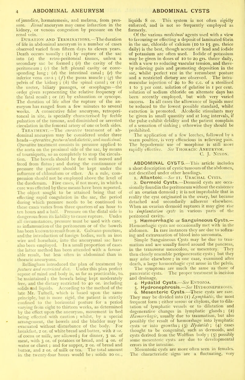 of jaundice, hi^matemesis, and melaena, from pres- sure. Renal aneurysm may cause infarction in the kidney, or venous congestion by pressure on the renal vein. Duration and Terminations.—The duration of life in abdominal aneurysm in a number of cases observed varied from fifteen days to eleven years. Death occurs usually : (l) by rupture of the sac into (a) the retro-peritoneal tissues, unless a secondary sac be formed ; (/') the cavity of the peritoneum ; {c) the left pleural cavity or corre- sponding lung; ((/) the intestinal canal ; [e) the inferior vena cava ; (/) the psoas muscle ; \g) the pelvis of the kidney ; (//) the spinal canal ; or (/) the ureter, biliary passages, or oesophagus—the order given representing the relative frequency of the fatal result ; or (2) by exhaustion or syncope. The duration of life after the rupture of the an- eurysm has ranged from a fevk- minutes to several weeks. A consecutive false aneurysm, retroperi- toneal in site, is specially characterised by feeble pulsation of the tumour, and diminished or arrested circulation in the femoral artery of one or both sides. Treatment.—The ciiraiive treatment of ab- dominal aneurysm may be considered under three heads —operative,poiluralvin^ diclelic, and utedicinal. Operaiive treatment consists in pressure applied to the aorta on the pro.xiuial side of the sac, by means of tourniquets, so as completely to stop the circula- tion. The bowels should be first well moved and freed from flatus ; and during the continuance of pressure the patient should be kept under the influence of chloroform or ether. As a rule, coui- pression should not be employed above the level of the duodenum. Five cases, if not more, in which a cure was effected by these means have been reported. The object sought to be attained being that of effecting rapid coagulation in the sac, the period during which pressure needs to be continued in these cases varies from three quarters of an hour to ten hours and a half Pressure on the distal side is dangerous from its liability to cause rupture. Undei all circumstances, pressure must be used with care, as inflammation of the peritoneum or of the bowels has been known to result from it. Galvano-puncturc, and the introduction of foreign bodies, such as iron wire and horsehair, into the aneurysmal sac have also been employed. In a small proportion of cases the latter method has been attended with a favour- able result, but less often in abdominal than in thoracic aneurysms. Bellingham introduced the plan of treatment by posture and restricted diet. Under this plan perfect repose of mind and body is, as far as practicable, to. be maintained ; the bowels being kept moderately free, and the dietary restricted to 40 oz. including solids and liquids. According to the method of the late Mr. Tufnell, which is based upon the same principle, but is more rigid, the patient is strictly confined to the horizontal posture for a period vary ing from eight to thirteen weeks, as determined by the effect upon the aneurysm, movement in bed being effected with caution ; whilst, by a special arrangement, the bowels and the bladder may be evacuated without disturbance of the body. For bieakfast, 2 oz. of white bread and butter, with 2 uz. of cocoa or milk, are allowed ; for dinner, 3 oz. of meat, with 3 oz. of potatoes or bread, and 4 oz. of water or claret; and for supper, 2 oz. of bread and butter, and 2 oz. of milk or tea. The total amount in the twenty-four hours would be: solids 100/.., liquids 8 oz. This system is not often rigidly enforced, and is not so frequently employed as formerly. Of the various rnedicinal agents used with a view to favouring or effecting a deposit of laminated fibrin in the sac, chloride of calcium (10 to 15 grs. thrice daily) is the best, though acetate of lead and iodide of potassium are often used. Iodide of potassium may be given in doses of 10 to 20 grs. thrice daily, with a view to reducing vascular tension, and there- by relieving pain and promoting deposition in the sac, whilst perfect rest in the recumbent posture and a restricted dietary are observed. . The intra- muscular injection of 20 to 80 c.c. of a sterilised I to 3 per cent, solution of gelatine in i per cent, solution of sodium chloride on alternate days has been recently employed, but with very varied success. In all cases the allowance of liquids must be reduced to the lowest possible standard, whilst excretion is promoted. Alcoholic stimulants may be given in small quantity and at long intervals, if the pulse exhibit debility and the patient complain of a sensation of sinking ; otherwise they should be prohibited. The application of a few leeciics, followed by a warm poultice, is very efficacious in reUeving pain. The hypodermic use of morphine is still more rapidlv eflVctivc. See Thoracic Aneurysm. C. J. Nixon. ABDOMINAL CYSTS.—Tliis article includes a short description of cystic tumours of the abdomen, not described under other headings. I. Allantoic. .S/,11. Urachal Cysts. z. Dermoid Cysts.—Dermoid cysts are occa- sionally found in the peritoneum without the existence of an ovarian dermoid ; it is not improbable that in reality the cyst originated in the ovary, but became detached and secondarily adherent elsewhere. When an ovarian dermoid ruptures it may give rise to implantation cysts in various parts of the peritoneal cavity. 3. Haemorrhagic or Sanguineous Cysts.— Ila-'morrhagic cysts are occasionally nu t with in tlic abdomen. In rare instances they are due to soften- ing and extravasation of blood into sarcomata. .Simple Sanguineous Cysts may be due to trau- matism and are usually found around the pancreas, in the transverse mesocolon, or mesentery. They then closely resemble peripancreatic cysts ; but they may arise elsewhere ; in one case, examined after death, a large hamorrhagic cyst arose in the pelvis. The symptoms are much the same as those of pancreatic cysts. The proper treatment is incision and drainage. 4. Hydatid Cysts.—5«« Entozoa. 5. Hydronephrosis.—See Hydronephrosis. 6. Mesenteric Cysts.-—These cysts are rare. They may be divided into (I) Lymphatic, the most frequent form ; either serous or chylous, due to dila- tation of lymphatic vessels or to dilatation and degenerative changes in lymphatic glands; (2) Hamorrhagic, usually due to traumatism, but also possibly tlie result of hemorrhage into lymphatic cysts or into growths; (3) Hydatids; (4) cases thought to be congenital, .such as dermoids, and cysts derived from the Wolffian body ; (5) possibly some mesenteric cysts are due to developmental errors in the intestine. Mesenteric cysts are more often seen in females. The characteristic signs are a fluctuating, very