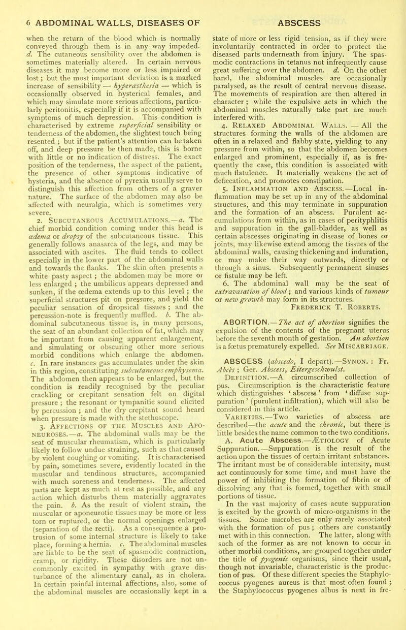when the return of the blood which is normally conveyed through them is in any way impeded. d. The cutaneous sensibility over the abdomen is sometimes materially altered. In certain nervous diseases it may become more or less impaired or lost; but the most important deviation is a marked increase of sensibility — hyperesthesia — which is occasionally observed in hysterical females, and which may simulate more serious affections, particu- larly peritonitis, especially if it is accompanied with symptoms of much depression. This condition is characterised by extreme superficial sensibility or tenderness of the abdomen, the slightest touch being resented ; but if the patient's attention can be taken off, and deep pressure be then made, this is borne with little or no indication of distress. The exact position of the tenderness, the aspect of the patient, the presence of other symptoms indicative of hysteria, and the absence of pyrexia usually serve to distinguish this aflcction from others of a graver nature. The surface of the abdomen may also be affected with neuralgia, which is sometimes very severe. 2. Subcutaneous Accumulations.—a. The chief morbid condition coming under this head is adema or dropsy of the subcutaneous tissue. This generally follows anasarca of the legs, and may be associated with ascites. The fluid tends to collect especially in the lower part of the abdominal walls and towards the flanks. The skin often presents u white pasty aspect ; the abdomen may be more or less enlarged ; the umbilicus appears depressed and sunken, if the oedema extends up to this level ; the superficial structures pit on pressure, and yield the peculiar sensation of dropsical tissues ; and the percussion-note is frequently muflled. b. The ab- dominal subcutaneous tissue is, in many persons, the seat of an abundant collection of fat, which may be important from causing apparent enlargement, and simulating or obscuring other more serious morbid conditions which enlarge the abdomen. c. In rare instances gas accumulates under the skin in this region, constituting subciitatuous emphysema. The abdomen then appears to be enlarged, but the condition is readily recognised by the peculiar crackling or crepitant sensation felt on digital pressure ; the resonant or tympanitic sound elicited by percussion ; and the dry crepitant sound heard when pressure is made with the stethoscope. 3. Affections of the Muscles and Apo- neuroses.—a. The abdominal walls may be the seat of muscular rheumatism, which is particularly likely to follow undue straining, such as that caused by violent coughing or vomiting. It is characterised by pain, sometimes severe, evidently located in the muscular and tendinous structures, accompanied with much soreness and tenderness. The affected parts are kept as much at rest as possible, and any action which disturbs them materially aggravates the pain. b. As the result of violent strain, the muscular or aponeurotic tissues may be more or less torn or ruptured, or the normal openings enlarged (separation of the recti). As a consequence a pro- trusion of some internal structure is likely to take place, forming a hernia, c. The abdominal muscles are liable to be the seat of spasmodic contraction, cramp, or rigidity. These disorders are not un- commonly excited in sympathy with grave dis- turbance of the alimentary canal, as in cholera. In certain painful internal affections, also, some of the abdominal muscles are occasionally kept in a state of more or less rigid tension, as if they were involuntarily contracted in order to protect the diseased parts underneath from injury. The spas- modic contractions in tetanus not infrequently cause great suffering over the abdomen, d. On the other hand, the abdominal muscles are occasionally paralysed, as the result of central nervous disease. The movements of respiration are then altered in character ; while the expulsive acts in which the abdominal muscles naturally take part are much interfered with. 4. Relaxed Abdominal Walls. — All the structures forming the walls of the abdomen are often in a relaxed and flabby state, yielding to any pressure from within, so that the abdomen becomes enlarged and prominent, especially if, as is fire- quently the case, this condition is associated with much flatulence. It materially weakens the act of deficcalion, and promotes constipation. 5. Inflammation and Abscess.—Local in- flammation may be set up in any of the abdominal structures, and this may terminate in suppuration and the formation of an abscess. Purulent ac- cumulations from within, as in cases of perityphlitis and suppuration in the gall-bladder, as well as certain abscesses originating in disease of bones or joints, may likewise extend among the tissues of the abdominal walls, causing thickening and induration, or may make their way outwards, directly or through a sinus. Subsequently permanent sinuses or fistulK may be left. 6. The abdominal wall may be the seat of extravasalion of blood; and various kinds o{ tumour or new growtli may form in its structures. Frederick T. Roberts. ABORTION.—7'/i« act of abortion signifies the expulsion of the contents of the pregnant uterus before the seventh month of gestation. An abortion is a foetus prematurely expelled. See Miscarriage. ABSCESS (abscedo, I depart).—SvNON. : Fr. Abcis ; Ger. Abscess, Eitergescliwulst. Definition.—A circumscribed collection of pus. Circumscription is the characteristic feature which distinguishes ' abscess ' from ' diffuse sup- puration ' (purulent infiltration), which will also be considered in this article. Varieties.—Two varieties of abscess are described—the acute and the chronic, but there is little besides the name common to the two conditions. A. Acute Abscess.—Etiology of Acute Suppuration.—Suppuration is the result of the action upon the tissues of certain irritant substances. The irritant nmst be of considerable intensity, must act continuously for some time, and must have the power of inhibiting the formation of fibrin or of dissolving any thai is formed, together with small portions of tissue. In the vast majority of cases acute suppuration is excited by the growth of micro-organisms in the tissues. Some microbes are only rarely associated with the formation of pus ; others are constantly met with in this connection. The latter, along with such of the former as are not known to occur in other morbid conditions, are grouped together under the title of pyogenic organisms, since their usual, though not invariable, characteristic is the produc- tion of pus. Of these different species the Staphylo- coccus pyogenes aureus is that most often found j the Staphylococcus pyogenes albus is next in fre-