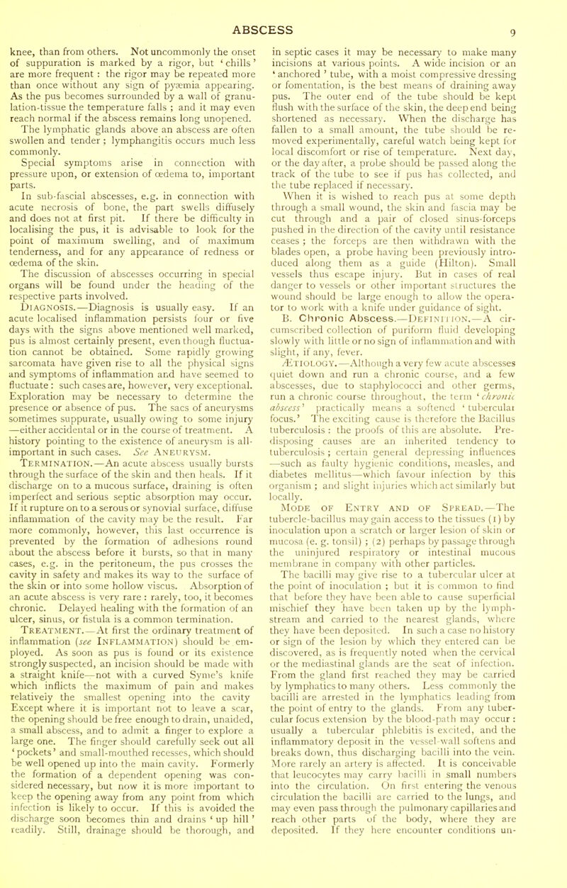 knee, than from others. Not uncommonly the onset of suppuration is marked by a rigor, but ' chills ' are more frequent : the rigor may be repeated more than once without any sign of pyaemia appearing. As the pus becomes surrounded by a wall of granu- lation-tissue the temperature falls ; and it may even reach normal if the abscess remains long unopened. The lymphatic glands above an abscess are often swollen and tender ; lymphangitis occurs much less commonly. Special symptoms arise in connection with pressure upon, or extension of oedema to, important parts. In sub-fascial abscesses, e.g. in connection with acute necrosis of bone, the part swells diffusely and does not at first pit. If there be difficulty in localising the pus, it is advisable to look for the point of maximum swelling, and of maximum tenderness, and for any appearance of redness or oedema of the skin. The discussion of abscesses occurring in special organs will be found under the heading of the respective parts involved. Diagnosis.—Diagnosis is usually easy. If an acute localised inflammation persists four or five days with the signs above mentioned well marked, pus is almost certainly present, even though fluctua- tion cannot be obtained. Some rapidly growing sarcomata have given rise to all the physical signs and symptoms of inflammation and have seemed to fluctuate : such cases are, however, very exceptional. Exploration may be necessary to determine the presence or absence of pus. The sacs of aneurysms sometimes suppurate, usually owing to some injury —either accidental or in the course of treatment. A history pointing to the existence of aneurysm is all- important in such cases. See Aneurysm. Termination.—An acute abscess usually bursts through the surface of the skin and then heals. If it discharge on to a mucous surface, draining is often imperfect and serious septic absorption may occur. If it rupture on to a serous or synovial surface, diffuse inflammation of the cavity may be the result. Far more commonly, however, this last occurrence is prevented by the formation of adhesions round about the abscess before it bursts, so that in many cases, e.g. in the peritoneum, the pus crosses the cavity in safety and makes its way to the surface of the skin or into some hollow viscus. Absorption of an acute abscess is very rare : rarely, too, it becomes chronic. Delayed healing with the formation of an ulcer, sinus, or fistula is a common termination. Treatment At first the ordinary treatment of inflammation (see Inflammation) should be em- ployed. As soon as pus is found or its existence strongly suspected, an incision should be made with a straight knife—not with a curved Synie's knife which inflicts the maximum of pain and makes relatively the smallest opening into the cavity Except where it is important not to leave a scar, the opening should be free enough to drain, unaided, a small abscess, and to admit a finger to explore a large one. The finger should carefully seek out all 'pockets' and small-mouthed recesses, which should be well opened up into the main cavity. Formerly the formation of a dependent opening was con- sidered necessary, but now it is more important to keep the opening away from any point from which infection is likely to occur. If this is avoided the discharge soon becomes thin and drains ' up hill ' readily. Still, drainage should be thorough, and in septic cases it may be necessary to make many incisions at various points. A wide incision or an ' anchored ' tube, with a moist compressive dressing or fomentation, is the best means of draining away pus. The outer end of the tube should be kept flush with the surface of the skin, the deep end being shortened as necessary. When the discharge has fallen to a small amount, the tube should be re- moved experimentally, careful watch being kept lor local discomfort or rise of temperature. Next day, or the day alter, a probe should be passed along the track of the lube to see if pus has collected, and the tube replaced if necessary. When it is wished to reach pus at some depth through a small wound, the skin and fascia may be cut through and a pair of closed sinus-forceps pushed in the direction of the cavity until resistance ceases ; the forceps are then withdrawn with the blades open, a probe having been previously intro- duced along them as a guide (Hilton). Small vessels thus escape injury. But in cases of real danger to vessels or other important structures the wound should be large enough to allow the opera- tor to work with a knife under guidance of sight. B. Chronic Abscess.—Defini J ion. —A cir- cumscribed collection of puriform fluid developing slowly with little or no sign of inflammation and with slight, if any, fever. .'Etiology.—Although a very few acute abscesses quiet down and run a chronic course, and a few abscesses, due to staphylococci and other germs, run a chronic course throughout, the term 'chronic abscess' practically means a softened ' tuberculai focus.' The exciting cause is therefore the Bacillus tuberculosis : the proofs of this are absolute. Pre- disposing causes are an inherited tendency to tuberculosis ; certain general depressing influences —such as faulty hygienic conditions, measles, and diabetes mellitus—which favour infection by this organism ; and slight injuries which act similarly but locally. Mode of Entry and of Spread.—The tubercle-bacillus may gain access to the tissues {i) by inoculation upon a scratch or larger lesion of skin or mucosa (e. g. tonsil) ; (2) perhaps by passage through the uninjured respiratory or intestinal mucous membrane in company with other particles. The bacilli may give rise to a tubercular ulcer at the point of inoculation ; but it is common to find that before they have been able to cause superficial mischief they have been taken up by the lymph- stream and carried to the nearest glands, where they have been deposited. In such a case no history or sign of the lesion by which they entered can be discovered, as is frequently noted when the cervical or the mediastinal glands are the seat of infection. From the gland first reached they may be carried by lymphatics to many others. Less commonly the bacilli are arrested in the lymphatics leading from the point of entry to the glands. F'rom any tuber- cular focus extension by the blood-path may occur : usually a tubercular phlebitis is excited, and the inflammatory deposit in the vessel-wall softens and breaks down, thus discharging bacilli into the vein. More rarely an artery is afi'ected. It is conceivable that leucocytes may carry bacilli in small numbers into the circulation. On first entering the venous circulation the bacilli are carried to the lungs, and may even pass through the pulmonary capillaries and reach other parts of the body, where they are deposited. If they here encounter conditions un-