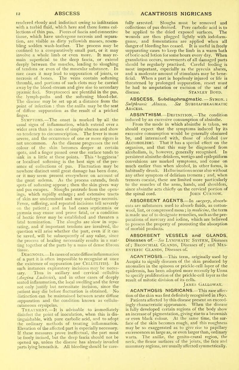 rendered cloudy and indistinct owing to infiltration with a turbid fluid, which here and there forms col- lections of thin pus. Pieces of fascia and connective tissue, which have undergone necrosis and separa- tion, are visible as dirty yellowish masses, resem- bling sodden wash-leather. The process may be confined to a comparatively small part, or it may involve a whole limb or even more. It may re- main superficial to the deep fascia, or extend deeply between the muscles, leading to sloughing of tendons or even of the muscular substance. In rare cases it may lead to suppuration of joints, or necrosis of bones. The veins contain softening thrombi, and portions of such clots may be carried away by the blood-stream and give rise to secondary pycemic foci. Streptococci are plentiful in the pus, the lymph-paths and the softening blood-clot. The disease may be set up at a distance from the point of infection : thus the axilla may be the seat of diffuse suppuration as the result of a pricked finger. Symptoms.—The onset is marked by all the usual signs of inflammation, which extend over a wider area than in cases of simple abscess and show 110 tendency to circumscription. The fever is more severe, and the occurrence of one or more rigors is not uncommon. As the disease progresses the red colour of the skin becomes deeper at certain spots, and a finger passed over the surface tends to sink in a little at these points. This ' boggincss' or localised softening is the best sign of the pre- sence of collections of pus. Fluctuation may be nowhere distinct until great damage has been done, or it may seem present everywhere on account of the great oedema. As the process extends, fresh spots of softening appear ; then the skin gives way and pus escapes. Sloughs protrude from the open- ings, which rapidly enlarge ; and extensive tracts of skin are undermined and may undergo necrosis. Fever, suffering, and repeated incisions tell severely on the patient; and in bad cases septicaemia or pyaemia may ensue and prove fatal, or a condition of hectic fever may be established and threaten a fatal termination. The sloughs are stow in sepa- rating, and if important tendons are involved, the question will arise whether the part, even if it can be saved, will be subsequently of any value, since the process of healing necessarily results in a mat- ting together of the parts by a mass of dense fibrous tissue. Diagnosis Incases ofacute diffuse inflammation of a part it is often impossible to recognise at once the existence of suppuration (j^ij Cellulitis). In such instances exploratory incisions may be neces- sary. Thus in axillary and cervical cellulitis [Atigina LuJovici), and in other cases of deeply seated inflammation, the local swelling and the fever not only justify but necessitate incision, since the patient may die before fluctuation is obtained. No distinction can be maintained between acute diffuse suppuration and the condition known as cellulo- cutaneous erysipelas. Treatment.—It is advisable to immediately disinfect the point of inoculation, when this is dis- tinguishable, with pure carbolic acid, and to adopt the ordinary methods of treating inflammation. Elevation of the affected part is especially necessary. If these measures prove ineffectual, the part must be freely incised, but the deep fascia should not be opened up, unless the disease has already invaded parts lying beneath it. All bleeding should be care- fully arrested. Sloughs must be removed and collections of pus drained. Pure carbolic acid is to be applied to the dried exposed surfaces. The wounds are then plugged lightly with iodoform- gauze, and fomentations are applied when all danger of bleeding has ceased. It is useful in freely suppurating cases to keep the limb in a warm bath of boric-acid lotion for some hours every day. When granulation occurs, movements of all damaged parts should be regularly practised. Careful feeding is most important, especially as the pyrexia abates, and a moderate amount of stimulants may be bene- ficial. When a part is hopelessly injured or life is threatened by prolonged suppuration, resort must be had to amputation or excision of the seat of disease. Stanley Boyd. ABSCESS, Subdiaphragmatic.— Synon. : Stibphrenic Abscess. See Subdiai^hragmatic Abscess. ABSINTHISM.—Definition.—The condition induced by an excessive consumption of absinthe. From the mode in which absinthe is taken, we should expect that the symptoms induced by its excessive consumption would be generally obscured by, and intermixed with, those of alcohol (see Alcoholism). That it has a special effect on the organism, and that this may be diagnosed from alcoholism, is, however, generally recognised. In persistent absinthe-drinkers, vertigo and epileptiform convulsions are marked symptoms, and come on much earlier than when alcohol, in other forms, is habitually drunk. Hallucinations occur also without any other symptom of delirium tremens ; and, when tremors coexist, these are limited more particularly to the muscles of the arms, hands, and shoulders, since absinthe acts chiefly on the cervical portion of the spinal cord. John Curnow. ABSORBENT AGENTS.—In surgery, absorb- ents are substances used to absorb fluids, as cotton- wool, lint, or compressed moss ; in medicine, the term is made use of to designate remedies, such as the pre- parations of mercury and iodine, which are believed to possess the property of promoting the absorption of morbid products. ABSORBENT VESSELS and GLANDS, Diseases of .-Sec Lymi-hatic System, Diseases of; Bronchial Glands, Diseases of; and Mes- enteric Glands, Diseases of. ACANTHOSIS.—This term, originally used by Auspitz to signify diseases of the skin produced by anomalies in the spinous or prickle-cell layer of the epidermis, has been adopted more recently by Unna to specify proliferation of the prickle-cell layer as the result of mitotic division of its cells. James Galloway. ACANTHOSIS NIGRICANS.-This rareaff^ec- tion of the skin was first definitely recognised in 1890. Patients affected by this disease present an exceed- ingly characteristic appearance. When the disease is fully developed certain regions of the body show an increase of pigmentation, giving rise to a brownish or even black colour. At the same time, the sur- face of the skin becomes rough, and this roughness may be so exaggerated as to give rise to papillary excrescences as large as, or even larger than, ordinary warts. The axilte, the genito-crural region, the neck, the flexor surfaces of the joints, the face and mammary regions, are usually affected symmetrically.