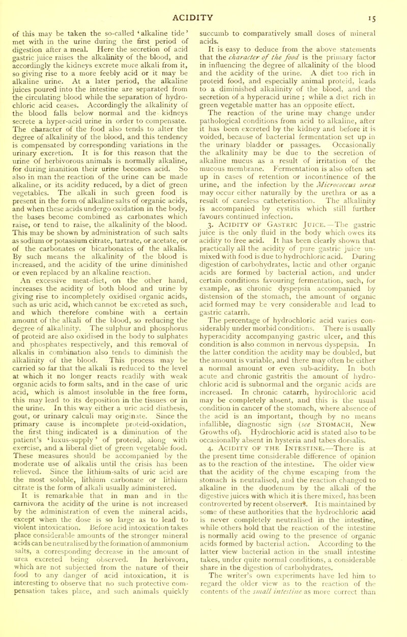 of this may be taken the so-called ' alkaline tide ' met with in the urine during the first period of digestion after a meal. Here the secretion of acid gastric juice raises the alkalinity of the blood, and accordingly the kidneys excrete more alkali from it, so giving rise to a more feebly acid or it may be alkaline urine. At a later period, the alkaline juices poured into the intestine are sepiarated from the circulating blood while the separation of hydro- chloric acid ceases. Accordingly the alkalinity of the blood falls below normal and the kidneys secrete a hyper-acid urine in order to compensate. The character of the food also tends to alter the degree of alkalinity of the blood, and this tendency is compensated by corresponding variations in the urinary excretion. It is for this reason that the urine of herbivorous animals is normally alkaline, for during inanition their urine becomes acid. So also in man the reaction of the urine can be made alkaline, or its acidity reduced, by a diet of green vegetables. The alkali in such green food is present in the form of alkaline salts of organic acids, and when these acids undergo oxidation in the body, the bases become combined as carbonates which raise, or tend to raise, the alkalinity of the blood. This may be shown by administration of such salts as sodium or potassium citrate, tartrate, or acetate, or of the carbonates or bicarbonates of the alkalis. By such means the alkalinity of the blood is increased, and the acidity of the urine diminished or even replaced by an alkaline reaction. An excessive meat-diet, on the other hand, increases the acidity of both blood and urine by giving rise to incompletely oxidised organic acids, such as uric acid, which cannot be excreted as such, and which therefore combine with a certain amount of the alkali of the blood, so reducing the degree of alkalinity. The sulphur and phosphorus of proteid are also oxidised in the body to sulphates and phosphates respectively, and this removal of alkalis in combination also tends to diminish the alkalinity of the blood. This process may be carried so far that the alkali is reduced to the level at which it no longer reacts readily with weak organic acids to form salts, and in the case of uric acid, which is almost insoluble in the free form, this may lead to its deposition in the tissues or in the urine. In this way either a uric acid diathesis, gout, or urinary calculi may originUe. Since the primary cause is incomplete proteid-oxidation, the first thing indicated is a diminution of the patient's ' luxus-supply' of proteid, along with exercise, and a liberal diet of green vegetable food. These measures should be accompanied by the moderate use of alkalis until the crisis has been relieved. Since the lithium-salts of uric acid are the most soluble, lithium carbonate or lithium citrate is the form of alkali usually administered. It is remarkable that in man and in the carnivora the acidity of the urine is not increased by the administration of even the mineral acids, except when the dose is so large as to lead to violent intoxication. Before acid intoxication takes place considerable amounts of the stronger mineral acids can be neutralised by the formation of ammonium salts, a corresponding decrease in the amount of urea excreted being observed. In herbivora, which are not subjected from the nature of their food to any danger of acid intoxication, it is interesting to observe that no such protective com- pensation takes place, and such animals quickly succumb to comparatively small doses of mineral acids. It is easy to deduce from the above statements that the character of the food is the primary factor in influencing the degree of alkalinity of the blood and the acidity of the urine. A diet too rich in proteid food, and especially animal proteid, leads to a diminished alkalinity of the blood, and the secretion of a hyperacid urine ; while a diet rich in green vegetable matter has an opposite effect. The reaction of the urine may change under pathological conditions from acid to alkaline, after it has been excreted by the kidney and before it is voided, because of bacterial fermentation set up in the urinary bladder or passages. Occasionally the alkalinity may be due to the secretion of alkaline mucus as a result of irritation of the mucous membrane. Fermentation is also often set up in cases of retention or incontinence of the urine, and the infection by the Micrococcus uretB may occur either naturally by the urethra or as a result of careless catheterisation. The alkalinity is accompanied by cystitis which still further favours continued infection. 3. Acidity of Gastric Juice.—The gastric juice is the only fluid in the body which owes its acidity to free acid. It has been clearly shown that practically all the acidity of pure gastric juice un- mixed with food is due to hydrochloric acid. During digestion of carbohydrates, lactic and other organic acids are formed by bacterial action, and under certain conditions favouring fermentation, such, for example, as chronic dyspepsia accompanied by distension of the stomach, the amount of organic acid formed may be very considerable and lead to gastric catarrh. The percentage of hydrochloric acid varies con- siderably under morbid conditions. There is usually hyperacidity accompanying gastric ulcer, and this condition is also common in nervous dyspepsia. In the latter condition the acidity may be doubled, but the amount is variable, and there may often be either a normal amount or even sub-acidity. In both acute and chronic gastritis the amount of hydro- chloric acid is subnormal and the organic acids are increased. In chronic catarrh, hydrochloric acid may be completely absent, and this is the usual condition in cancer of the stomach, where absence of the acid is an important, though by no means infallible, diagnostic sign {see Stomach, New Growths of). Hydrochloric acid is stated also to be occasionally absent in hysteria and tabes dorsalis. 4. Acidity of the Intestine.—^There is at the present time considerable difference of opinion as to the reaction of the intestine. The older view that the acidity of the chyme escaping from the stomach is neutralised, and the reaction changed to alkaline in the duodenum by the alkali of the digestive juices with which it is there mixed, has been controverted by recent observer^. It is maintained by some of these authorities that the hydrochloric acid is never completely neutralised in the intestine, while others hold that the reaction of the intestine is normally acid owing to the presence of organic acids formed by bacterial action. According to the latter view bacterial action in the small intestine takes, under quite normal conditions, a considerable share in the digestion of carbohydrates. The writer's own experiments have led him to regard the older view as to the reaction of the contents of the small intestine as more correct than
