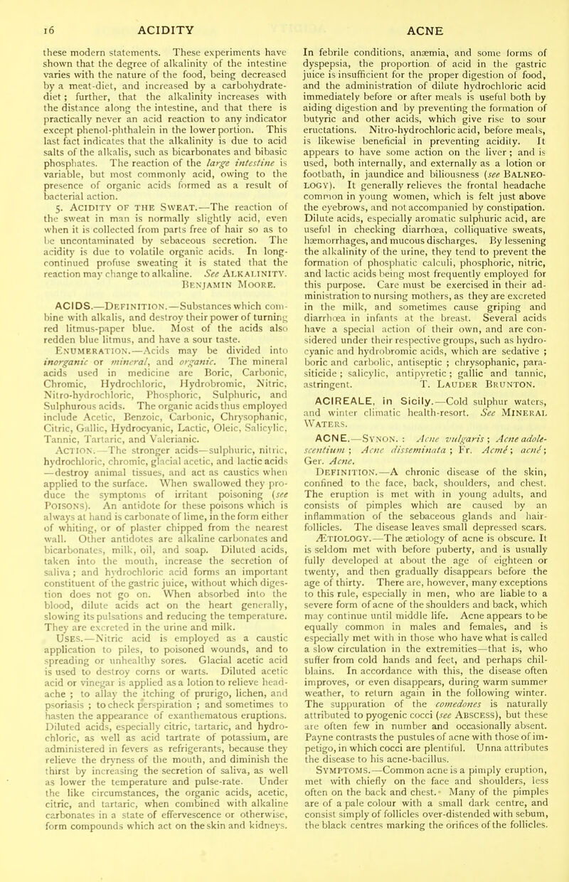 these modern statements. These experiments have shown that the degree of alkaHnity of the intestine varies with the nature of the food, being decreased by a meat-diet, and increased by a carbohydrate- diet ; further, that the alkalinity increases with the distance along the intestine, and that there is practically never an acid reaction to any indicator except phenol-phthalein in the lower portion. This last fact indicates that the alkalinity is due to acid salts of the alkalis, such as bicarbonates and bibasic phosphates. The reaction of the large intestine is variable, but most commonly acid, owing to the presence of organic acids formed as a result of bacterial action. 5. Acidity of the Sweat.—The reaction of the sweat in man is normally slightly acid, even when it is collected from parts free of hair so as to be uncontaminaled by sebaceous secretion. The acidity is due to volatile organic acids. In long- continued profuse sweating it is stated that the reaction may change to alkaline. See Alkalinity. Benjamin Moore. ACIDS.—Definition. — Substances which com- bine with alkalis, and destroy their power of turnint; red litmus-paper blue. Most of the acids also redden blue litmus, and have a sour taste. Enumeration.—Acids may be divided into inorganic or mineral, and organic. The mineral acids used in medicine are Boric, Carbonic, Chromic, Hydrocliloric, Hydrobromic, Nitric, Is'itro-hydrochloric, Phosphoric, Sulphuric, and Sulphurous acids. The organic acids thus employed include .'\cclic, Benzoic, Carbonic, Chrysophanic, Citric, Gallic, Hydrocyanic, Lactic, Oleic, Salicylic, Tannic, Tartaric, and Valerianic. Action. -The stronger acids—sulphuric, nitric, hydrochloric, chromic, glacial acetic, and lactic acids — destroy animal tissues, and act as caustics when applied to the surface. When swallowed they pro- duce the symptoms of irritant poisoning (see Poisons). An antidote for these poisons which is always at hand is carbonate of lime, in the form either of whiting, or of plaster chipped from the nearest wall. Other antidotes are alkaline carbonates and bicarbonates, milk, oil, and soap. Diluted acids, taken into the mouth, increase the secretion of saliva ; and h}'drochloric acid forms an important constituent of the gastric juice, without which diges- tion does not go on. When absorbed into the blood, dilute acids act on the heart generally, slowing its pulsations and reducing the temperature. They are excreted in the urine and milk. Uses.—Nitric acid is employed as a caustic application to piles, to poisoned wounds, and to spreading or unhealthy sores. Glacial acetic acid is used to destroy corns or warts. Diluted acetic acid or vinegar is applied as a lotion to relieve head- ache ; to allay the itching of prurigo, lichen, and psoriasis ; to check perspiration ; and sometimes to hasten the appearance of exantheraatous eruptions. Diluted acids, especially citric, tartaric, and hydro- chloric, as well as acid tartrate of potassium, are administered in fevers as refrigerants, because they relieve the drjmess of the mouth, and diminish the thirst by increasing the secretion of saliva, as well as lower the temperature and pulse-rate. Under the like circumstances, the organic acids, acetic, citric, and tartaric, when combined with alkaline carbonates in a state of efTervescence or otherwise, form compounds which act on the skin and kidneys. In febrile conditions, anaemia, and some lorms of dyspepsia, the proportion of acid in the gastric juice is insufficient for the proper digestion of food, and the administration of dilute hydrochloric acid immediately before or after meals is useful both by aiding digestion and by preventing the formation of butyric and other acids, which give rise to sour eructations. Nitro-hydrochloric acid, before meals, is likewise beneficial in preventing acidity. It appears to have some action on the liver ; and is used, both internally, and externally as a lotion or footbath, in jaundice and biliousness (see Balneo- logy). It generally relieves the frontal headache common in young women, which is felt just above the eyebrows, and not accompanied by constipation. Dilute acids, especially aromatic sulphuric acid, are useful in checking diarrhoea, colliquative sweats, haemorrhages, and mucous discharges. By lessening the alkalinity of the urine, they tend to prevent the formation of phosphatic calculi, phosphoric, nitric, and lactic acids being most frequently employed for this purpose. Care must be exercised in their ad- ministration to nursing mothers, as they are excreted in the milk, and sometimes cause griping and diarrhoea in infants at the breast. Several acids have a special action of their own, and are con- sidered under their respective groups, such as hydro- cyanic and hydrobromic acids, which are sedative ; boric and carbolic, antiseptic ; chrysophanic, para- siticide ; salicylic, antipyretic; gallic and tannic, astringent. T. Lauder Bkunton. ACIREALE, in Sicily.—Cold sulphur waters, and winter climatic health-resort. See Mineral Waters. ACNE.—Synon. : Acne vulgaris; Acne ado le- scentium ; Acne disseminata; Fr. Acmi; acm'; Ger. Acne. Definition.—A chronic disease of the skin, confined to the face, back, shoulders, and chest. The eruption is met with in young adults, and consists of pimples which are caused by an inflammation of the sebaceous glands and hair- follicles. The disease leaves small depressed scars. y^iTiOLOGY.—The aetiology of acne is obscure. It is seldom met with before puberty, and is usually fully developed at about the age of eighteen or twenty, and then gradually disappears before the age of thirty. There are, however, many exceptions to this rule, especially in men, who are liable to a severe form of acne of the shoulders and back, which may continue until middle life. Acne appears to be equally common in males and females, and is especially met with in those who have what is called a slow circulation in the extremities—that is, who suffer from cold hands and feet, and perhaps chil- blains. In accordance with this, the disease often improves, or even disappears, during warm summer weather, to return again in the following winter. The suppuration of the comedones is naturally attributed to pyogenic cocci (see Abscess), but these are often few in number and occasionally absent. Payne contrasts the pustules of acne with those of im- petigo, in which cocci are plentiful. Unna attributes the disease to his acne-bacillus. Symptoms.—Common acne is a pimply eruption, met with chiefly on the face and shoulders, less often on the back and chest. Many of the pimples are of a pale colour with a small dark centre, and consist simply of follicles over-distended with sebum, the black centres marking the orifices of the follicles.