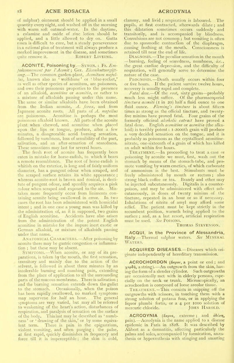 of sulphur) ointment should be applied in a small quantity everj' night, and washed off in the morning with warm soft oatmeal-water. In the daytime, a calamine and oxide of zinc lotion should be applied, and a little allowed to dry on. Gulta rosea is difficult to cure, but a steady perseverance in a rational plan of treatment will always produce a marked improvement in the disease, and sometimes quite remove it. ROBERT LiVElNG. ACONITE, Poisoning by.—Sy.n'ON. : ¥x. Em- poisoiiitcntott par 1'Acoiiit ; Ger. Eisoilmtvergijl- itng.—The common garden-plant, Aco)iitiiitt tiapel- lus, known also as 'wolfsbane' or 'blue-rocket,' as well as other species of aconiluni, are poisonous, and owe their poisonous properties to the presence of an alkaloid, aconiliite or acoiiitia, or rather to a mixture of alkaloids passing under this name. The same or similar alkaloids have been obtained from the Indian aconite, A. fcrox, and from Japanese aconite roots. All parts of A. napellus are poisonous. Aconitine is perhaps the most poisonous alkaloid known. All parts of the aconite pl.int when chewed, and aconitine when placed upon the lips or tongue, produce, after a few minutes, a disagreeable acrid burning sensation, followed by numbness, loss of sensibility of the part, salivation, and an after-sensation of searedncss. These sensations may last for several hours. The fresh root of aconite has frequently been eaten in mistake for horse-radish, to which it bears a remote resemblance. The root of horse-radish is whitish on the exterior, is long and of fairly uniform diameter, has a pungent odour when scraped, and the scraped surface retains its white appearance ; whereas aconite-root is brown and conical, is desti- tute of pungent odour, and speedily acquires a pink colour when scraped and exposed to the air. Mis- takes more frequently occur from liniments con- taining aconite Ix'ing swallowed in error. In two cases the root has been administered with houiicidal intent ; and in one ca.se a young man was killed by the administration of, as it is supposed, two grains of English aconitine. Accidents have also arisen from the administration of the potent English aconitine in mistake for the impure inert exotic or German alkaloid, or mixture of alkaloids passing under that name. Anato.micai. Characters.—After poisoning by aconite there may be gastric congestion or inflamma- tion ; but these may be absent. Svmpto.ms.—When aconite, or any of its pre- parations, is taken by the mouth, the first sensation, transitory and mainly due to the action of the solvent, is followed in about three minutes by an intolerable burning and numbing pain, extending from the place of application to all the surrounding parts of the mucous membrane. There is salivation ; and the burning sensation extends down the gullet to the stomach. Occasionally, when the poison has been rapidly swallowed, no marked symptoms may supervene for half an hour. The general symptoms are very varied, but may all be referred to weakening of the heart's action, disturbances of respiration, and paralysis of sensation on the surface of the body. This last may be described as ' numb- ness ' or ' drawing of the skin,' or by some equiva- lent term. There is pain in the epigastrium, violent vomiting, and often purging ; the pulse, at first rapid, quickly diminishes in frequency and force till it is imperceptible; the skin is cold. clammy, and livid ; rcspiiation is laboured. The pupils, at first contracted, afterwards dilate ; and this dilatation sometimes occurs suddenly and transitorily, and is accompanied by blindness. Convulsions are not common ; but vomiting is often due to spasmodic contraction of the diaphragm, causing frothing at the mouth. Consciousness is retained till near the end of life. DiAC.NOSlS.—The peculiar sensation in the mouth — burning, feeling of soaredness, numbness, iNic, the great cardiac depression, and the difficulty of respiration, will generally serve to determine the nature of the case. I'UOCNOSIS.—Death usually occurs witliin four or five hours. If the patient survive twelve hours, recovery is usually rapid and complete. Fatal dose.—Of the root, sixty grains—probably much less might suffice. Of the pharmacopuMul tiiutura aconiti (I in 2o) half a lluid ounce to one fluid ounce. Fleming's tincture is about fifteen times as strong as the official tincture, and twenty- five minims have proved fatal. Four grains of the formerly officinal alcoholic extract have proved a fatal dose, luiglish aconitine or aeon ilia (the alka- loid) is terriljly potent: i-20OOlh grain will produce a very decided sensation on the tongue, and it is probably as poisonous as the crystallised aconitine- nilrate, one-sixteenth of a grain of which has killed an adult within five hours. Tre.vtment.—In proceeding lo treat a case oi poisoning by aconite we must, first, wash out tlic stomach by means of the stomach-tube, and [)ro- mote vomiting by warm emetics, of which carbonate of ammonium is the best. Stimulants must be freely administered by mouth or rectum; also strong black coflee or tea. Brandy and ether may be injected subcutaneously. Digitalis is a counter- poison, and may be administered with effect suli- cutaneously, in doses of twenty minims of tlie tincture, repeated in an hour or so if necosary. Inhalations of nitrite of amyl may afford some relief. The patient must be kept strictly in the recumbent position, warmth being applied lo tiie surface ; and, as a last resort, artificial respiration must be used. See Poisons. Thomas Stevenson. ACQUI, in the Province of Alessandria, Italy.—Thermal sulphur waters. See Minkkai. Waters. ACQUIRED DISEASES.—Diseases which ori- ginate independently of hereditary transmission. ACROCHORDON {&Kpov,a. point or end; and XopSr), a string).—An outgrowth from the skin, hav- ing the form of a slender cylinder. Such outgrowths arc occasionally met with in elderly persons, espe- cially on the neck or trunk. Microscopically, an acrochordon is composed of loose areolar tissue. Treaiment. —This consists in snipping off the outgrowths with scissors, in touching them with a strong solution of potassa fusa, or in applying the liquor plumbi fortis, or a 4 per 1000 solution of mercuric chloride. John Harold. ACRODYNIA (fiicpos, extreme ; and oSiVtj, pain). Acrodynia is the name applied to a disease epidemic in Paris in 1828. It was descriljed by Alibert as a dermatitis, affecting particularly the palms and soles, accompanied by formication, anaes- thesia or hypercesthesia with stinging and smarting