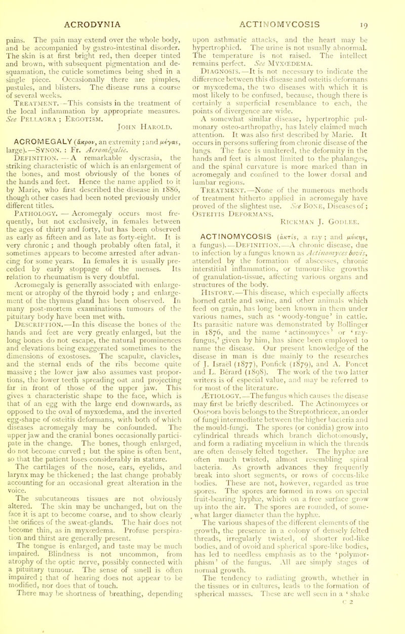 pains. The pain may extend over the whole body, and be accompanied by gastro-intestinal disorder. The skin is at first bright red, then deeper tinted and brown, with subsequent pigmentation and de- squamation, the cuticle sometimes being shed in a single piece. Occasionally there are pimples, pustules, and blisters. The disease runs a course of several weeks. Treatment. -This consists in the treatment of the local inflammation by appropriate measures. See Pellagra ; Ergotism. John Harold. ACROM EG ALY (aKpou, an extremity ; and /J-iyas, large).—SvNON. : Fr. Acromegalie. Definition.—A remarkable dyscrasia, the striking characteiistic of which is an enlargement of the bones, and most obviously of the bones of the hands and feet. Hence the name applied to it by Marie, who first described the disease in 1886, though other cases had been noted previously under different titles. Pathology. — Acromegaly occurs most fre- quently, but not exclusively, in females between the ages of thirty and forty, but has been observed as early as fifteen and as late as forty-eight. It is very chronic ; and though probably often fatal, it sometimes appears to become arrested after advan- cing for some years. In females it is usually pre- ceded by early stoppage of the menses. Its relation to rheumatism is very doubtful. Acromegaly is generally associated with enlarge- ment or atrophy of the thyroid body ; and enlarge- ment of the thymus gland has been observed. In many post-mortem examinations tumours of the pituitary body have been met with. Description.—In this disease the bones of the hands and feet are very greatly enlarged, but the long bones do not escape, the natural prominences and elevations being exaggerated sometimes to the dimensions of exostoses. The scapute, clavicles, and the sternal ends of the ribs become quite massive ; the lower jaw also assumes vast propor- tions, the lower teeth spreading out and projecting far in front of those of the upper jaw. This gives a characteristic shape to the face, which is that of an egg with the large end downwards, as opposed to the oval of myxcedema, and the inverted egg-shape of osteitis deformans, with both of which diseases acromegaly may be confounded. The upper jaw and the cranial bones occasionally partici- pate in the change. The bones, though enlarged, do not become curved ; but the spine is often bent, so that the patient loses considerably in stature. The cartilages of the nose, ears, eyelids, and larynx may be thickened; the last change probably accounting for an occasional great alteration in the voice. The subcutaneous tissues are not obviously altered. The skin may be unchanged, but on the face it is apt to become coarse, and to show clearly the orifices of the sweat-glands. The hair does not become thin, as in myxcedema. Profuse perspira- tion and thirst are generally present. The tongue is enlarged, and taste may be much impaired. Blindness is not uncommon, from atrophy of the optic nerve, possibly connected with a pituitary tumour. The sense of smell is often impaired ; that of hearing does not appear to be modified, nor does that of touch. There may be shortness of breathing, depending upon asthmatic attacks, and the heart may be hypertrophied. The urine is not usually abnormal. The temperature is not raised. The intellect remains perfect. See Myxcedema. Diagnosis.—It is not necessary to indicate the difference between this disease and osteitis deformans or myxcedema, the two diseases with which it is most likely to be confused, because, though there is certainly a superficial resemblance to each, the points of divergence are wide. A somewhat similar disease, hypertrophic pul- monary osteo-arthropathy, has latelv claimed much attention. It was also first described by Marie. It occurs in persons suffering from chronic disease of the lungs. The face is unaltered, the deformity in the hands and feet is almost limited to the phalanges, and the spinal curvature is more marked than in acromegaly and confined to the lower dorsal and lumbar regions. Treatment.—None of the numerous methods of treatment hitherto applied in acromegaly have proved of the slightest use. See BoNE, Diseases of; OsTEiiis Deformans. Rick.man J. Godlee. ACTINOMYCOSIS (okti's, a ray; and a fungus).—Dei ini i ion A chronic disease, due to infection by a fungus known as Actinomyces bovis, attended by the formation of abscesses, chronic interstitial inflammation, or tumour-like growths of granulation-tissue, affecting various organs and structures of the body. ITlsTORY.—This disease, which especially aftects horned cattle and swine, and other animals which feed on grain, has long been known in them under various names, such as 'woody-tongue' in cattle. Its parasitic nature was demonstrated by Bollinger in 1876, and the name ' aclinomyces' or 'ray- fungus,' given by him, has since been employed to name the disease. Our present knowledge of the disease in man is due mainly to the researches of J. Israel (1877), Ponfick (1879), and A. Poncet and L. Berard (1898). The work of the two latter writers is of especial value, and may be referred to for most of the literature. /Etiology.—The fungus which causes the disease may first be briefly described. The Actinomyces or Oosnora bovis belongs to the Streptothricece, an order of fungi intermediate between the higher bacieria and the mould-fungi. The spores (or conidia) grow into cylindrical threads which branch dichotomously, and form a radiating mycelium in which the threads are often densely felted together. The hypha' are often much twisted, almost resembling spiral bacteria. As growth advances they frequently break into short segments, or rows of coccus-like bodies. These are not, however, regarded as true spores. The spores are formed in rows on special fruit-bearing hyphae, which on a free surface grow up into the air. The spores are rounded, of some- _ what larger diameter than the hyphie. The various shapes of the different elements of the growth, the presence in a colony of densely felted threads, irregularly twisted, of shorter rod-like bodies, and of ovoid and spherical spore-like bodies, has led to needless emphasis as to the ' polymor- phism' of the fungus. All are simply slages of normal growth. The tendency to radiating growth, whether in the tissues or in cultures, leads to the formation of spherical masses. These are well seen in a ' shake