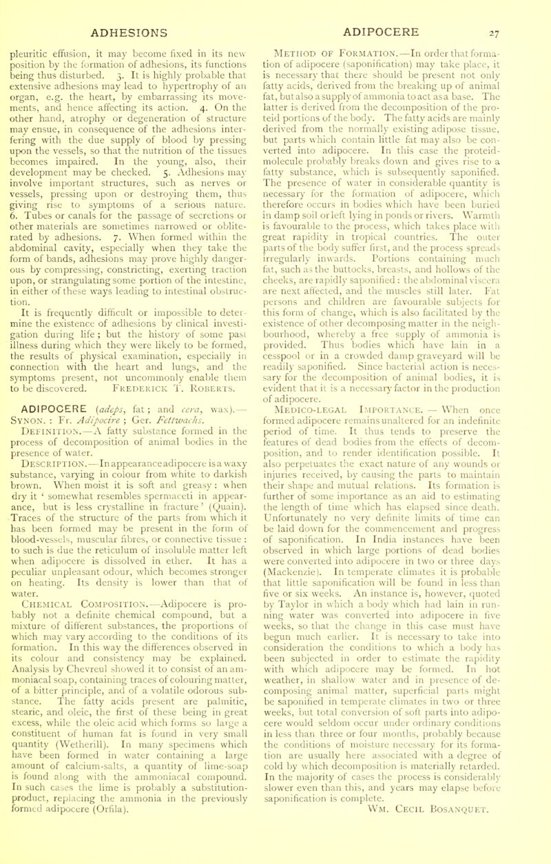 pleuritic effusion, it may become fixed in its new- position by tile formation of adhesions, its functions being thus disturbed. 3. It is liighly probable that extensive adhesions may lead to hypertrophy of an organ, e.g. the heart, by embarrassing its move- ments, and hence affecting its action. 4. On the other hand, atrophy or degeneration of structure may ensue, in consequence of the adhesions inter- fering with the due supply of blood by pressing upon the vessels, so that the nutrition of the tissues becomes impaired. In the young, also, their development may be checked. 5. Adhesions ma)' involve important structures, such as nerves or vessels, pressing upon or destroying them, thus giving rise to symptoms of a serious nature. 6. Tubes or canals for the passage of secretions or other materials are sometimes narrowed or oblite- rated by adhesions. 7. When formed within the abdominal cavity, especially when they take the form of bands, adhesions may prove highly danger- ous by compressing, constricting, exerting traclion upon, or strangulatmg some portion of the intestine, in either of these ways leading to intestinal obstruc- tion. It is frequently difficult or impossible to deter- mine the existence of adhesions by clinical investi- gation during life ; but the history of some pasi illness during which they were likely to be formed, the results of physical examination, especially in connection with the heart and lungs, and the symptoms present, not uncommonly enable them to be discovered. Frederick T. Roberts. ADIPOCERE {adeps, fat; and ccra, wax).— Syno.n. : Fr. Adipoch-e ; Ger. Fettwaihs. Definitio.n.—A fatty substance formed in the process of decomposition of animal bodies in the presence of water. Description.—In appearance adipocere isa waxy substance, varying in colour from white to darkish brown. When moist it is soft and greasy: when dry it ' somewhat resembles spermaceti in appear- ance, but is less crj-stalline in fracture' (Quain). ■ Traces of the structure of the parts from which it has been formed may be present in the form of blood-vessels, muscular fibres, or connective tissue : to such is due the reticulum of insoluble matter left when adipocere is dissolved in ether. It has a peculiar unpleasant odour, which becomes stronger on heating. Its density is lower than that of water. Chemical Composition.—Adipocere is pro- bably not a definite chemical compound, but a mixture of different substances, the proportions of which may vary according to the conditions of its formation. In this way the differences observed in its colour and consistency may be explained. Analysis by Chevreul showed it to consist of an am- moniacal soap, containing traces of colouring matter, of a bitter principle, and of a volatile odorous sub- stance. The fatty acids present are palmitic, stearic, and oleic, the first of these being in great excess, while the oleic acid which forms so large a constituent of human fat is found in very small quantity (Wetherill). In many specimens which have been formed in water containing a large amount of calcium-salts, a quantity of lime-soap is found along with the ammoniacal compound. In such cases the lime is probably a substitution- product, replacing the ammonia in the previously formed adipocere (Orfila). Method of Formation.—In order that forma- tion of adipocere (saponification) may take place, it is necessary that there should be present not only fatty acids, derived from the breaking up of animal fat, but also a supply of ammonia toact asa base. The latter is derived from the decomposition of the pro- teid portions of the body. The fatty acids are mainly derived from the normally existing adipose tissue, but parts which contain little fat may also be con- verted into adipocere. In this case the proteid- molecule proliably breaks down and gives rise to a fatty substance, which is subsequently saponified. The presence of water in considerable quantity is necessar}' for the formation of adipocere, which tlierefore occurs in bodies which have been buried in damp soil or left lying in ponds or rivers. Warmth is favourable to the process, which takes place with great rapidity in tropical countries. The outer parts of the body suffer first, and the process spreads irregularly inwards. Portions containing much fat, such as the buttocks, breasts, and hollows of the cheeks, are rapidly saponified : the abdominal viscera are next aftecled, and the muscles still later. Fat persons and children are favourable subjects for this form of change, which is also facilitated by the existence of other decomposing matter in the neigh- bourhood, whereby a free supply of ammonia is provided. Thus bodies which have lain in a cesspool or in a crowded damp graveyard will be readily saponified. Since bacterial action is neces- sary for the decomposition of animal bodies, it is evident that it is a necessarj- factor in the production of adipocere. Medico-legal Importance. — When once formed adipocere remains unaltered for an indefinite period of time. It thus tends to preserve the features of dead bodies from the effects of decom- position, and to render identification possible. It also perpetuates the exact nature of any wounds or injuries received, by causing the parts to maintain their shape and mutual relations. Its formation is further of some importance as an aid to estimating the length of lime which has elapsed since death. Unfortunately no very definite limits of time can be laid down for the commencement and progress of saponification. In India instances have been observed in which large portions of dead bodies were converted into adipocere in two or three days (Mackenzie). In temperate climates it is probable that little saponification will be found in less than five or six weeks. An instance is, however, quoted by Taylor in which a body which had lain in run- ning water was converted into adipocere in five weeks, so that the change in this case must have begun much earlier. It is necessary to take into consideration the conditions to which a body has been subjected in order to estimate the rapidity with which adipocere may be formed. In hot weather, in shallow water and in presence of de- composing animal matter, superficial parts might be saponified in temperate climates in two or three weeks, but total conversion of soft parts into adipo- cere would seldom occur under ordinary conditions in less than three or four months, probably because the conditions of moisture necessary for its forma- tion are usually here associated with a degree of cold by which decomposition is materially retarded. In the majority of cases the process is considerably slower even than this, and years may elapse before saponification is complete. Wm. Cecil Bosanquet.