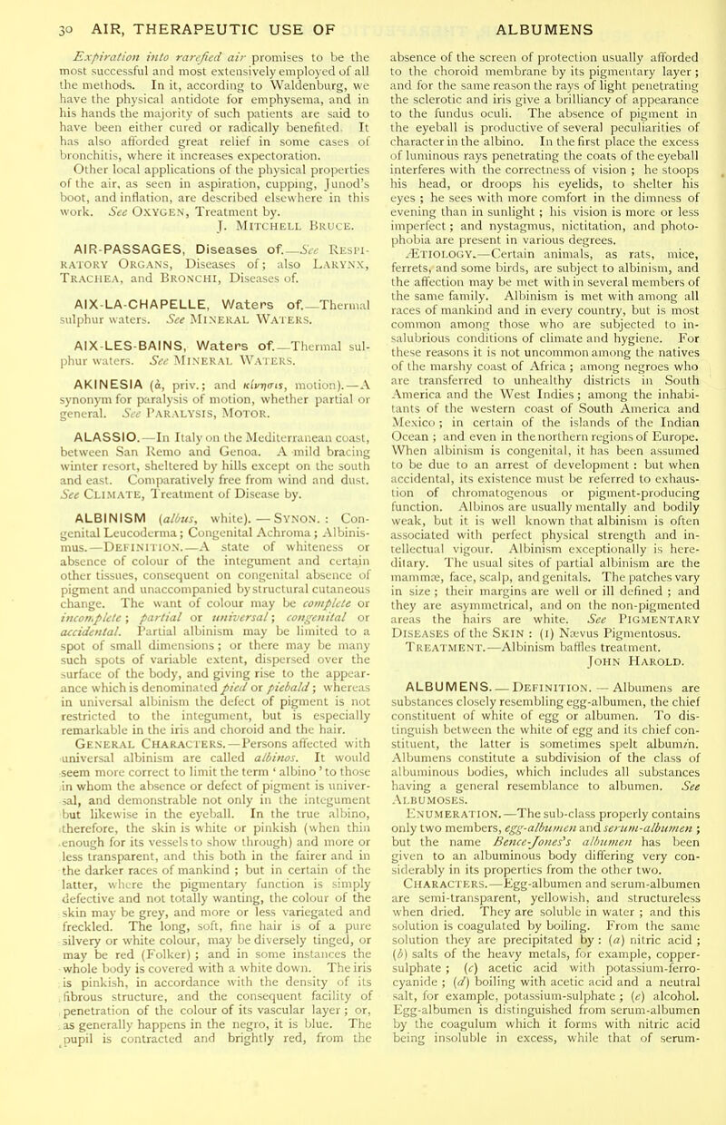 Expiration into rarefied air promises to be the most successful and most extensively employed of all the methods. In it, according to Waldenburg, we have the physical antidote for emphysema, and in his hands the majority of such patients are said to have been either cured or radically benefited. It has also aflbrded great relief in some cases of bronchitis, where it increases expectoration. Other local applications of the physical properties of the air, as seen in aspiration, cupping, Junod's boot, and inflation, are described elsewhere in this work. See Oxygen, Treatment by. J. Mitchell Bruce. AIR-PASSAGES, Diseases of.—iV^; Resi'i- RATOKY Organs, Diseases of; also Larynx, Trachea, and Bronchi, Diseases of. AIX-LA-CHAPELLE, Waters of._Thennal sulphur waters. See Mineral Waters. AIX-LES-BAINS, Waters of._Thermal sul- phur waters. See Mineral W.\ters. AKINESIA (i, priv.; and Klvna-is, motion).—A synonym for paralysis of motion, whether partial or general. See Paralysis, Motor. ALASSIO.—In Italy on the Mediterranean coast, between San Remo and Genoa. A mild bracing winter resort, sheltered by hills except on the south and east. Comparatively free from wind and dust. See Climate, Treatment of Disease by. ALBINISM (alius, white). — Synon. : Con- genital Leucodcrma; Congenital Achroma; Albinis- mus.—Definitio.n.—A state of whiteness or absence of colour of the integument and certain other tissues, consequent on congenital absence of pigment and unaccompanied bystructural cutaneous change. The want of colour may be complete or incomplete; partial or universal; congenital or accidental. Partial albinism may be limited to a spot of small dimensions ; or there may be many such spots of variable extent, dispersed over the surface of the body, and giving rise to the appear- ance which is denominated pied or piebald; whereas in universal albinism the defect of pigment is not restricted to the integument, but is especially remarkable in the iris and choroid and the hair. General Characters.—Persons affected with universal albinism are called albinos. It would seem more correct to limit the term ' albino' to those ,in whom the absence or defect of pigment is univer- sal, and demonstrable not only in the integument but likewise in the eyeball. In the true albino, therefore, the skin is white or pinkish (when thin enough for its vessels to show through) and more or less transparent, and this both in the fairer and in the darker races of mankind ; but in certain of the latter, where the pigmentary function is simply defective and not totally wanting, the colour of the : skin may be grey, and more or less variegated and freckled. The long, soft, fine hair is of a pure silvery or white colour, may be diversely tinged, or may be red (Folker) ; and in some instances the whole body is covered with a white down. The iris is pinkish, in accordance with the density of its fibrous structure, and the consequent facility of penetration of the colour of its vascular layer ; or, as generally happens in the negro, it is blue. The pupil is contracted and brightly red, from the absence of the screen of protection usually afforded to the choroid membrane by its pigmentary layer ; and for the same reason the rays of light penetrating the sclerotic and iris give a brilliancy of appearance to the fundus oculi. The absence of pigment in the eyeball is productive of several peculiarities of character in the albino. In the first place the excess of luminous rays penetrating the coats of the eyeball interferes with the correctness of vision ; he stoops his head, or droops his eyelids, to shelter his eyes ; he sees with more comfort in the dimness of evening than in sunlight ; his vision is more or less imperfect; and nystagmus, nictitation, and photo- phobia are present in various degrees. .-Etiology.—Certain animals, as rats, mice, ferrets, and some birds, are subject to albinism, and the affection may be met with in several members of the same family. Albinism is met with among all races of mankind and in every country, but is most common among those who are subjected to in- vaKiljrious conditions of climate and hygiene. For these reasons it is not uncommon among the natives of the marshy coast of Africa ; among negroes who are transferred to unhealthy districts in South America and the West Indies; among the inhabi- tants of the western coast of South America and Mexico ; in certain of the islands of the Indian Ocean ; and even in the northern regions of Europe. When albinism is congenital, it has been assumed to be due to an arrest of development : but when accidental, its existence must be referred to exhaus- tion of chromatogenous or pigment-producing function. Albinos are usually mentally and bodily weak, but it is well known that albinism is often associated with perfect physical strength and in- tellectual vigour. Albinism exceptionally is here- ditary. The usual sites of partial albinism are the mamma;, face, scalp, and genitals. The patches vary in size ; their margins are well or ill defined ; and they are asymmetrical, and on the non-pigmented areas the hairs are white. See Pigmentary Diseases of the Skin : (i) Nasvus Pigmentosus. Treatment.—Albinism baffles treatment. John Harold. ALBUMENS—Dekinition. — Albumens are substances closely resembling egg-albumen, the chief constituent of white of egg or albumen. To dis- tinguish between the white of egg and its chief con- stituent, the latter is sometimes spelt albumm. Alljumens constitute a subdivision of the class of albuminous bodies, which includes all substances having a general resemblance to albumen. See Albumoses. Enumeration.—The sub-class properly contains only two members, egg-albumen and seruiii-albiiinen ; but the name Bence-Jones^s albumen has been given to an albuminous body differing very con- siderably in its properties from the other two. Characters.—Egg-albumen and serum-albumen are semi-transparent, yellowish, and structureless when dried. They are soluble in water ; and this solution is coagulated by boiling. From the same solution they are precipitated by : (a) nitric acid ; (b) salts of the heavy metals, for example, copper- sulphate ; (c) acetic acid with potassium-ferro- cyanide ; (d) boiling with acetic acid and a neutral salt, for example, potassium-sulphate ; [e) alcohol. Egg-albumen is distinguished from serum-albumen by the coagulum which it forms with nitric acid being insoluble in excess, while that of serum-