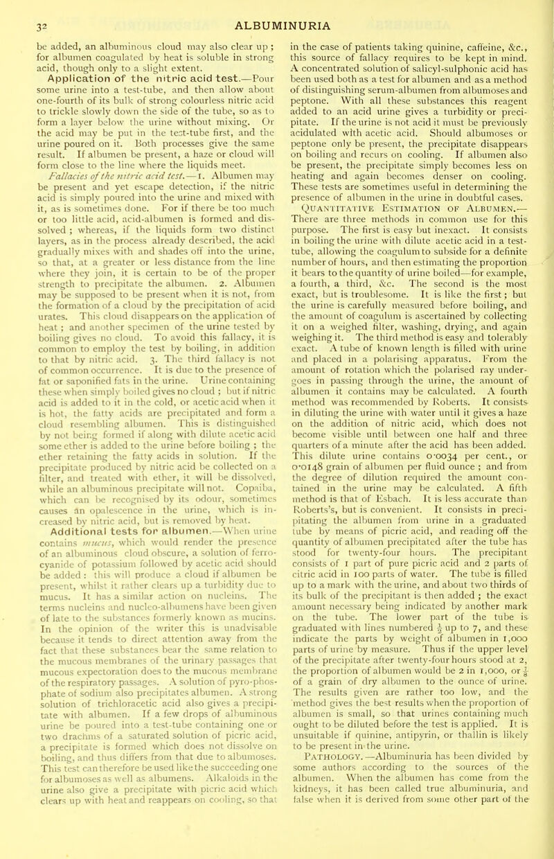 be added, an albuminous cloud may also clear up ; for albumen coagulated by heat is soluble in strong acid, though only to a slight extent. Application of the nitric acid test.—Pour some urine into a test-tube, and then allow about one-fourth of its bulk of strong colourless nitric acid to trickle slowly down the side of the tube, so as tn form a layer below the urine without mi.\ing. Or the acid may be put in the te.t-tube first, and the urine poured on it. Both processes give the same result. If albumen be present, a haze or cloud will form close to the line where the liquids meet. Fallacies of the intric add test. — I. Albumen ma)- be present and yet escape detection, if the nitric acid is simply poured into the urine and mixed with it, as is sometimes done. For if there be too mucli or too little acid, acid-albunien is formed and dis- solved ; whereas, if the liquids form two distinct layers, as in the process already described, the acid gradually mixes with and shades otf into the urine, so that, at a greater or less distance from the line where they join, it is certain to be of the proper strength to precipitate the albumen. 2. Albumen may be supposed to be present when it is not, from the formation of a cloud by the precipitation of acid urates. This cloud disappears on the application of heat ; and another specimen of the urine tested by boiling gives no cloud. To avoid this fallacy, it is common to employ the test by boiling, in addition to that by nitric acid. 3. The third fallacy is not of common occurrence. It is due to the presence of fat or saponified fats in the urine. Urine containing these when simply boiled gives no cloud ; but if nitric acid is added to it in the cold, or acetic acid when it is hot, the fatty acids are precipitated and form a cloud resembling albumen. This is distinguished by not being formed if along with dilute acetic acid some ether is added to the urine before boiling ; the ether retaining the fatty acids in solution. If the precipitate produced by nitric acid be collected on a filter, and treated with ether, it will be dissolved, while an albuminous precipitate will not. Copaiba, which can ha recognised by its odour, sometimes causes an opalescence in the urine, which is in- creased by nitric acid, but is removed by heat. Additional tests for albumen.—When urine contains iiiiuiis, which would render the presence of an albuminous cloud obscure, a solution of ferro- cyanide of potassium followed by acetic acid should be added : this will produce a cloud if albumen be present, whilst it rather clears up a turbidity due to mucus. It has a similar action on nucleins. The terms nucleins and nucleo-albumens have been given of late to the substances formerly known as mucins. In the opinion of the writer this is unadvisable because it tends to direct attention away from the fact that these substances bear the same relation to the mucous membranes of the urinary passages that mucous expectoration does to the mucous meml)rane of the respirator)' passages. A solution of pyro-phos- phateof sodium also precipitates albumen. A strong solution of trichloracetic acid also gives a precipi- tate with albumen. If a few drops of albuminous urine be poured into a test-tube containing one or two drachms of a saturated solution of picric acid, a precipitate is formed which does not dissolve on boiling, and thus differs from that due toalbumoses. This test can therefore be used like the succeeding one for albumoses as well as albumens. Alkaloids in the urine also give a precipitate with picric acid which clears up with heat and reappears on cooling, so that in the case of patients taking quinine, caffeine, &c., this source of fallacy requires to be kept in mind. A concentrated solution of salicyl-sulphonic acid has been used both as a test for albumen and as a method of distinguishing serum-albumen from albumoses and peptone. With all these substances this reagent added to an acid urine gives a turbidity or preci- pitate. If the urine is not acid it must be previously acidulated with acetic acid. Should albumoses or peptone only be present, the precipitate disappears on boiling and recurs on cooling. If albumen also- be present, the precipitate simply becomes less on heating and again becomes denser on cooling. These tests are sometimes useful in determining the presence of al'mmen in the urine in doubtful cases. QuANTiTAi IVE Estimation of Albumen.— There are three methods in common use for this purpose. The first is easy but inexact. It consists in boiling the urine with dilute acetic acid in a test- tube, allowing the coagulumto subside for a definite number of hours, and then estimating the proportion it bears to the quantity of urine boiled—for example, a fourth, a third, &c. The second is the most exact, but is troublesome. It is like the first; but the urine is carefully measured before boiling, and the amount of coagulum is ascertained by collecting it on a weighed filter, washing, drying, and again weighing it. The third method is easy and tolerably exact. A tube of known length is filled with urine and placed in a polarising apparatus. From the amount of rotation which the polarised ray under- goes in passing through the urine, the amount of albumen it contains may be calculated. A fourth method was recommended by Roberts. It consists in diluting the urine with water until it gives a haze on the addition of nitric acid, which does not become visible until between one half and three quarters of a minute after the acid has been added. This dilute urine contains 0'0034 per cent., or 0'0I48 grain of albumen per fluid ounce ; and from the degree of dilution rerjuired the amount con- tained in the urine may be calculated. A fifth method is that of Ksbach. It is less accurate than Roberts's, but is convenient. It consists in preci- pitating the albumen from urine in a graduated tube by means of picric acid, and reading off the quantity of albumen precipitated after the tu!:)e has stood for twenty-four hours. The precipitant consists of I part of pure picric acid and 2 parts of citric acid in 100 parts of water. The tube is filled up to a mark with the urine, and about two thirds of its bulk of the precipitant is then added ; the exact amount necessary being indicated by another mark on the tube. The lower part of the tube is graduated with lines numbered J- up to 7, and these indicate the parts by weight of albumen in 1,000 parts of urine by mea.sure. Thus if the upper level of the precipitate after twenty-four hours stood at 2, the proportion of albumen would be 2 in 1,000, or -g of a grain of dry albumen to the ounce of urine. The results given are rather too low, and the 'method gives the best results when the proportion of albumen is small, so that urines containing much ought to be diluted before the test is applied. It is unsuitable if quinine, antipyrin, or thallin is likely to be present in'the urine. Pathology.—Albuminuria has been divided by some authors according to the sources of the albumen. When the albumen has come from the kidneys, it has been called true albuminuria, and false when it is derived from some other part of the