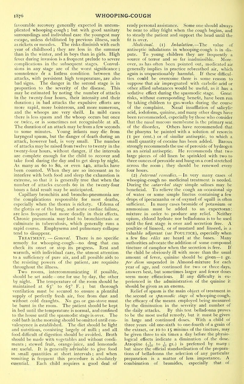 favourable recovery generally expected in uncom- plicated whooping-cough ; but with good sanitary surroundings and individual care the youngest may escape, unless debilitated by previous illness, such as rickets or measles. The risks diminish with each year of childhood ; they are less in the summer than in the winter, and in boys than in girls. High fever during invasion is a frequent prelude to severe complications in the subsequent stages. Convul- sions in any stage are of the worst significance ; somnolence or a listless condition between the attacks, with persistent high temperature, are also bad signs. The danger in the second stage is in proportion to the severity of the disease. This may be estimated by noting the number of attacks in the twenty-four hours, their intensity and their duration ; in bad attacks the expulsive efforts are more rapid, more boisterous, and more numerous, and the whoops are very shrill. In mild cases there is less spasm and the whoop occurs but once or twice, or is sometimes not recognisable at all. The duration of an attack may be from a few seconds to some minutes. Young infants may die from laryngeal spasm, but the danger of death during an attack, however bad, is very small. The number of attacks may be raised from twelve to twenty in the twenty-four hours, without danger, if the intervals are complete enough for the child to recover and take food during the day and to get sleep by night. As many as 60 to 80, or even 140, attacks have been counted. When they are so incessant as to interfere with both food and sleep the exhaustion is extreme, so that it is generally true that when the number of attacks exceeds 60 in the twenty-four hours a fatal result may be anticipated. Capillary bronchitis and broncho-pneumonia are the complications responsible for most deaths, especially when the thorax is rickety. Qidema of the glottis or of the lung, and acute cardiac failure, are less frequent but more deadly in their effects. Chronic pneumonia may lead to bronchiectasis or culminate in tuberculosis, which generally runs a rapid course. Emphysema and pulmonary collapse tend to disappear. Treatment. — General. There is no specific remedy for whooping-cough—no drug that can check its onset or stop its progress. Rest and warmth, with individual care, the utmost attention to a sufficiency of pure air, and all possible aids to the resisting powers of the patient, are requisite throughout the illness. Two rooms, intercommunicating if possible, should be set aside —one for use by day, the other by night. The temperature of the room should be maintained at 63° to 65° F. ; but thorough ventilation must be secured to ensure a plentiful supply of perfectly fresh air, free from dust and without cold draughts. No gas or gas-stove must be burnt in the room. The patient should be kept in bed until the temperature is normal, and confined to the house until the spasmodic stage is over. The cold bath in the morning should be omitted until con- valescence is established. The diet should be light and nutritious, consisting largely of milk ; and all food difficult of digestion should be avoided. Broth should be made with vegetables and without condi- ments ; stewed fruit, orange-juice, and lemonade are useful. It is generally advisable to give food in small quantities at short intervals; and when vomiting is frequent this procedure is absolutely essential. Each child requires a good deal of ready personal assistance. Some one should always be near to allay fright when the cough begins, and to steady the patient and support the head until the fit is over. Afedicinal. (i) Inhalation.—The value of antiseptic inhalations in whooping-cough is in dis- pute. To young children they are frequently a source of terror and so far inadmissible. More- over, as has often been pointed out, medicated air generally implies in practice rebreathed air, which again is unquestionably harmful. If these difficul- ties could be overcome there is some reason to suppose that air impregnated with carbolic acid or other allied substances would be useful, as it has a sedative effect during the spasmodic stage. Great risks, without corresponding benefit, have been run by taking children to gas-works during the course of the complaint. Nasal insufflation of salicylic acid, iodoform, quinine, and many other drugs have been recommended, especially by those who consider that the nasal mucous membrane is the primary seat of the disorder. Others have recommended that the pharynx be painted with a solution of resorcin (l per cent.) or of similar antiseptic, to which a small quantity of cocaine has been added. Baroux strongly recommends the use of peroxide of hydrogen as an aerial antiseptic. He recommends that two large pieces of old linen be sprinkled with two to three ounces of peroxide and hung on a cord stretched across the room ; they should be renewed every four hours. (2) Internal remedies. —very many cases of whooping-cough no medicinal treatment is needed. During the catarrhal stage simple salines may be beneficial. To relieve the cough an occasional sip of water or some simple linctus containing a few drops of ipecacuanha or of oxymel of squill is often sufficient. In many cases bromide of potassium or ammonium must be added to an expectoran; mixture in order to produce any relief. Neither opium, chloral hydrate nor belladonna is to be used until the first stage is over and secretion free. A poultice of linseed, or of mustard and linseed, is a valuable adjuvant (see Poultice), especially when a few fine i-dles are heard at the bases. Many authorities advocate the addition of some compound tincture of camphor when the secretion is free. If the child be obviously ill with more than the usual amount of fever, quinine should be given—I gr. per diem suspended in Almond-mixture for each year of age, and continued for two or three days, answers best, but sometimes larger and fewer doses seem more efficacious. If any difficulty is ex- perienced in the administration of the quinine it should be given as an enema. Relief of spasm is the main object of treatment in the second or spasmodic stage of whooping-cough, the efficacy of the means employed being measured by the diminution in the severity and number of the daily attacks. By this test belladonna proves to be the most useful remedy, but it must be given in large and continued doses. With a child of three years old one-sixth to one-fourth of a grain of the extract, or 10 to 15 minims of the tincture, may be given three to six times a day before the physio- logical effects indicate a diminution of the dose. Atropine (to Jf; gr.) is preferred by many ; but since the official standardisation of the prepara- tions of belladonna the selection of any particular preparation is a matter of less importance. A combination of bromides, especially that of