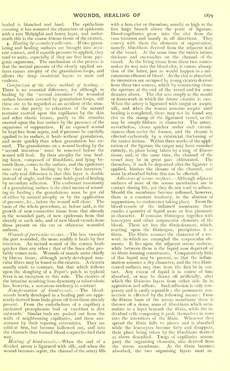 healed is blanched and hard. The epithelium covering it has assumed the characters of epidermis with a rete Malpighii and horny layer, and under- neath this is the coarse fibrous tissue of the cicatrix. 4. Healing by secondary adhesion. — If two granu- lating and healing surfaces are brought into accu- rate contact, and if equable pressure be applied, they tend to unite, especially if they are free from pyo- genic organisms. The mechanism of the process is that the mutual pressure of the closely applied sur- faces causes atrophy of the granulation-loops, and allows the deep cicatricial layers to meet and coalesce. Comparison of tlie above methods oj healing.— There is no essential difference, for although in healing by the ' second intention ' the wounded surface becomes covered by granulation-loops, still these are to be regarded as an accident of the situa- tion—as due partly to relaxation of the natural restraint exerted upon the capillaries by the skin and other elastic tissues, partly to the stimulus exerted upon the free surface by the presence of the organisms of suppuration. If an exposed wound be kept free from sepsis, and if pressure be carefully applied to its surface, it heals without granulation, and more quickly than when granulation has en- sued. The granulations on a wound healing by the ' second intention ' must be removed before the wound will heal. By their atrophy the true heal- ing layer, composed of fibroblasts, and lying be- neath them, comes to the surface, and the epidermis runs over it. In healing by the ' first intention ' the only real difference is that this layer is double instead of single, and the same holds good of healing by secondary adhesion. The exuberant vascularity of a granulating surface is the chief means of retard- ing its healing ; the granulations must be got rid of either by natural atrophy or by the application of pressure, &c., before the wound will close. The basis of the whole procedure, as before said, is the growth of new connective tissue from that already in the wounded part, of new epidermis from that already at each side, and of new blood-vessels from those present on the cut or otherwise wounded surfaces. Wonnds of particular tissues.—The less vascular the part wounded, the more readily it heals by first intention. An incised wound of the cornea heals quicker than any other ; that of the linea alba pro- bably comes next. Wounds of muscle unite chiefly by fibrous tissue, although newly-developed mus- cular fibres may be found in the cicatrix. A cicatrix usually tends to contract, but that which follows upon the sloughing of a Peyer's patch in typhoid fever is an exception to this rule. The cicatrix of the intestine resulting from dysentery or tuberculosis has, however, a notorious tendency to contract New-formation of blood-vessels. — The blood- vessels newly developed in a healing part are appa- rently derived from buds given off from those already present. From the endothelium of a capillary a nucleated protoplasmic bud or vasoblast is shot outwards. Similar buds are pushed out from the walls of neighbouring capillaries, and these ana- stomose by their tapering extremities. They are solid at first, but become hollowed out, and into the channels thus formed blood-corpuscles find their way. Healing of blood-vessels.—When the end of a divided artery is ligatured with silk, and when the wound becomes septic, the channel of the artery fills with a firm clot or thrombus, usually as high as the first large branch above the point of ligature. Blood-capillaries grow into the clot from the vasa vasorum and ramify in all directions. They convey with them the elements of organisation, namely, fibroblasts derived from the adjacent wall of the vessel. At the same time the tunica intima thickens and encroaches on the channel of the vessel. As the living tissue from these two sources makes its way into the blood-clot, it causes absorp- tion of the latter, just as would happen in a sub- cutaneous effusion of blood. As the clot is absorbed, its interstices are occupied by young cicatrix derived from these two sources, which by contracting closes the aperture at the end of the vessel and for some distance above. The clot acts simply as the mould or framework in which the future cicatrix is cast. When the artery is ligatured with catgut or aseptic silk, and when the wound remains aseptic until healing is completed, there may not be found any clot in the stump of the ligatured vessel, or this may be simply filiform in character. The artery, nevertheless, closes quicker under such circum- stances than under the former, and the closure is effected exclusively by a cicatricial thickening of the tunica intima. Within three weeks of the appli- cation of the ligature the catgut may have vanished entirely, its place being taken by a ring of fibrous tissue, and, at the same time, the channel of the vessel may be in great part obliterated. The thrombus, if such be deposited after the ligature is applied, hinders the closure of the channel, and must be absorbed before this can be effected. Adhesions of serous surfaces.—Although adjacent surfaces of most of the serous membranes are in contact during life, yet they do not tend to adhere. Should the membrane become inflamed, however, there is a constant tendency, in the absence of suppuration, to coalescence taking place. From the blood-vessels of the inflamed membrane there exudes a quantity of liquid more or less plasmatic in character. It contains fibrinogen together with leucocytes and other corpuscular elements of the blood. These set free the fibrin-ferment, which, reacting upon the fibrinogen, precipitates it as fibrin. The filirin assumes the character of a net- work in which are entangled the corpuscular ele- ments. It lies upon the adjacent serous surfaces, while between them is the liquid now deprived of its fibrin-forming constituents. Comparatively little of this liquid may be present, so that the inflam- mation assumes a dry character, and the two fibrin- coated surfaces may thus from the first be in con- tact. Any excess of liquid is in course of time absorbed, or may be drawn off artificially, after which the fibrinous layers from either side lie in apposition and adhere. Such adhesion is only tem- porary and is easily separable : the permanent con- nection is effectecl by the following means : From the fibrous basis of the serous membrane there is thrown off a dense mass of fibroblasts which accu- mulate in a layer beneath the fibrin, while the in- dividual cells composing it push themselves in rows into the interstices of the fibrin. Wherever they spread the fibrin falls to pieces and is absorbed while the leucocytes become fatty and disappear, their place being taken by the fibroblasts derived as above described. Twigs of capillaries accom- pany the organising elements, also derived from the serous membrane. As the fibrin becomes absorbed, the two organising layers meet an