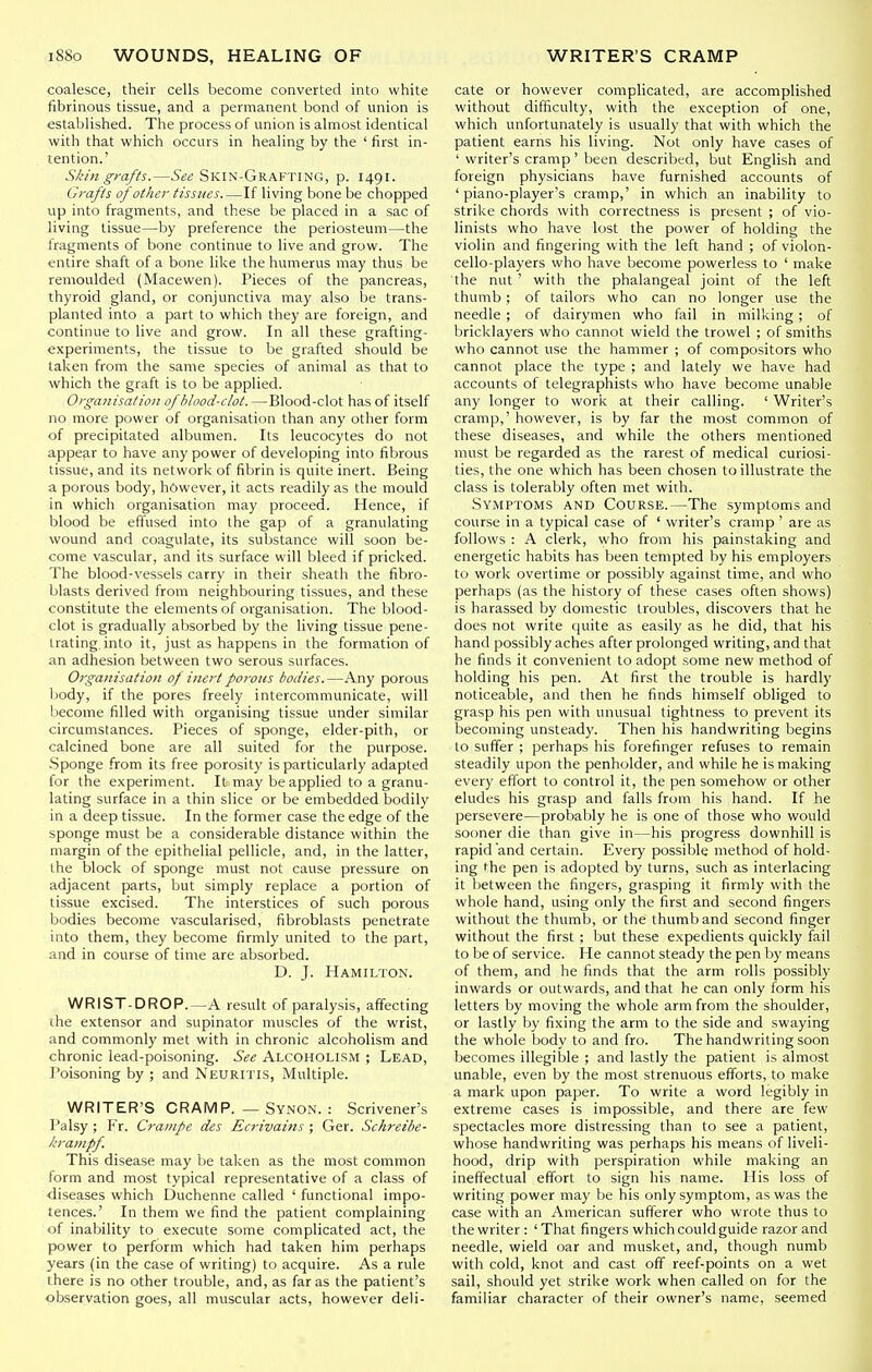 coalesce, their cells become converted into white fibrinous tissue, and a permanent bond of union is established. The process of union is almost identical with that which occurs in healing by the ' first in- tention.' Skin grafts.—See Skin-Grafting, p. 1491. Graf Is of other tissues If living bone be chopped up into fragments, and these be placed in a sac of living tissue—by preference the periosteum—the fragments of bone continue to live and grow. The entire shaft of a bone like the humerus may thus be remoulded (Macewen). Pieces of the pancreas, thyroid gland, or conjunctiva may also be trans- planted into a part to which they are foreign, and continue to live and grow. In all these grafting- experiments, the tissue to be grafted should be taken from the same species of animal as that to which the graft is to be applied. Organisation of blood-clot. —Blood-clot has of itself no more power of organisation than any other form of precipitated albumen. Its leucocytes do not appear to have any power of developing into filjrous tissue, and its network of fibrin is quite inert. Being a porous body, however, it acts readily as the mould in which organisation may proceed. Hence, if blood be effused into the gap of a granulating wound and coagulate, its substance will soon be- come vascular, and its surface will bleed if pricked. The blood-vessels carry in their sheath the fibro- blasts derived from neighbouring tissues, and these constitute the elements of organisation. The blood- clot is gradually absorbed by the living tissue pene- trating, into it, just as happens in the formation of an adhesion between two serous surfaces. Organisation of inert porous todies.—Any porous body, if the pores freely intercommunicate, will Ijecome filled with organising tissue under similar circumstances. Pieces of sponge, elder-pith, or calcined bone are all suited for the purpose. Sponge from its free porosity is particularly adapted for the experiment. It may be applied to a granu- lating surface in a thin slice or be embedded bodily in a deep tissue. In the former case the edge of the sponge must be a considerable distance within the margin of the epithelial pellicle, and, in the latter, the block of sponge must not cause pressure on adjacent parts, but simply replace a portion of tissue excised. The interstices of such porous bodies become vascularised, fibroblasts penetrate into them, they become firmly united to the part, and in course of time are absorbed. D. J. Hamilton. WRIST-DROP.—A result of paralysis, affecting ihe extensor and supinator muscles of the wrist, and commonly met with in chronic alcoholism and chronic lead-poisoning. See Alcoholism ; Lead, J'oisoning by ; and Neuritis, Multiple. WRITER'S CRAMP. — Synon. : Scrivener's Palsy ; Fr. Crainpe des Ecrivains ; Ger. Schreibe- krampf. This disease may be taken as the most common form and most typical representative of a class of diseases which Duchenne called ' functional impo- tences.' In them we find the patient complaining of inability to execute some complicated act, the power to perform which had taken him perhaps years (in the case of writing) to acquire. As a rule there is no other trouble, and, as far as the patient's observation goes, all muscular acts, however deli- cate or however complicated, are accomplished without difficulty, with the exception of one, which unfortunately is usually that with which the patient earns his living. Not only have cases of ' writer's cramp' been described, but English and foreign physicians have furnished accounts of 'piano-player's cramp,' in which an inability to strike chords with correctness is present ; of vio- linists who have lost the power of holding the violin and fingering with the left hand ; of violon- cello-players who have become powerless to ' make the nut ' with the phalangeal joint of the left thumb; of tailors who can no longer use the needle ; of dairymen who fail in milking ; of bricklayers who cannot wield the trowel ; of smiths who cannot use the hammer ; of compositors who cannot place the type ; and lately we have had accounts of telegraphists who have become unable any longer to work at their calling. ' Writer's cramp,' however, is by far the most common of these diseases, and while the others mentioned must be regarded as the rarest of medical curiosi- ties, the one which has been chosen to illustrate the class is tolerably often met with. Symptoms and Course.—The symptoms and course in a typical case of ' writer's cramp ' are as follows : A clerk, who from his painstaking and energetic habits has been tempted by his employers to work overtime or possibly against time, and who perhaps (as the history of these cases often shows) is harassed by domestic troubles, discovers that he does not write quite as easily as he did, that his hand possibly aches after prolonged writing, and that he finds it convenient to adopt some new method of holding his pen. At first the trouble is hardly noticeable, and then he finds himself obliged to grasp his pen with unusual tightness to prevent its becoming unsteady. Then his handwriting begins to suffer ; perhaps his forefinger refuses to remain steadily upon the penholder, and while he is making every effort to control it, the pen somehow or other eludes his grasp and falls from his hand. If he persevere—probably he is one of those who would sooner die than give in—his progress downhill is rapid 'and certain. Every possible method of hold- ing the pen is adopted by turns, such as interlacing it between the fingers, grasping it firmly with the whole hand, using only the first and second fingers without the thumb, or the thumb and second finger without the first ; but these expedients quickly fail to be of service. He cannot steady the pen by means of them, and he finds that the arm rolls possibly inwards or outwards, and that he can only form his letters by moving the whole arm from the shoulder, or lastly by fixing the arm to the side and swaying the whole body to and fro. The handwriting soon becomes illegible ; and lastly the patient is almost unable, even by the most strenuous efforts, to make a mark upon paper. To write a word legibly in extreme cases is impossible, and there are few spectacles more distressing than to see a patient, whose handwriting was perhaps his means of liveli- hood, drip with perspiration while making an ineffectual effort to sign his name. His loss of writing power may be his only symptom, as was the case with an American sufferer who wrote thus to the writer: ' That fingers which could guide razor and needle, wield oar and musket, and, though numb with cold, knot and cast off reef-points on a wet sail, should yet strike work when called on for the familiar character of their owner's name, seemed